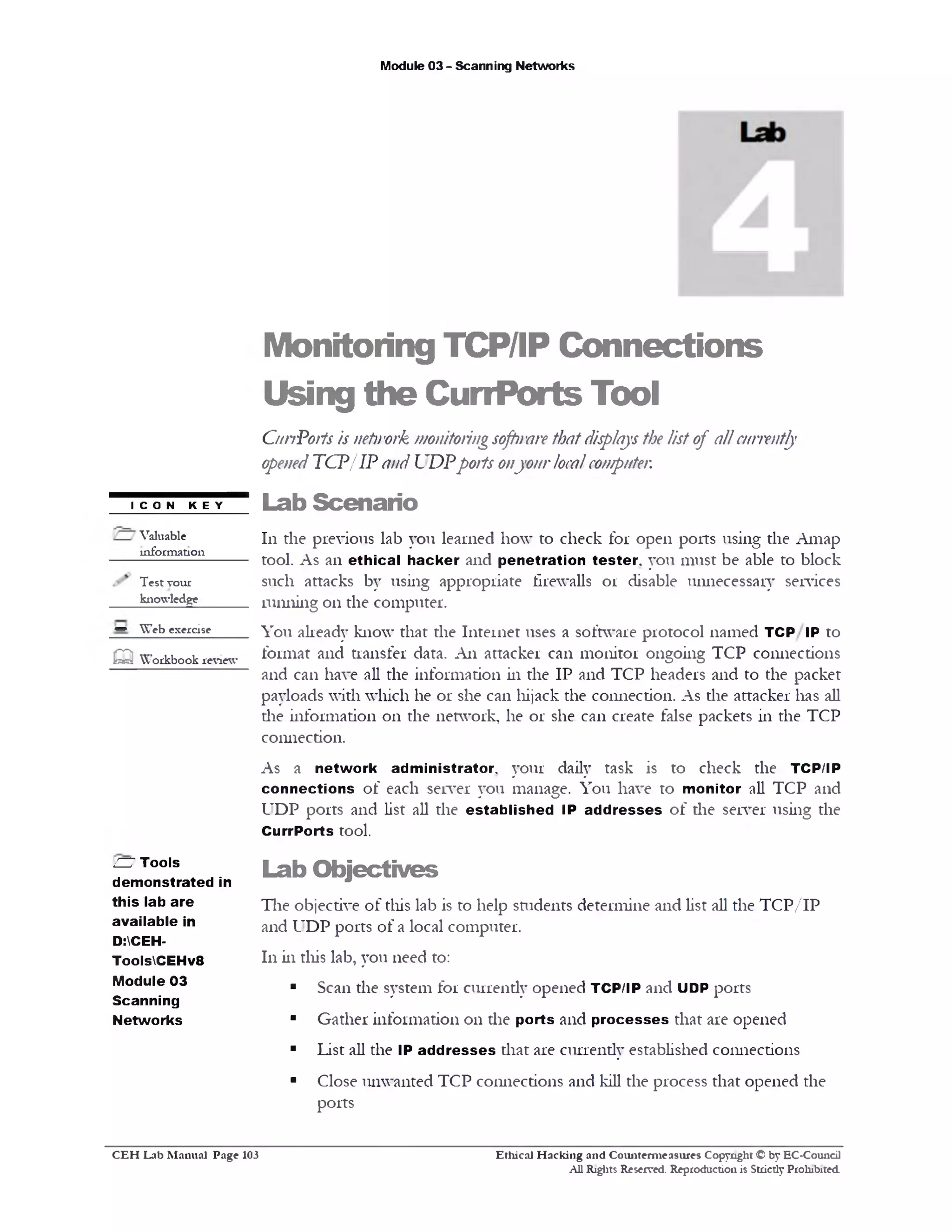 Module 03 - Scanning Networks
Monitoring TCP/IP Connections
Using the CurrPorts Tool
CurrPorts is netirork monitoringsoft!rare thatdisplaysthe list of allcurrently
openedTCP/IP and UDPports onyourlocalcomputer.
Lab Scenario
111 the previous lab you learned how to check for open ports using the Amap
tool. As an ethical h acker and penetration tester, you must be able to block
such attacks by using appropriate firewalls or disable unnecessary services
running 011 the computer.
You already know that the Internet uses a software protocol named TCP/ IP to
format and transfer data. A11 attacker can monitor ongoing TCP connections
and can have all the information in the IP and TCP headers and to the packet
payloads with which he or she can hijack the connection. As the attacker has all
die information 011 the network, he or she can create false packets in the TCP
connection.
As a netw ork administrator., your daily task is to check the TCP/IP
connections of each server you manage. You have to monitor all TCP and
UDP ports and list all the establish ed IP ad d resses of the server using the
CurrPorts tool.
Lab O bjectives
The objective of diis lab is to help students determine and list all the TCP/IP
and UDP ports of a local computer.
111 in this lab, you need to:
■ Scan the system for currently opened TCP/IP and UDP ports
■ Gather information 011 die ports and p ro cesses that are opened
■ List all the IP ad d resses that are currendy established connections
■ Close unwanted TCP connections and kill the process that opened the
ports
I CON KEY
Valuable
information
Test your
knowledge
w Web exercise
m Workbook review
HU Tools
dem onstrated in
this lab are
available in
D:CEH-
ToolsCEHv8
Module 03
Scanning
Networks
Ethical H acking and Counterm easures Copyright © by EC-Council
All Rights Reserved. Reproduction is Strictly Prohibited.
C E H Lab M anual Page 103
 