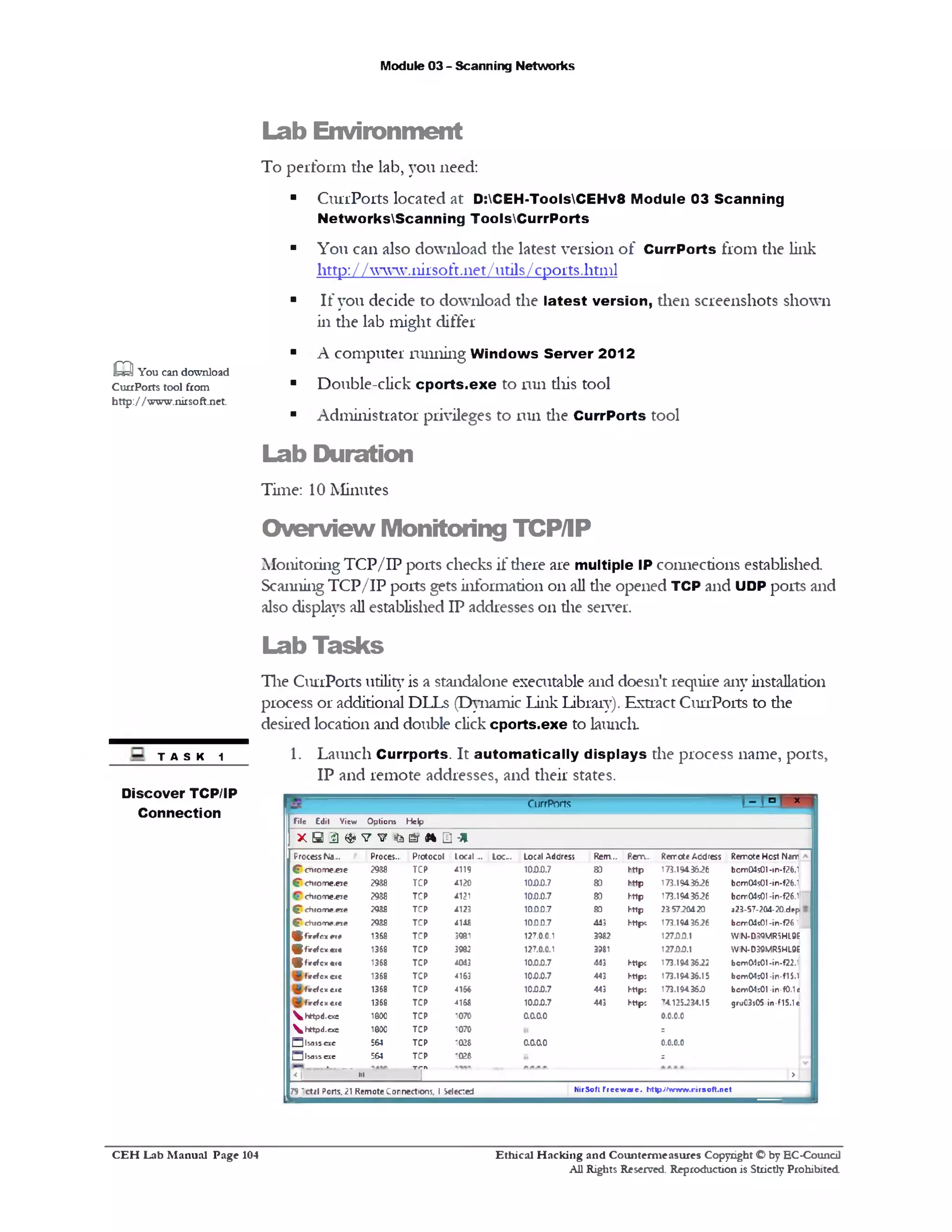 Module 03 - Scanning Networks
Lab Environment
To perform the lab, you need:
■ CurrPorts located at D:CEH-ToolsCEHv8 Module 03 Scanning
NetworksScanning ToolsCurrPorts
■ You can also download the latest version of CurrPorts from the link
http: / / www.nirsoft.11e t/utils/cports.html
■ If you decide to download the latest version, then screenshots shown
in the lab might differ
■ A computer running W indows Server 2012
■ Double-click cp o rts.exe to run this tool
■ Administrator privileges to run die CurrPorts tool
Lab Duration
Time: 10 Minutes
aYou can download
CuuPorts tool from
http://www.nirsoft.net.
Overview Monitoring TCP/IP
Monitoring TCP/IP ports checks if there are multiple IP connections established
Scanning TCP/IP ports gets information on all die opened TCP and UDP ports and
also displays all established IP addresses on die server.
Lab Tasks
The CurrPorts utility is a standalone executable and doesn’t require any installation
process or additional DLLs (Dynamic Link Library). Extract CurrPorts to die
desired location and double click cports.exe to launch.
1. Launch Currports. It autom atically displays the process name, ports,
IP and remote addresses, and their states.
TASK 1
‫י‬*1‫״‬1‫־‬rCurrPorts
File Edit View Option* Help
x S D ® v ^ ! t a e r 4* a -*
ProcessNa.. Proces... Protocol Local... Loc.. Local Address Rem... Rem... Rercte Address Remote Host Nam
(T enroare.ere 2 m TCP 4119 10.0.0.7 80 http 173.194.36.26 bcm04501-in‫־‬f26.1
f ct1rome.ere 2988 TCP 4120 10.0.0.7 80 http 173.194.3626 bom04s01-in-f26.1
chrome.e5re 2988 TCP 4121 10.0.0.7 80 http 173.194.3626 bom04501‫־‬in‫־‬f26.1
f ehrome.ere 2 m TCP 4123 10.0.0.7 80 http 215720420 a23-57-204-20.dep
CTchrome.«e 2 m TCP 414S 10.0.0.7 443 https 173.1943626 bomOdsOI-in-f26.1
^ firtfc x ere 1368 TCP 3981 127.0.0.1 3982 12700.1 WIN-D59MR5HL9F
£fir«fcx«x• 1368 TCP 3982 127.0.0.1 3981 12700.1 WIN-D39MR5HL9E
(£fir«fcx «(« 1368 TCP 4013 10.007 443 https 173.1943622 bom01t01‫־‬in-f22.1
fircfcx.cxc 1368 TCP 4163 1000.7 443 httpj 173.19436.15 bom04!01•in-flS.1
f 1rcfcxc.cc 1368 TCP 4166 100.0.7 443 httpj 173.194360 bcm04501-in-f0.1«
firefcx c.<c 1368 TCP 4168 100.0.7 443 http; 74.125234.15 gra03s05in-f15.1e
s, httpd.exe 1000 TCP 1070 00.0.0 0.0.0.0
thttpd.exe 1800 TCP 1070 =
Qlsass.occ 564 TCP 1028 0.0.0.0 0.0.0.0
3 l» 5 5 a e 564 TCP 1028 =
____ »_____
<1 ■>1 T >
NirSoft F reew are. ht1p;/AnrA«v.rirsoft.net79 ~ctal Ports. 21 RemoteConnections. 1Selected
Discover TCP/IP
Connection
C E H Lab M anual Page 104 Ethical H acking and Counterm easures Copyright © by EC‫־‬Coundl
All Rights Reserved. Reproduction is Strictly Prohibited
 