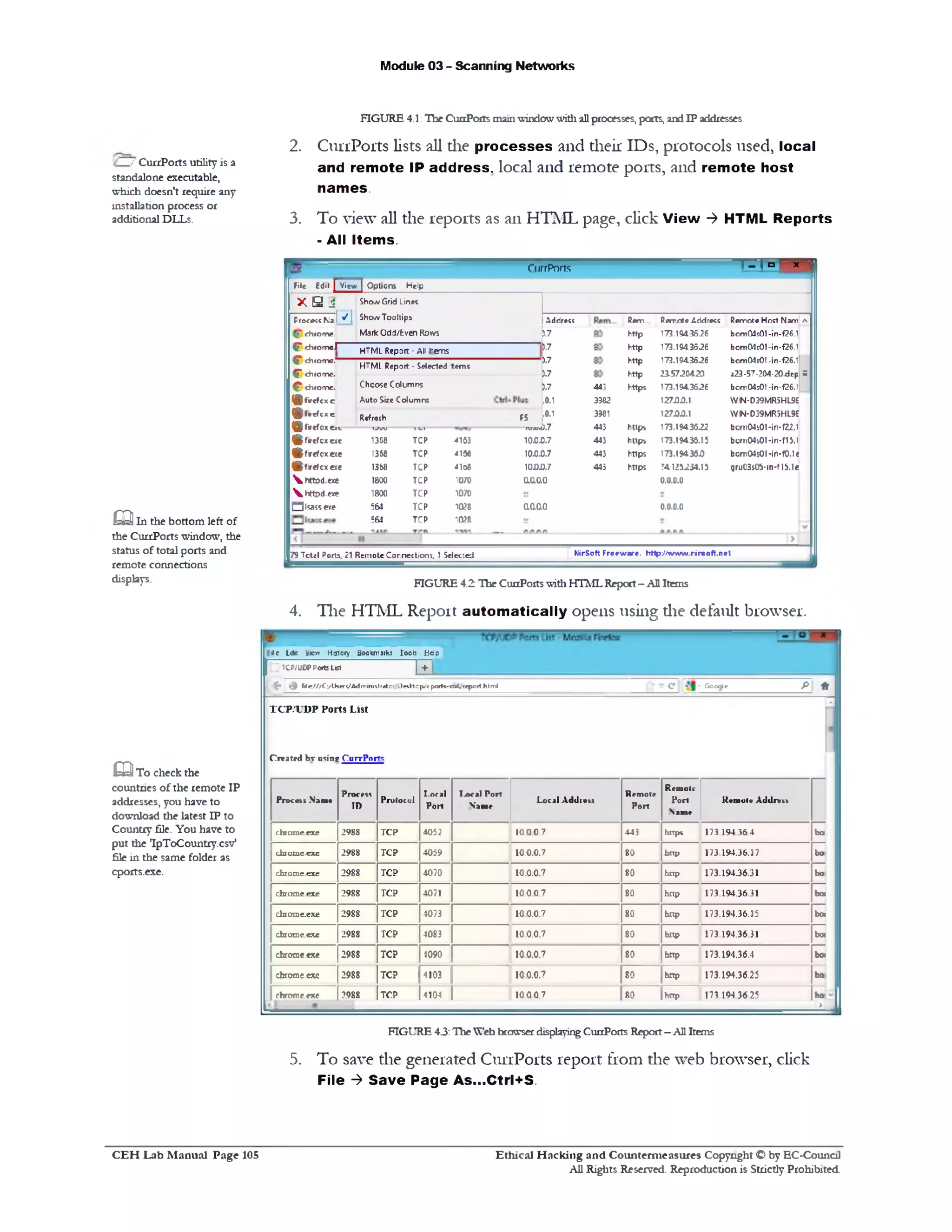 Module 03 - Scanning Networks
FIGURE 4.1:Tlie CuaPoits mainwindowwith allprocesses, ports, and IP addresses
2. CiirrPorts lists all die processes and their IDs, protocols used, local
and remote IP address, local and remote ports, and remote host
names.
3. To view all die reports as an HTML page, click View ‫־‬> HTML Reports
‫־‬All Items.
M °- x ‫י‬CurrPorts
Remote Host Nam *
bcm Q 4s0l-in‫־‬f26.1
bcm 04s0l-in-f26.1
bcm04s01 -in-f26.1
a23-57-204-20.dep S
bom04501-in‫־‬f26.1
W IN-D39MR5HL9E
W IN-D39MR5HL9E
bem04s01-in-f22.1
bom04i01‫־‬in*f15.1
bom04s0l*in-f0.1<
gruC3s05-1n‫־‬fl5.1e
Remote Address
173.1943526
173.194.3526
173.194.3526
23.5720420
173.194.3526
127.0.0.1
127.0.0.1
173.1943622
173.19436.15
173.19436.0
741252*4.15
0.0.0.0
0.0.0.0
Rem..
http
http
http
http
https
https
https
https
https
443
3962
3981
443
443
443
443
Address
).7
).7
).7
).7
).7
.0.1
.0.1
ShowGrid Lines
ShowTooltips
Mark Odd/Even Rows
HTML Report ‫־‬ All I'errs
F5
--- TV.V,0.7
10.0.0.7
10.0.0.7
100.0.7
o.ao.o
aaao
File Edit I View | O ptions Help
X B 1
Process KJa 1 ^ I
chrom e.
C * ch ro m e l
^ chrom e.
C * chrom e.
^ chrom c.
(£ fir c fc x .c
g f - e f c x e R‫״‬fr# {h
(p firc fo x .e 1(c ‫ס‬7‫קז‬ 1l i
(Bfaefcxue 1368 TCP
JftfM cotae I368 TCP
® fr e f c x e t e 1368 TCP
 h tto d . e x e 1800 TCP
Vhttpd.exe 1800 TCP
Qlsassete 564 TCP
561 TCP
HTML Report - Selected terns
Choose Columns
Auto SizeColumns
4163
4156
4108
1070
1070
1028
1028
NirSoft F reew are. http‫־‬.//w w w .rirsoft.net79Tct«l Ports, 21 Remote Connection!, 1 Selected
FIGURE 4.2 The CunPortswithHTMLReport- AllItems
4. The HTML Report automatically opens using die default browser.
E<e Ldr View History Bookmarks 1001‫צ‬ Hdp
I TCP/UDPPortsList j j f j_
^ (J ft e ///C;/User1/Administralor/Desfctop/cp0fts-xt>£,repcriJitml ' ‫•£־־־*־‬ - Google P ^
TC P/U D P Ports List
Created bv using CurrPorts
‫י‬
=
P m « j .Nam•
Protiti
ID
Protocol
I.oral
Port
IAral Port
Na*e
Local Addivit
Remote
Port
‫׳‬RcmoU
Port
.Name
Rtmvl« Addrtit
chxame rxc 2988 TCP 4052 10 00 7 443 https 173 194 36 4 bo
chiome.exc 2988 TCP 4059 10.0.0.7 80 http 173.194.36.17 bo
ch101nc.exe 2988 TCP 4070 10.0.0.7 80 http 173.194.36.31 bo
daome.exe 2988 TCP 4071 10.0.0.7 80 hltp 173.194.36.31 bo!
daome.exe 2988 TCP 4073 100.0.7 80 hltp 173.194.36.15 boi
daome.exe 2988 TCP 4083 10.0.0.7 80 http 173.194.36.31 bo!
cfcrorae.exe 2988 TCP 4090 100.0.7 80 hnp 173.194.36.4 bo!
chfomc.cxc 2988 TCP 4103 100.0.7 80 hltp 173.194.36.25 bo
bo
>
chrome exe 2988 TCP 4104 10 00 7 80 hnp 173 194 36 25
FIGURE 4.3:Hie Web browser displayingCunPorts Report- AllItems
5. To save the generated CiirrPorts report from die web browser, click
File ‫־‬> Save Page As...Ctrl+S.
/ / CurrPorts utility is a
standalone executable,
which doesn't require any
installation process or
additional DLLs.
Q In the bottom left of
the CurrPorts window, the
status of total ports and
remote connections
displays.
E3To check the
countries of the remote IP
addresses, you have to
download the latest IP to
Country file. You have to
put the IpToCountry.csv‫״‬
file in the same folder as
cports.exe.
Ethical H acking and Counterm easures Copyright O by EC‫־‬Counc11
All Rights Reserved. Reproduction is Strictly Prohibited
C E H Lab M anual Page 105
 