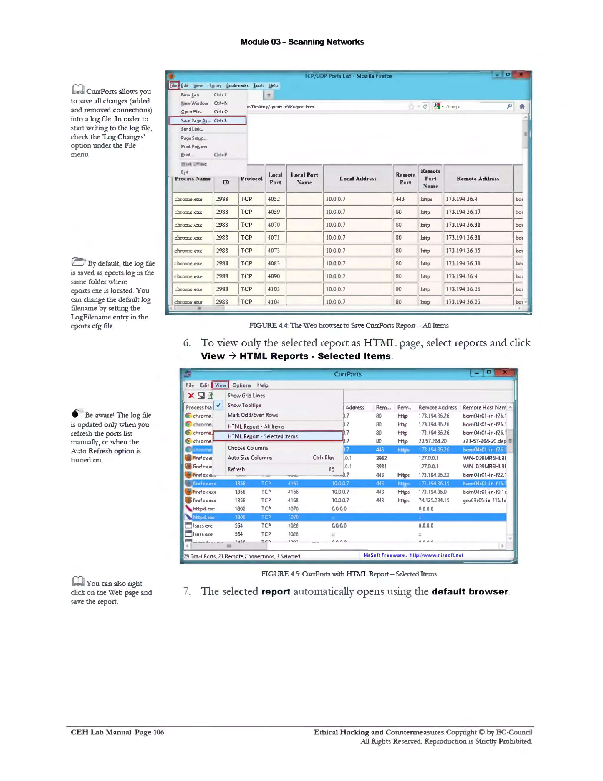 Module 03 - Scanning Networks
■3 5‫ד‬TCP/UDP Ports List - Mozilla Firefox
‫ק‬ ‫ז‬ ‫ו‬ i d * «1ry> H ito ry Bookm aikt Took H rlp
P *C • ! 1 ‫־‬ Google»f1‫׳‬Dcsttop/q)D1ts-x64/rEpor: htm l
fJcw l i b C W *T
Window/ Ctr1*N
Cpen F ie .. CcrUO
S *.« Page As.. Ctr1*S
Send Link-
Pag* Setup-.
Prm tP i& K w
Errt.
tl* !.oral
Port
I o ral Port
Name
Local A d d rv u
Remote
Pori
Kemotc
Port
Name
Keu1ul« A d d n it!,ro tifjj >111•
ID
rrotocol
chiome.cxc 2988 TCP 4052 10.0.0.7 443 https 173.194.36.4 boj
cfc10 me.exe 2988 TCP 4059 10.0.0.7 80 http 173.194.36.17 bo:
chrome.exe 2988 TCP 4070 10.0.0.7 80 hnp 173.194.36.31 bo:
chrome.exe 2988 TCP 4071 10.0.0.7 80 http 173.194.36.31 boi
chrome exe 2988 TCP 4073 100 0 7 80 http 173 194 36 15 boi
chrome exe 2988 TCP 408; 100 0 7 80 http 173 194 36 31 boi
chrome exe 2988 TCP 4090 100 0 7 80 http 173 194 36 4 boi
chiome.cxe 2988 TCP 4103 10.0.0.7 80 http 173.194.36.25 boi
daome.exe 2988 TCP 4104 10.0.0.7 80 http 173.194.36.25 b03
FIGURE 4.4: TheWeb browserto SaveCurrPorts Report- AllItems
6. To view only die selected report as HTML page, select reports and click
V iew ‫>־‬ HTML Reports ‫־‬ S elected Items.
1- 1° ‫׳‬ x -CurrPorts
Address Rem... Rem... RemoteAddress Remote Host Nam
).7 80 http 175.19436.26 bom04s01-1n‫־‬f26.1
).7 80 http 173.1943626 bom04s01-1n‫־‬f26.1
F 80 http 173.1943626 bcm04s01-in‫־‬f26.1f
■0.7 80 http 215720420 323-57-204-20.dep
P7 443 http: 173.1943526 bcm04s0l-in-f26.1
.0.1 3982 12700.1 WIN-D39MR5HL9E
.0.1 3981 12700.1 WIN-D39MR5HL9E
J>.7 443 https 173.1943622 bom04s01-in-f22.1
File Edit | View | Option) Help
X S (3 ShowGrid L‫אחו‬
ProcessNa P I ShowTooltips
C chrome. Mark Odd/Even Rows
HTML Report - All Items
HTML Report ■ Selected terns
C c h ro m e f
O 'chrom e “
Ctrl♦■Plus
F5
Choose Columns
®,firefcxe Auto SizeColumns
(g fir c f c x e :
Refresh
fircfcx e<v
fircfox.exe 1368 TCP 4163 1000.7 443 http; 173.194,36.15 bomOlsOI -in‫־‬f15.1
fircfcx.cxc 1368 TCP 4166 1000.7 443 http: 173.194360 bomOlsOI -in‫־‬f0.1c
^fircfcx.ccc 1368 TCP 416S 100.0.7 443 https 74125234.15 gruC3s05 in-f15.1c
httpd.exe 1000 TCP 1070 0.0.0.0 0.0.0.0
^ httpd.exe 1000 TCP 1070 s
Qlsassexe 564 TCP 1028 00.0.0 0.0.0.0
Q lsaw ac 564 TCP 1028
« ---------a.------- 14nn Trn ‫י«׳*־ו־‬ __ AAAA AAAA
HirSoft F reew are. h ttp . ‫׳‬,‫׳‬ ,w w w .r irs o ft.n e t79'ctel Ports. 21 RemoteConnections, 3Selected
FIGURE4.5:CurrPortswithHTMLReport- SelectedItems
7. The selected report automatically opens using the default browser.
m CurrPorts allows you
to save all changes (added
and removed connections)
into a log file. In order to
start writingto the log file,
check the ,Log Changes'
option under the File
menu
2Zy" By default, the log file
is saved as cports.log in the
same folder where
cports.exe is located. You
can change the default log
filename by setting the
LogFilename entry in the
cports.cfg file.
^ Be aware! The log file
is updated only when you
refresh the ports list
manually, or when the
Auto Refresh option is
turned on.
a You can also right-
click on the Web page and
save the report.
Ethical H acking and Counterm easures Copyright O by EC-Council
All Rights Reserved. Reproduction is Strictly Prohibited
C E H Lab M anual Page 106
 