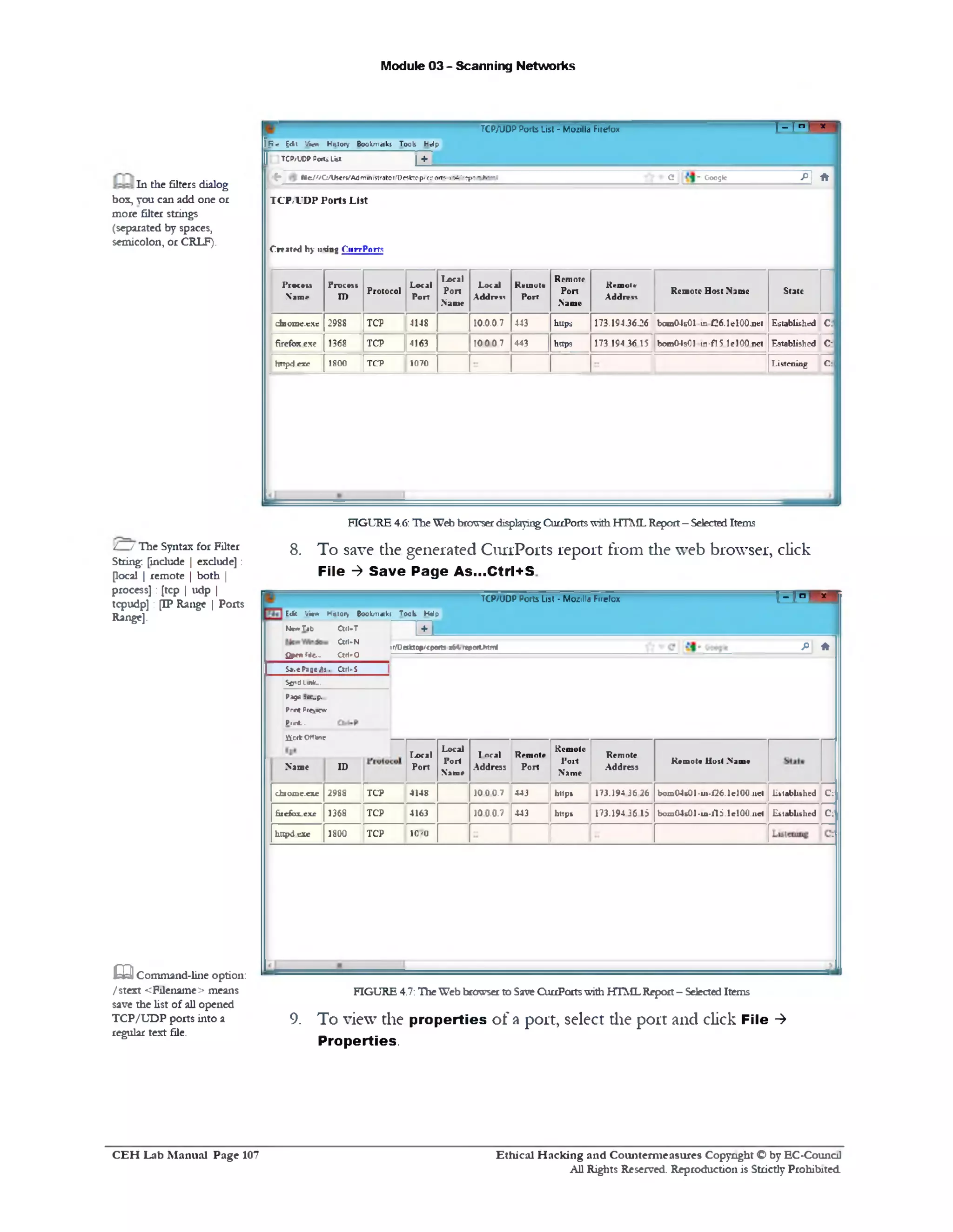Module 03 - Scanning Networks
TCP/UDPPorts List - Mozilla Firefox I 1‫־‬ n J~x
ffi'g |d: V‫־‬»cv» Hatory Bookmaiks Toob Help
[ ] TCP/UDPPortsList | +
^ W c /'/C /lh e rv ‫׳‬Admin 1strotor/Dr5fctop/'cport5‫־‬r 64/rcpo‫די‬i«0T1l (?‫־‬ GoogleP |,f t I
TC P /V D P Ports List
Created by ining CiirrPom
Process
Name
Process
ID
Protocol
Local
Port
I>ocal
Port
.Name
Local
Address
Reuiotv
Port
Remote
Port
Name
Kvuiotc
Address
Remote Host Name State
dbiome.cxc 2988 TCP 4148 10.0.0.7 443 https 173.194.36-26 bom04sC1 m. £26.1e100.net Established c:
firefox exe 1368 TCP 4163 10 0 0 7 443 https 173 194 36 15 bom04s01 tn-fl 5.Iel00.net Established C:
hUpdcxc 1800 TCP 1070 Listening C:
In the filters dialog
bos, you can add one or
more filter strings
(separated by spaces,
semicolon, or CRLF).
FIGURE 4.6: TheWeb browserdisplayingCuaPortswithHTMLReport- SelectedItems
8. To save the generated CurrPorts report from the web browser, click
File ‫>־‬ S ave P age As...Ctrl+S
‫׳‬ r= > r* ‫י‬TCP/‫׳‬UDP Ports List ‫־‬ Mozilla Firefox
fi *»r/Deslctop/cpo»tsx6A<repwthtml
Edfe Vir* Hutory Boolvfmki Took HWp
N**‫׳‬T*b Clrl-T | + |
an*N
OpenFie... Ctrl»0
Ctrl-SPageA;.S*.«
Sir'd lin k -
Established C
Established C
Remote Ilotl .Nioit
boxu04s01-ui-1‘26.Iel00.net
bom04s01-1a-115.lel00.net
Remote
Address
173.1943626
173.19436 15
Kcmole
Port
Name
https
https
Toral Remote
Address Port
1000.7 443
443100.0.7
Local
Port
Name
Local
PoriID
Page :er.p.
PnntPreview
PrmL.
ficit Offline
Name
4148TCP2988chtoxne.exe
41631368 TCPfiiefox-cxc
0‫׳‬10TCP1800httpdexe
FIGURE 4.7:TheWeb brcnvserto Saw QirrPortswith HTMLReport- SelectedItems
9. To view the properties of a port, select die port and click File ‫>־‬
Properties.
/ / The Syntax for Filter
String: [include | exclude]:
[local | remote | both |
process]: [tcp | udp |
tcpudp] : [IP Range | Ports
Range].
‫ש‬ Command-line option:
/stext <F11ename> means
save the list of all opened
TCP/UDP ports into a
regular text file.
Ethical H acking and Counterm easures Copyright O by EC-Council
All Rights Reserved. Reproduction is Strictly Prohibited
C E H Lab M anual Page 107
 