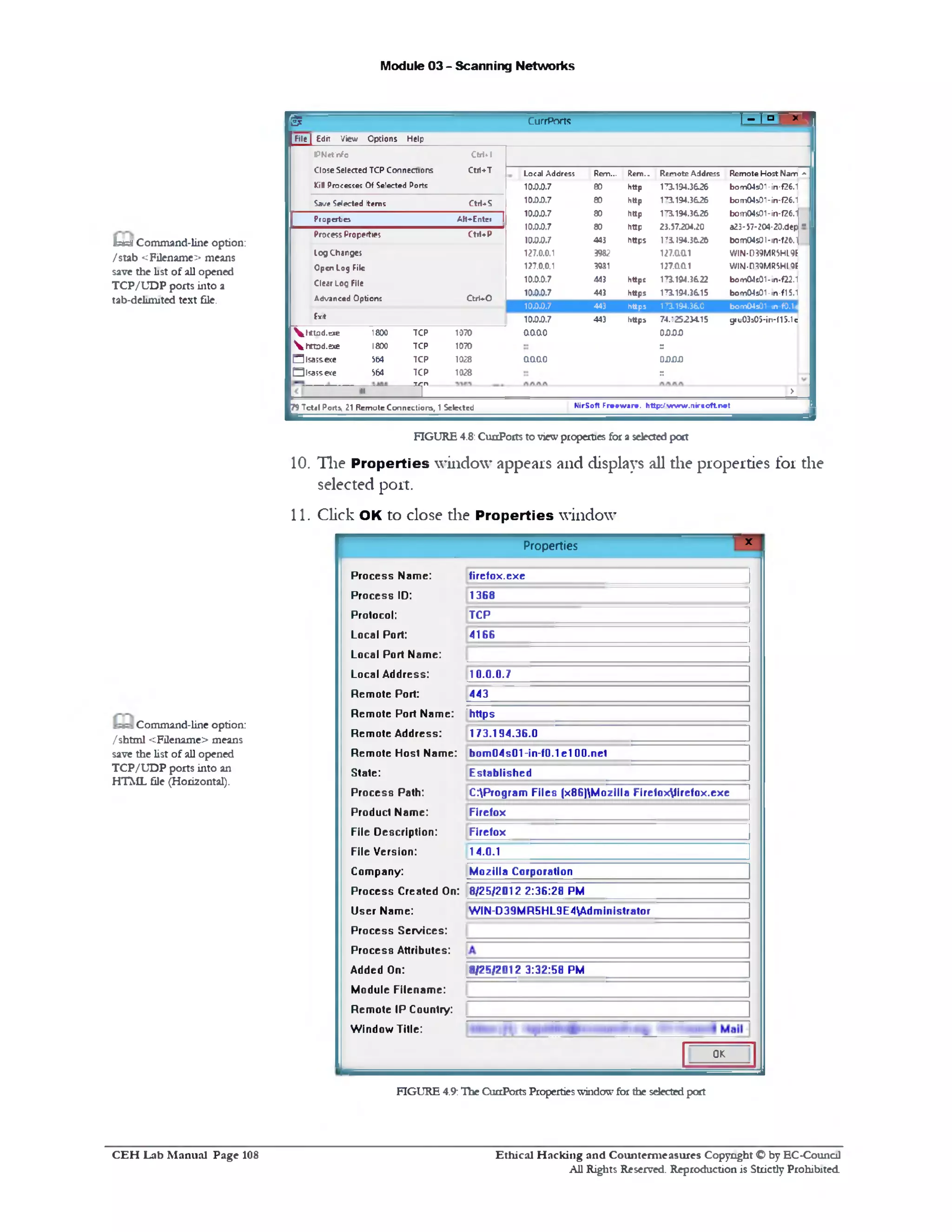 Module 03 - Scanning Networks
r ® CurrPorts I - ] “ ' *
m1 File J Edit View Options Help
I PNctlnfo CtrM
CloseSelectedTCPConnections Ctri+T Local Address Rem... Rem.. Remote Address Remote Host Nam 1‫י׳‬
Kill Processes Of Selected Ports 10.0.0.7 80 http 173.194.3626 bom04301-in-f26.1
SaveSelected Items CtiUS 10.0.0.7 80 http 3.194.3626‫׳־‬1 bom04501‫־‬in-f26.1
Properties Alt^Entei 1
10.0.0.7 80 http 1^3.194.36.26 bom04s01-in-f26.1
10.0.0.7 80 http 23.57.204.20 a23*57204-20‫.־‬dep ■
ProcessProperties CtiUP
10.00.7 443 https 1Ti 194.36.26 bom04s01-in-f2M
Log Changes 127.0.0.1 3982 127.aa1 WIN-D39MR5Hl9f
Open Log File 127.0.0.1 3031 127.0L0L1 WIM-D30MRSH10F
Clear Log File 10.0.0.7 443 httpt 1 194.3622,‫־‬1 bom04e01-m‫־‬f22.1
Advanced Options CtrUO
10.0.0.7 443 https 173.194.3615 bom04s01-in-f15.1
10.0.0.7 443 https 173.194.360 bom04s01 m‫־‬f0.1c
Exit 10.0.0.7 443 https 74.12523415 gru03s05-in‫־‬f15.1e
 j 1ttjd.exe 1800 TCP 1070 oaao 0DS)S)
httod.exe 1800 TCP 1070 ::
□ lsass.exe 564 TCP 1028 aao.o 0DSJJJ
Qlsass-exe $64 TCP 1028 r.
‫״‬ ‫־‬T >
|79 Tctel Ports, 21 RemoteConnections, 1Selected NirSoft Freeware, http:/wvrw.nircoft.net
b&i Command-line option:
/stab <Filename> means
save the list of all opened
TCP/UDP ports into a
tab-delimited text file.
FIGURE 4.8: CunPorts to viewproperties for a selected port
10. The Properties window appears and displays all the properties for the
selected port.
11. Click OK to close die Properties window
*Properties
firefox.exe
1368
TCP
4166
10.0.0.7
443
|https_________________
1173.194.36.0
bom04s01-in-f0.1 e 100.net
Established
C:Program Files (x86)M 0zilla Firefoxfirefox.exe
Flrefox
Firefox
14.0.1
M ozilla Corporation
8/25/2012 2:36:28 PM
W IN-D 39M R 5HL9E4Adm inistrator
8/25/2012 3:32:58 PM
Process Name:
Process ID:
Protocol:
Local Port:
Local Port Name:
Local Address:
Rem ote Port:
Rem ote Port Name:
Rem ote Address:
Rem ote Host Name:
State:
Process Path:
Product Name:
File Description:
File Version:
Company:
Process Created On:
User Name:
Process Services:
Process Attributes:
Added On:
Module Filenam e:
Rem ote IP Country:
W indow Title:
OK
Command-line option:
/ shtml <Filename> means
save the list of all opened
TCP/UDP ports into an
HTML file (Horizontal).
FIGURE 4.9:Hie CunPorts Propertieswindowfor the selectedport
Ethical H acking and Counterm easures Copyright O by EC-Council
All Rights Reserved. Reproduction is Strictly Prohibited
C E H Lab M anual Page 108
 