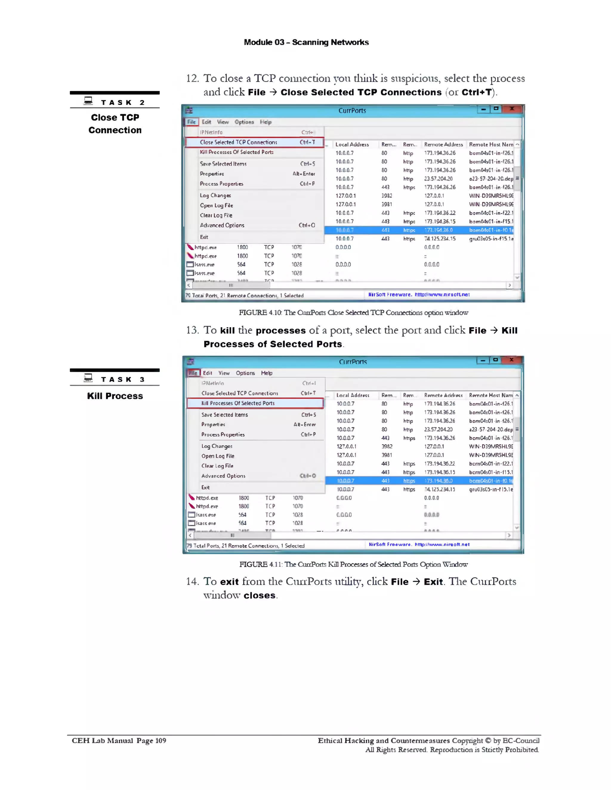 Module 03 - Scanning Networks
12. To close a TCP connection you think is suspicious, select the process
and click File ‫>־‬ C lose S elected TCP C onnections (or Ctrl+T).
- _ , » r‫ד‬CurrPorts
IPNetlnfo Clrf♦■‫ו‬
Close Selected TCPConnections Ctrl-T Local Address Rem... Rem... RemoteAddress Remote Host Nam I‫י׳‬
Kill ProcessesOfSelected Ports 10.0.0.7 60 http 173.19436.26 bom04s01-in‫־‬f26.1
SaveSelected Items CtH-S 10.0.0.7 80 http 173.19436.26 bom04s01-in‫־‬f26.1
Properties
Process Properties
AH-Enter
Ctrl—P
10.0.0.7
10.0.0.7
10.0.0.7
80
80
443
http
http
https
173.19436.26
23.5730430
173.19436.26
bom04sC1 in-f26.1
023-57 204 2C.dep
bom04s01 in‫־‬f26.1
=
Log Changes 127.00.1 3932 127.0.0.1 WIN-D39MR5HL9e
Cpen Log File 127.00.1 3931 127.0.0.1 WIN-D39MR5HL9£
Clear Log File 10.0.0.7 443 http: 173.19436.22 bom04s01-in-f22.1
Ad/snced Options Ctrl+0
10.0.0.7 443 https 173.19436.15 bom04s01-in-f15.1
443 https 173.19436.0 bom04s01■in-f0.1s
Exit 10.0.0.7 443 https 74.125.234.15 gru03s05-in-f151e
^ httpd.exe 1£03 TCP 1070 0D.0.0 0.0.0.0
httpd.exe 1800 TCP 1070 r
□isass^xe 564 TCP 1028 o m o o.aao
QtoSfcCNe 564 TCP 1Q28 r
^ J III ‫ד‬ ‫״‬­ I>
HirSoft freeware. r-tto:‫׳‬v/Yv*/n rsott.net7?Tot«! Porte, 21 RemoteConnection! 1Selected
FIGURE 4.10; ,Hie CunPoits CloseSelectedTCP Connections optionwindow
13. To kill the p ro cesses o f a port, select die port and click File ‫>־‬ Kill
P ro cesses of S elected Ports.
I~ I‫ם‬ ' *CurrPorts
File j Edit View Options Help
Loral Addrect Rem... fam.. Remote Addrect Remote Host Nam *
10.0.07 80 http 173.14436.26 bom04t01*in-f26.1
10.0.0.7 80 http 173.194.3626 bomC4t01-in‫־‬f26.1
10.0.0.7 80 http 173.194.3626 bomC4j01-in-f26.1
10.0.0.7 80 http 215720420 a23-57-204-20.dep s
10.0.0.7 443 https 173.1943636 bcmC4s01-in-f26.1
127.0.0.1 3962 127.0.0.1 WIN-D39MR5HL9E
127.0.0.1 3981 127.0.0.1 WIN-D39MR5HL9E
10.0.0.7 443 https 173.1943632 bomC4s01-in-f22.1
10.0.0.7 443 https 173.19436.15 bom04s01‫־‬in‫־‬f15.1
10.0.0.7 443 https 173.19436.0 bom04s0l‫־‬in‫־‬f0.1e
10.0.0.7 443 https 74125334.15 gru03s05-1n-M5.1e
an♦!
Clil^T
P N e tln fo
Close Selected T C P C onnection!
kin Processes Of Selected Ports
Ctrt-S
A t-Enter
CtrKP
Save Selected Items
Pro p e rtie c
P ro c e s s P ro p e rtie s
Log Changes
Open Log File
Clear Log file
Advanced Options
Exit
0.0.0.0O.Q.Q.O
o.aao
___ /)A A A
V htt3d.exe 1800 TCP 1070
Vbttpd.exe 1800 TCP 1070
□l«ss.ete 564 TCP 1028
□ katc *1* 561 TCP 1028
‫ר‬ II
MirSoft Freew are. http -Jta /w w .rirso ft.n e t79Tctel Ports, 21 RemoteConnections, 1Selected
FIGURE 4.11: The CurrPorts KillProcesses ofSelectedPorts OptionWindow
14. To exit from the CurrPorts utility, click File ‫>־‬ Exit. The CurrPorts
window clo ses.
S TASK 2
Close TCP
Connection
f i T A S K 3
Kill Process
Ethical H acking and Counterm easures Copyright O by EC‫־‬Counc11
All Rights Reserved. Reproduction is Strictly Prohibited
C E H Lab M anual Page 109
 