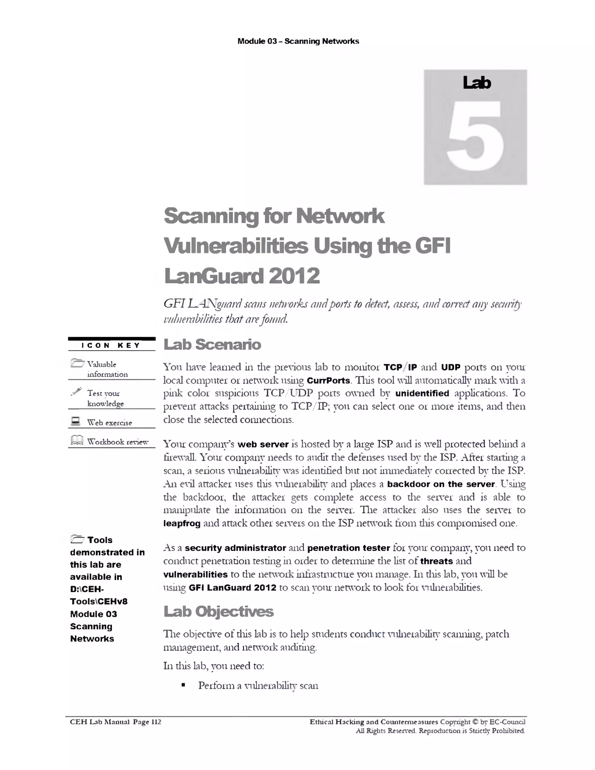 Module 03 - Scanning Networks
Lab
Scanning for Network
Vulnerabilities Using the GFI
LanGuard 2012
GFILANgwrd scansnetworksandports to detect, assess, andcorrectany security
vulnerabilities thatarefound.
Lab Scenario
You have learned in die previous lab to monitor TCP IP and UDP ports 011 your
local computer or network using CurrPorts. This tool will automatically mark widi a
pink color suspicious TCP/UDP ports owned by unidentified applications. To
prevent attacks pertaining to TCP/IP; you can select one or more items, and dien
close die selected connections.
Your company’s w eb server is hosted by a large ISP and is well protected behind a
firewall. Your company needs to audit the defenses used by die ISP. After starting a
scan, a serious vulnerability was identified but not immediately corrected by the ISP.
An evil attacker uses diis vulnerability and places a backdoor on the server. Using
die backdoor, the attacker gets complete access to die server and is able to
manipulate the information 011 the server. The attacker also uses the server to
leapfrog and attack odier servers 011 the ISP network from diis compromised one.
As a security administrator and penetration tester for your company, you need to
conduct penetration testing in order to determine die list of threats and
vulnerabilities to the network infrastructure you manage. 111 diis lab, you will be
using GFI LanGuard 2012 to scan your network to look for vulnerabilities.
Lab O bjectives
The objective of diis lab is to help students conduct vulnerability scanning, patch
management, and network auditing.
111 diis lab, you need to:
■ Perform a vulnerability scan
I CON KEY
Valuable
information
✓ Test your
knowledge
Web exercise
Q Workbook review
ZU Tools
dem onstrated in
this lab are
available in
D:CEH-
ToolsCEHv8
Module 03
Scanning
Networks
Ethical H acking and Counterm easures Copyright © by EC-Council
All Rights Reserved. Reproduction is Strictly Prohibited.
C E H Lab M anual Page 112
 
