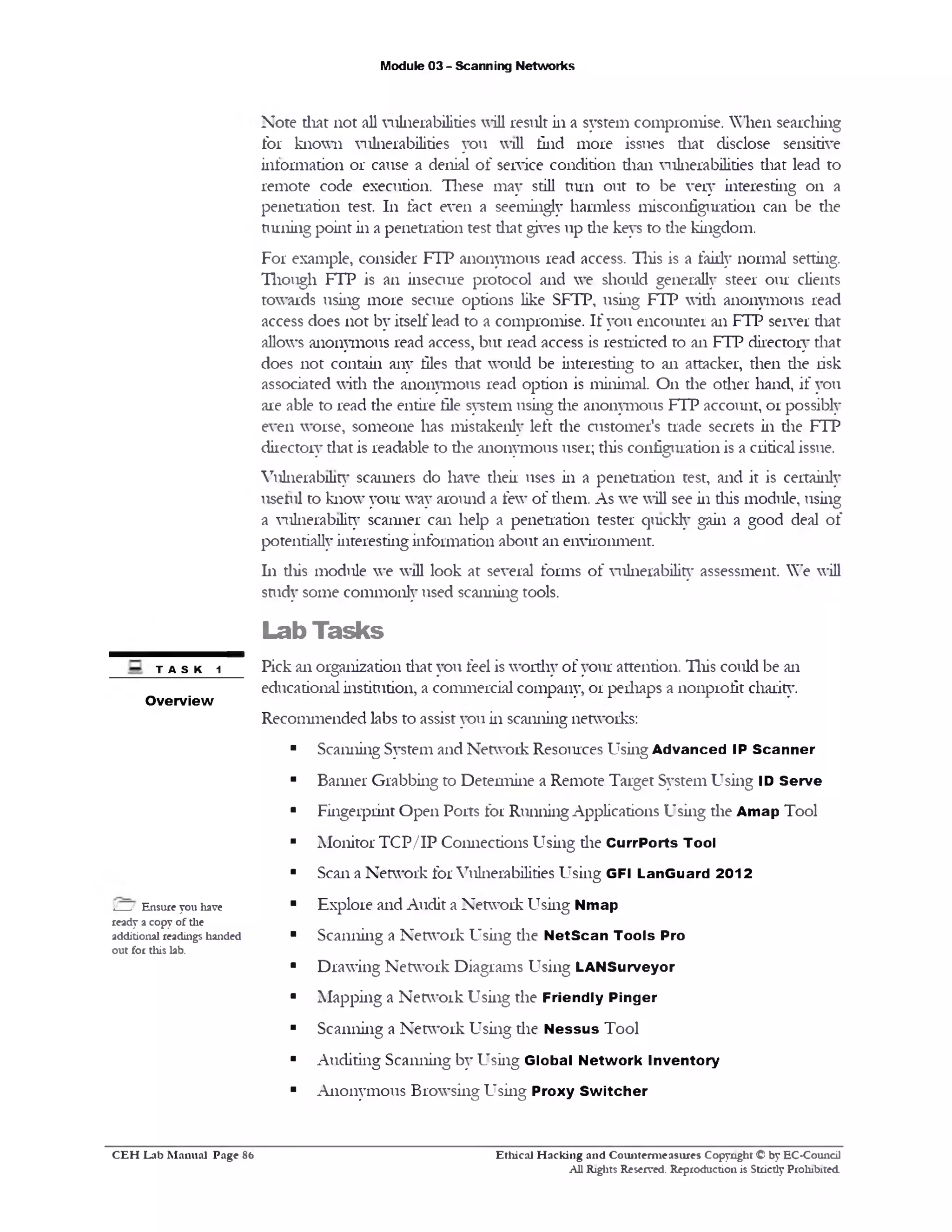 Module 03 - Scanning Networks
Note that not all vulnerabilities will result in a system compromise. When searching
for known vulnerabilities you will find more issues that disclose sensitive
information or cause a denial of service condition than vulnerabilities that lead to
remote code execution. These may still turn out to be very interesting on a
penetration test. 111 fact even a seemingly harmless misconfiguration can be the
nuiiing point in a penetration test that gives up the keys to the kingdom.
For example, consider FTP anonymous read access. This is a fairly normal setting.
Though FTP is an insecure protocol and we should generally steer our clients
towards using more secure options like SFTP, using FTP with anonymous read
access does not by itself lead to a compromise. If you encounter an FTP server that
allows anonymous read access, but read access is restricted to an FTP directory that
does not contain any files that would be interesting to an attacker, then die risk
associated with the anonymous read option is minimal. On die other hand, if you
are able to read the entire file system using die anonymous FTP account, or possibly
even worse, someone lias mistakenly left die customer's trade secrets in die FTP
directory that is readable to die anonymous user; this configuration is a critical issue.
Vulnerability scanners do have their uses in a penetration test, and it is certainly
useful to know your way around a few of diem. As we will see in diis module, using
a vulnerability scanner can help a penetration tester quickly gain a good deal of
potentially interesting information about an environment.
111 diis module we will look at several forms of vulnerability assessment. We will
study some commonly used scanning tools.
Lab Tasks
Pick an organization diat you feel is worthy of your attention. This could be an
educational institution, a commercial company, or perhaps a nonprofit charity.
Recommended labs to assist you in scanning networks:
■ Scanning System and Network Resources Using Advanced IP Scanner
■ Banner Grabbing to Determine a Remote Target System Using ID Serve
■ Fingerprint Open Ports for Running Applications Using the Amap Tool
■ Monitor TCP/IP Connections Using die CurrPorts Tool
■ Scan a Network for Vulnerabilities Using GFI LanGuard 2012
■ Explore and Audit a Network Using Nmap
■ Scanning a Network Using die N etScan Tools Pro
■ Drawing Network Diagrams Using LANSurveyor
■ Mapping a Network Using the Friendly Pinger
■ Scanning a Network Using die N essus Tool
■ Auditing Scanning by Using Global Network Inventory
■ Anonymous Browsing Using Proxy Sw itcher
TASK 1
Overview
L__/ Ensure you have
ready a copy of the
additional readings handed
out for this lab.
Ethical H acking and Counterm easures Copyright © by EC-Council
All Rights Reserved. Reproduction is Strictly Prohibited.
C E H Lab M anual Page S6
 
