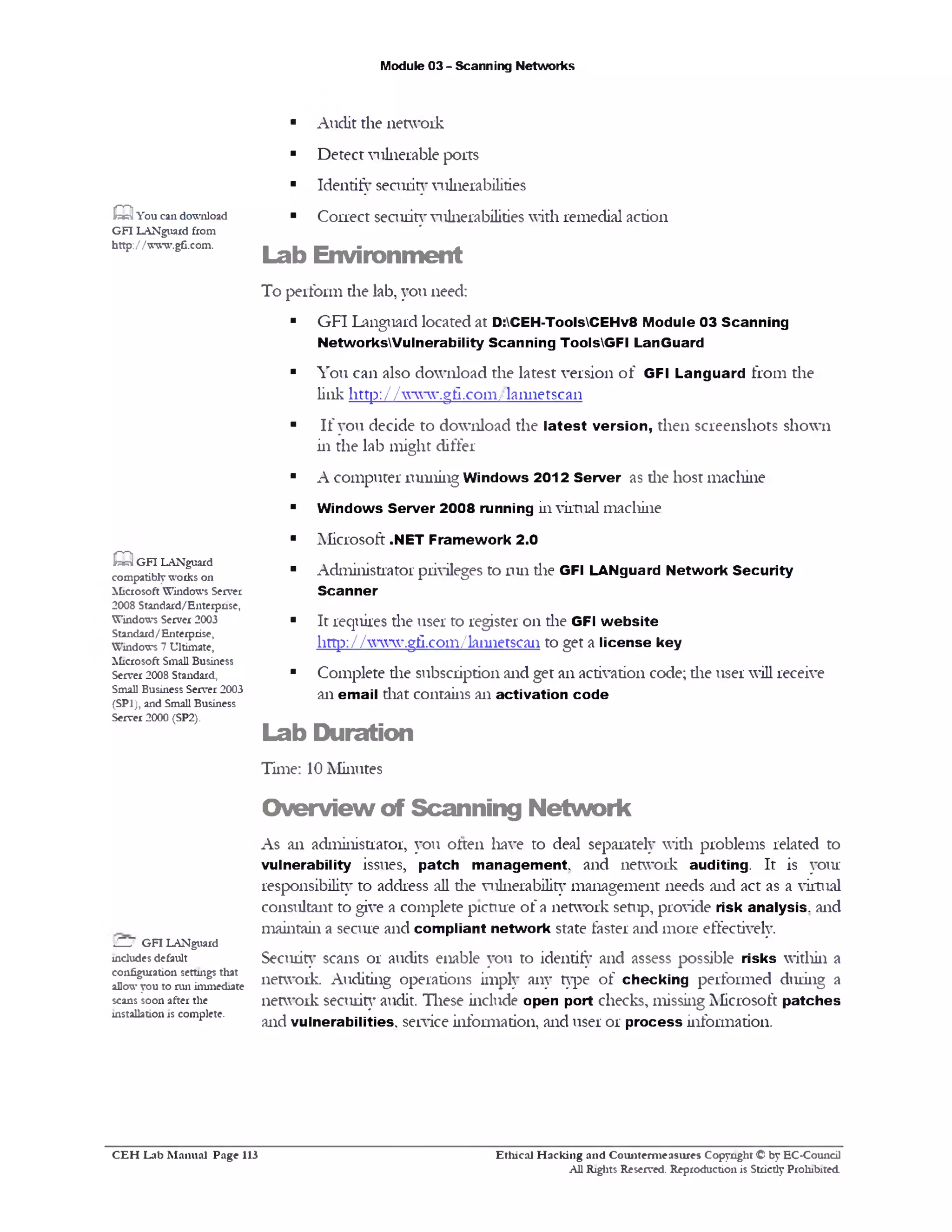 Module 03 - Scanning Networks
■ Audit the network
■ Detect vulnerable ports
■ Identify sennit}‫־‬vulnerabilities
■ Correct security vulnerabilities with remedial action
Lab Environm ent
To perform die lab, you need:
■ GFI Languard located at D:CEH-ToolsCEHv8 Module 03 Scanning
NetworksWulnerability Scanning ToolsGFI LanGuard
■ You can also download the latest version of GFI Languard from the
link http://www.gfi.com/la1111etsca11
■ If you decide to download the latest version, then screenshots shown
in the lab might differ
■ A computer running Windows 2012 Server as die host machine
■ Windows Server 2008 running in virtual machine
■ Microsoft ■NET Framework 2.0
■ Administrator privileges to run die GFI LANguard Network Security
Scanner
■ It requires die user to register on the GFI w ebsite
http: / / www.gii.com/la1111etsca11 to get a license key
■ Complete die subscription and get an activation code; the user will receive
an email diat contains an activation code
Lab Duration
Time: 10 Minutes
O verview of Scanning N etw ork
As an adminisuator, you often have to deal separately widi problems related to
vulnerability issues, patch m anagement, and network auditing. It is your
responsibility to address all die viilnerability management needs and act as a virtual
consultant to give a complete picture of a network setup, provide risk analysis, and
maintain a secure and compliant network state faster and more effectively.
Security scans or audits enable you to identify and assess possible risks within a
network. Auditing operations imply any type of checking performed during a
network security audit. These include open port checks, missing Microsoft patches
and vulnerabilities, service infomiation, and user or process information.
Q You can download
GFI LANguard from
http:/ /wwwgfi.com.
Q GFI LANguard
compatiblyworks on
Microsoft Windows Server
2008 Standard/Enterprise,
Windows Server 2003
Standard/Enterprise,
Windows 7 Ultimate,
Microsoft Small Business
Server 2008 Standard,
Small Business Server 2003
(SP1), and Small Business
Server 2000 (SP2).
C -J GFI LANguard
includes default
configuration settings that
allowyou to run immediate
scans soon after the
installation is complete.
Ethical H acking and Counterm easures Copyright © by EC-Council
All Rights Reserved. Reproduction is Strictly Prohibited.
C E H Lab M anual Page 113
 