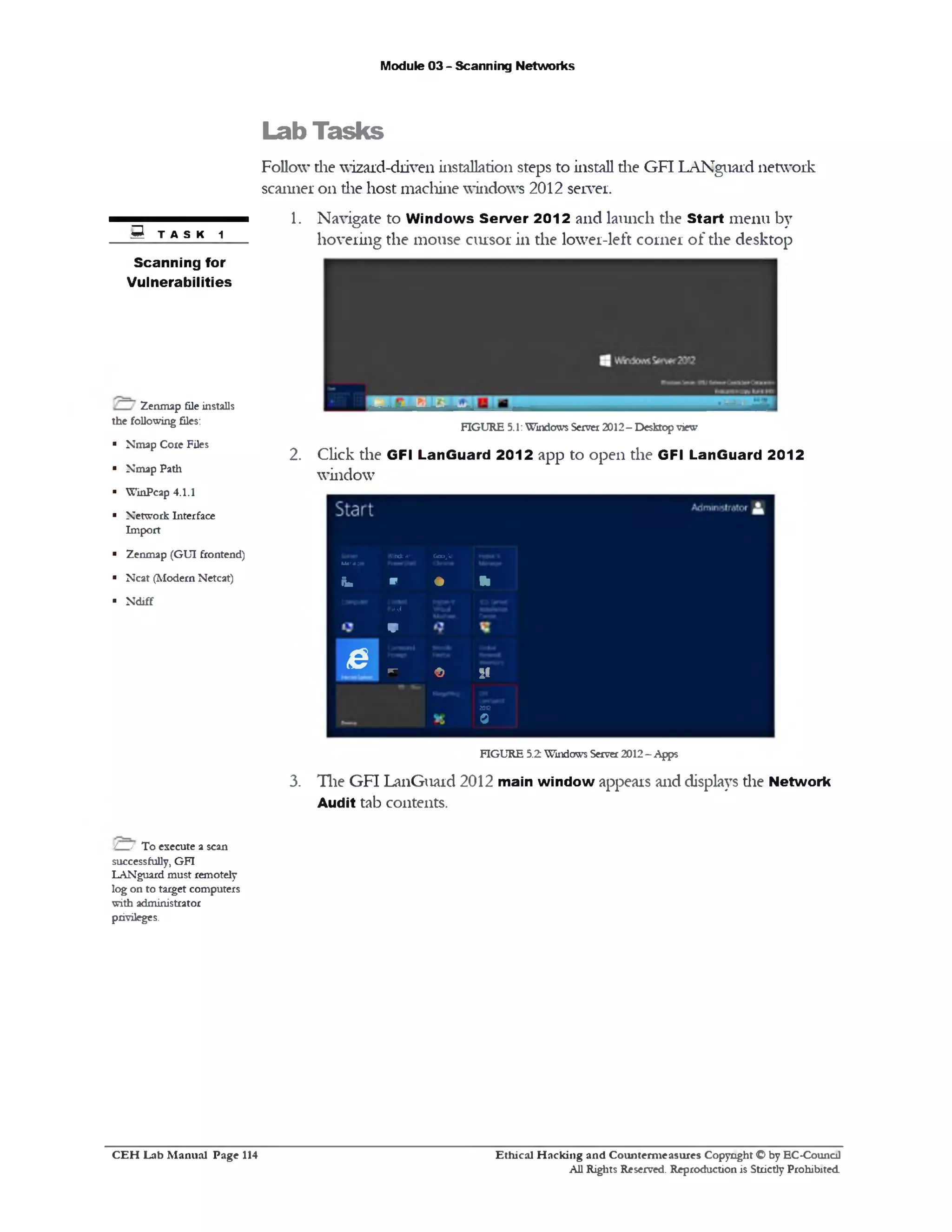 Module 03 - Scanning Networks
Lab Tasks
Follow die wizard-driven installation steps to install die GFI LANguard network
scanner on die host machine windows 2012 server.
1. Navigate to W indows Server 2012 and launch the Start menu by
hovering the mouse cursor in the lower-left corner of the desktop
FIGURE 5.1:Windows Server 2012- Desktop view
2. Click the GFI LanGuard 2012 app to open the GFI LanGuard 2012
window
Marager
Windows Google
bm r ♦ *
Nnd
V
e FT‫־‬
£ SI
2)G
0
FIGURE 5.2 Windows Server2012- Apps
3. The GFI LanGuard 2012 main window appears and displays die Network
Audit tab contents.
B TASK 1
Scanning for
Vulnerabilities
Zenmap file installs
the following files:
■ Nmap Core Files
■ Nmap Path
■ WinPcap 4.1.1
■ Network Interface
Import
■ Zenmap (GUI frontend)
■ Neat (Modern Netcat)
■ Ndiff
/ / To execute a scan
successfully, GFI
LANguard must remotely
log on to target computers
with administrator
privileges.
Ethical H acking and Counterm easures Copyright O by EC‫־‬Counc11
All Rights Reserved. Reproduction is Strictly Prohibited
C E H Lab M anual Page 114
 