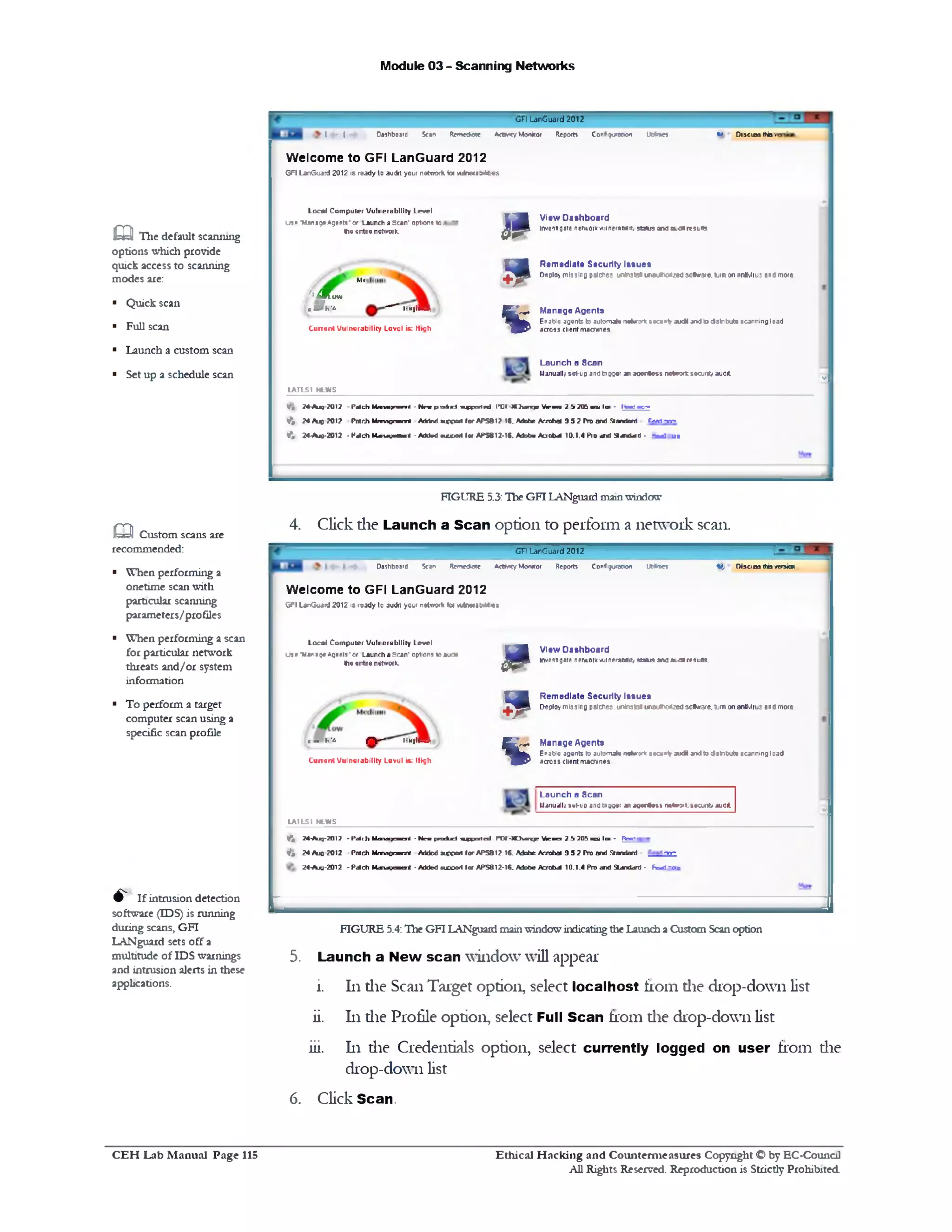 Module 03 - Scanning Networks
W D13CIA3 this ■‫י‬
GFI LanGuard 2012
I - | dashboard Seen R em e d y ActMty Monitor Reports Configuration UtSties
Welcome to GFI LanGuard 2012
GFI LanGuard 2012 is ready to audit your network iw rtireta&dites
View Dashboard
Invest!gate netvuor* wjinprawiir, status and autil results
Remodiate Security Issues
Deploy missing patches untnsta«wwuih0rt»d30*1‫׳‬a‫״‬e. turn on ondviius and more
Manage Agents
Enable agents to automate ne*vroric secant? audi and to tfstribute scanning load
across client macrones
JP
9
%
Local Com puter Vulnerability Level
u s• ‫־‬Nana9# *gents‫־‬or Launch a scan‫־‬ options 10,
the entile network.
M<
{'Mow
cafh'e. — iihjIJ■:
C u n en t Vulnerability Level is: High
-I
Launch a Scan
Manually set-up andtnuser an aoerSess ne*rrxfcseajrit/ audit
LATES1 NLWS
tx k u l a ^ n t e d ID I -XI } u n jp W ‫־‬t>m ? !1 7(ft m» lar ‫־‬ l w mr‫»־‬
MCOort for APS81? IS. Mohr. Arrvhm !) 5 2 Pro and Standivri tr.vi • n -
n u w l 10( APS812-1S. Mobm Acrobat 10.1.4 Pro mtd St— a - 0 - - M j u t
V# ?*-Ajq-7017 - Patch MmuxirTimri - N n pi
1 ( 74 A q 701? Patch Mnrvtgnnnnl Added
V*, 24-AJO-2012 - Patch M4 u u « m < - Add'd
eaThe default scanning
options which provide
quick access to scanning
modes are:
■ Quick scan
■ Full scan
■ Launch a custom scan
■ Set up a schedule scan
FIGURE 5.3:Hie GFI LANguardmamwindow
4. Click die Launch a Scan option to perform a network scan.
GFI LanGuard 2012
« t Di»e1«s thb versionOoshboerd Scan Remediate AdM ty Monitor Reports Configuration Ut*ties
View Dashboard
Investigate network! wjineraMit, status andauairesults
Remediate Security Issues
Deploy missing patches uninsia■ un8uv>o<Ue4soS«rare. turn on antivirus ana more
Manage Agents
Enable agents to automate noteror* secant* aud* and to tfstnbute scanning load
across client machines
JP
9
%
Welcome to GFI LanGuard 2012
GFI LanGuard 2012 1& ready to audit your network V* *A m a b M w s
Local Computer Vulnerability Level
use ‫־‬van a;# Agents‫־‬or Launch a scan‫־‬ options 10 auoa
the entire network.
t - ^ - ‫־‬ ‫־‬ ‫־‬‫&־.יז‬ iim j M :
C u n en t Vulnerability Lovel is; High
Launch a Scan
Manually *<rt-up andtnooer anagerttest rw‫׳‬tw j‫.»׳‬»ta in t/ audit
LAI L S I NLWS
< j ?4-Ajq-?01? - fa it h M<au»)«nenl - N r . pn xkjrf !^ p o rte d POF-XDum^r M e n a 2 ‫ל‬ TOb meu l a - R m i
V * 2 4 A jq-2012 Patch Management Added support for APS812-16. Adobe Acrobat 9 5 2 Pro and Standard -»‫־‬«‫־‬-
24-Aju-2012 - Patch MdHdumuiri - Added suvoit lor APS812-16. Adobe Acrobat 10.1.4 Pro and Standcffd - F=ad ‫»־‬■
FIGURE 5.4:The GFI LANguard mainwindowindicatingdie Launch aCustom Scanoption
5. Launch a New scan window will appear
i. 111die Scan Target option, select localhost from die drop-down list
ii. 111die Profile option, select Full Scan from die drop-down list
iii. 111 die Credentials option, select currently logged on user from die
drop-down list
6. Click Scan.
m Custom scans are
recommended:
■ When performing a
onetime scan with
particular scanning
parameters/profiles
■ When performing a scan
for particular network
threats and/or system
information
■ To perform a target
computer scan using a
specific scan profile
^ If intrusion detection
software (IDS) is running
during scans, GFI
LANguard sets off a
multitude of IDS warnings
and intrusion alerts in these
applications.
Ethical H acking and Counterm easures Copyright O by EC-Council
All Rights Reserved. Reproduction is Strictly Prohibited
C E H Lab M anual Page 115
 