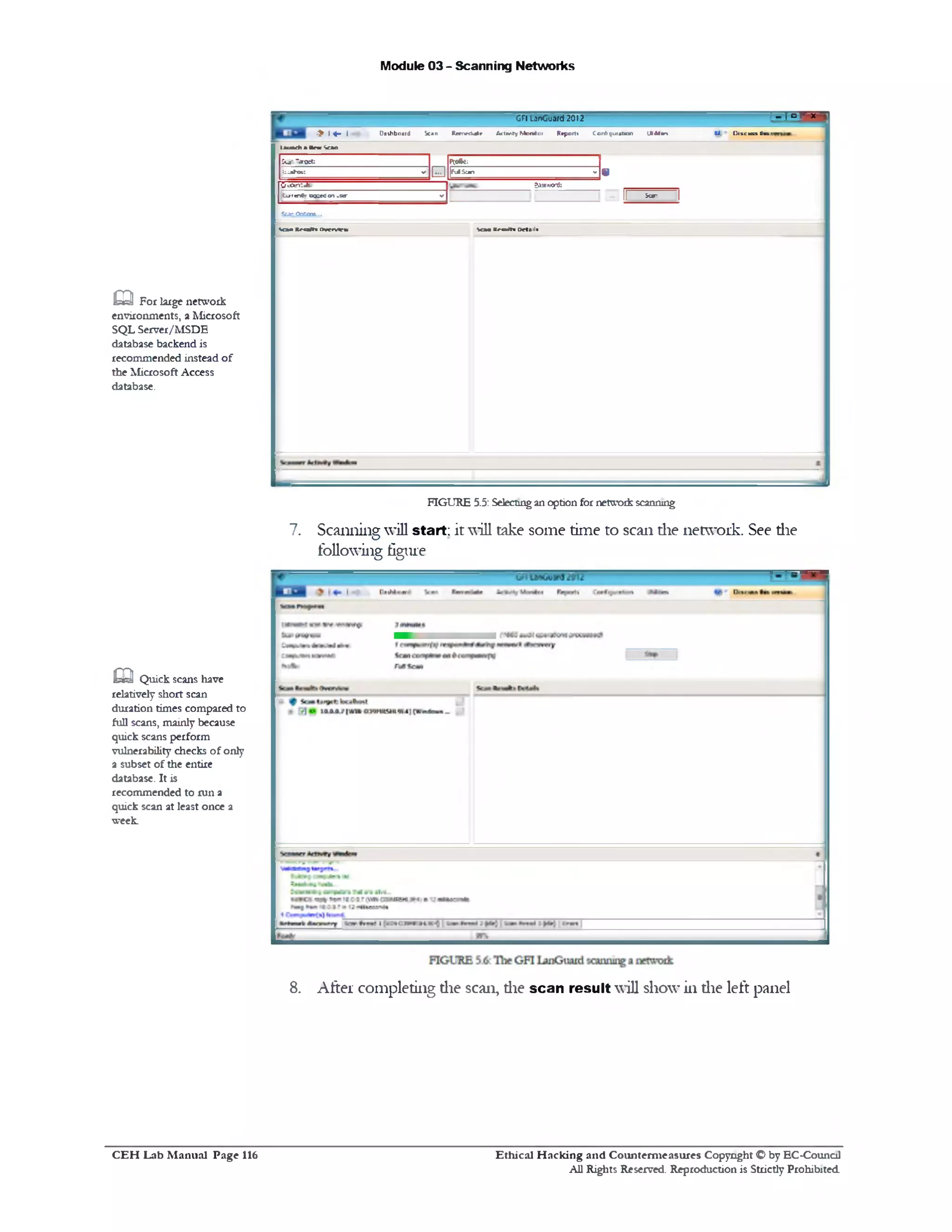 Module 03 - Scanning Networks
‫־‬r x°‫־‬ ‫ן‬’GF! LanGuard 2012
CJ, Uiscuuttm1Dashboard Scan Ranrdijle Activ.tyMonitor Reports Conf!guraUon III41m•> l« - I
ta u a d ia tn e S a n
SCar‫־‬aro2t: pooac:
b a t e : v
M
jf-J S ^n v
*
O t0en:‫־‬fc- ?axrrard:
k»/T«rt(r ockcC on uso‫־‬ V
II ‫י‬ — II
Scar Qaccre...
S o n ■ n d t i Ovrrvlew SOM R r u lti Orta 1l<
FIGURE 5.5: Selectingan option for network scanning
7. Scanning will start; it will take some time to scan die network. See die
following figure
m For large network
environments, a Microsoft
SQL Server/MSDE
database backend is
recommended instead of
the Microsoft Access
database.
m Quick scans have
relatively short scan
duration times compared to
full scans, mainly because
quick scans perform
vulnerability checks of only
a subset of the entire
database. It is
recommended to run a
quick scan at least once a
week.
8. After completing die scan, die scan result will show in die left panel
Ethical H acking and Counterm easures Copyright O by EC‫־‬Counc11
All Rights Reserved. Reproduction is Strictly Prohibited
C E H Lab M anual Page 116
 