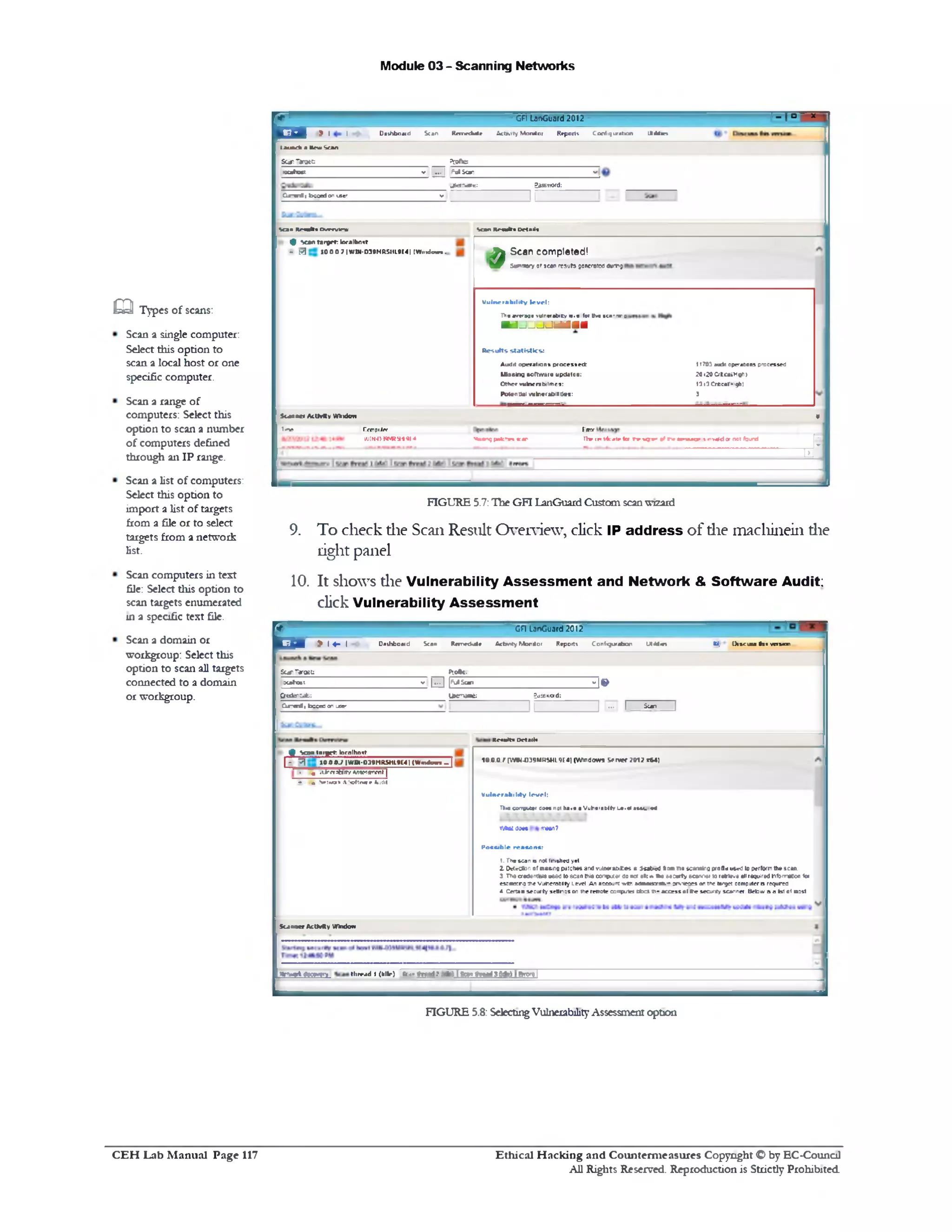 Module 03 - Scanning Networks
x□ ‫־‬I‫־‬,GFI Lar>Guard2012
y I I Dashboard Scan Rcfnrdutr Actwty Monitor Reports Configuration Lttrfrtm
&tauKkalnikin
ScanTarget K a te:
ccaftoct V ... | FalSar H
j£c1'«arr: Eaasword:
Cj-rr& t bcaed on iser v
II
Scan R r a k i Detail*Scan R n a k i ovrrvirw
Scan completed!
SutnmwY 8f *ear resuts 9eneraf0<1duT>51*
1>703 a u * operations processed
20<20C‫׳‬tcai‫׳‬Hgr>
1313 Crecol'-.qh)
3
V ulnerab ility le ve l:
The average vulnefabilty B.e (or ttus sea‫־‬nr s 1
H jjjjtfiia fl
R esu lts s ta tis tic s :
Audit operations processed;
LKssina software updates:
Other vulneraNlthcs:
Potential vulnerabilities:
4 •team target: lor.ilhost
- y 10 0 0 7 |WM-D39MRSIIL9I41 (WiixJwwa .
Scanner ActMty Wkxkm •
‫*ו^יז‬ CanptJar Citar
VJUH>raW Jt«!a *nan? pifctv* scar fhe ! ‫ו‬4‫ז<יו‬ :ate 101 f r s q v aftwmr■wunr isatvaM or not found
i----------- 12- 1
FIGURE 5.7:The GFI LanGuard Customscanwizard
9. To check die Scan Result Overview, click IP address of die machinein die
right panel
10. It shows die Vulnerability A ssessm ent and Network & Software Audit:
click Vulnerability A ssessm ent
GFI LanGuard 2012
W, Dis c u m tvs vtssaanJ | ^ | Daihboaid Sean R a n n U ( A d M y M o rilo r Reports Configuration Ut44«s
E-
SCafiTaroiC: Piofe:
ocafost v j . . . | |F‫״‬ IS 1‫־‬ ‫״‬ * 1 •
Q ederufe: Userrvaae: ?a££0.‫׳‬rd:
C j‫־‬end, bcaec on user
I I J ••• 1 ___ ^ _____1
1Results Details
‫׳‬ [YVM-039MR%ML<H4| (Windows Server ?01? 164)
Vulnerability level:
f►•* corrvwar dues not have a Vuhe'aHty te.el •VII. * :
Y/fcatdim iraan?
Possible reasons:
t. Tha •can b not Inched yet.
2. OsCectbn of missing patches and vuinerabif.es 8 3«at>«d *a ■ na scannira profle used to perform the scan.
3‫־‬The credentfeia used 10 3c8n this compute' <‫נג‬ nor »»:«* • * w a rty ecamer 10 refrteve 81!required hformaton tor
eumatro we VutteroBlty Level An account w th s a u n r r a ,• :rs-eoei or rne target computer is requred
* Certan securty srttnqs on the remote CDtrputer Dtoct r * access of Ite security scanner. Betam s a fart of msst
# V a n tn r y t : lornlhost |
| - 0 10 0 ‫־‬‫ר‬ V |WIW-OJ9MtOHL9L4| (Wimkms J ] j
. , <1> w a H 1ty W ^ n rr n t |
‫־‬• n Net-war* & Softwire Audit
Scaruicr A ctM ty Window
flt e e t lK M Q L H1rv*d I (kill•) U ..‫״‬ M •' ■<v> I Ic— t f i i s l d r i I ftw w l
FIGURE 5.8: SelectingVulnerabilityAssessment option
Types of scans:m
Scan a single computer:
Select this option to
scan a local host or one
specific computer.
Scan a range of
computers: Select this
option to scan a number
of computers defined
through an IP range.
Scan a list of computers:
Select this option to
import a list of targets
from a file or to select
targets from a network
list.
Scan computers in test
file: Select this option to
scan targets enumerated
in a specific text file.
Scan a domain or
workgroup: Select this
option to scan all targets
connected to a domain
or workgroup.
Ethical H acking and Counterm easures Copyright O by EC‫־‬Counc11
All Rights Reserved. Reproduction is Strictly Prohibited
C E H Lab M anual Page 117
 