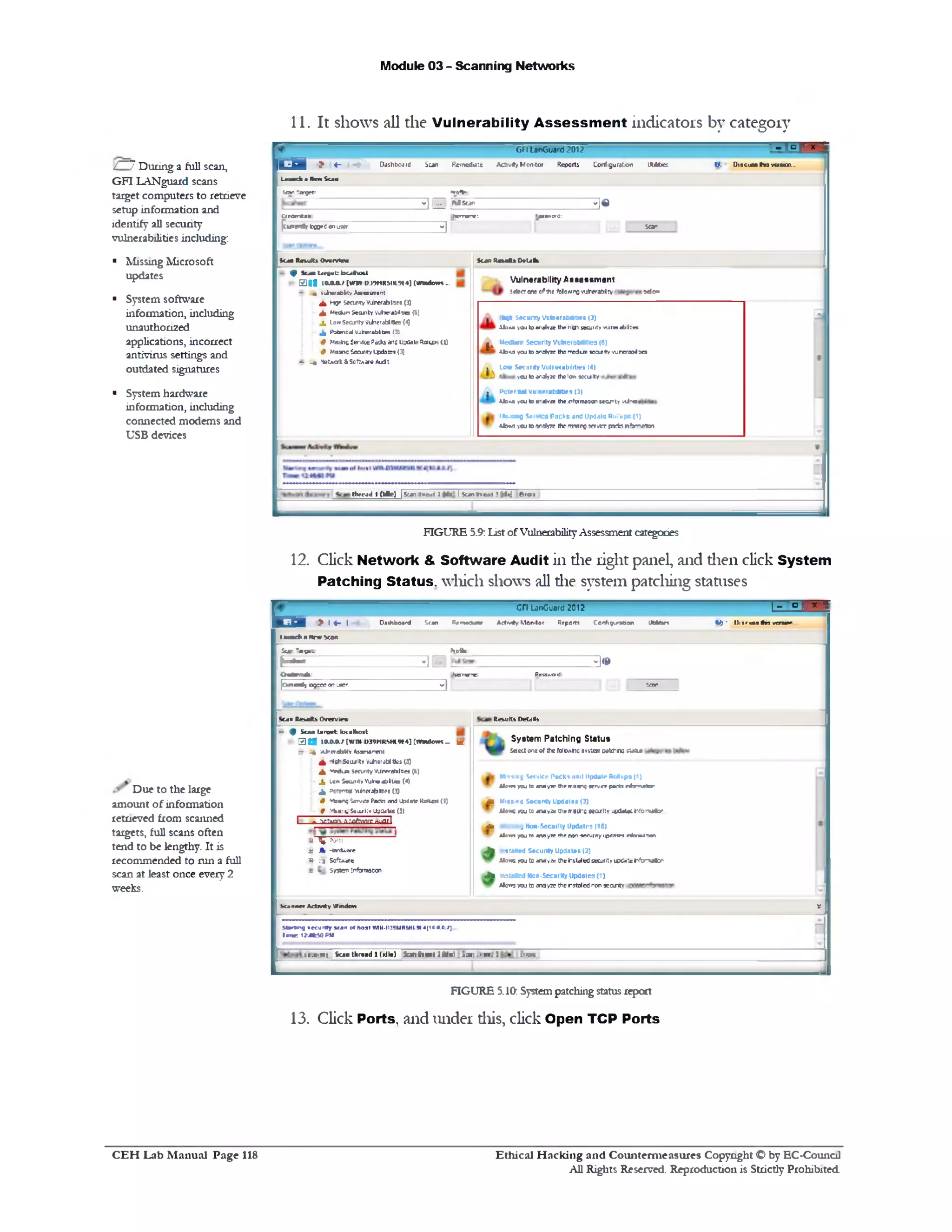 Module 03 - Scanning Networks
11. It shows all the Vulnerability A ssessm en t indicators by category
V GFI LanGuard 2012 -‫־‬Tbl‫־‬ x ‫־‬
L d > «‫־‬ Dashboard Sun R&neddte Activity Men!tot Reports Configuration JUbties W, D18CUB8•as v«a«on._
laaodi a Merc Scan
Bar Target; »roS»:
‫י‬ ‫׳‬ | j ... MScar- 3 $
c/fomess Jgynang: Password:
[curfrSr twftfonutier
V1 5o r
A
StanRevifttOeUNa
Vulnerability Assessment
5«tea ene of the 4U01Mrx)wjfcerabilry ‫יי‬3‫»*ל‬
*qn security Vumerabtmes (3)
X b u you to analyze the 1 ‫־‬0‫״‬ secuirty v jr e t b i: a
^ ■Jedium Security VulneraMKies (6)
ilo«.sycutoanaJy7e th s rr« lu n 1ec1rityvurerai>i5es
(14Low Security Vulnerabilities.
15iy » thelc« 9ecuIty‫׳‬yeu to a^
(1)Potential vulnerabilities.
o‫־־‬Xb>.s y«u to a-elvre tiie informationsecurity aJ
ttit-fung Stiivfca Packs and Updalo Rollups (1)
U>»3ycutoane(yK thcrmeiroiervmpKtsnVmevn
Scan lUnutti Overvttm
^ $ u a U r« « t:lQ u lm l
f S I S ItM J ( m R - K M M U H U M ](W M to m .
- • «uhefeblty Astastrocnt
A ‫*־י‬ * securitywirerablofa(3)
Jl MeCtomScanty Vuherabirtes (6)
j , low Searity Viinerablitfes(4J
4 PofanBd Vuherabltea (3)
t Meshc servicePacksand Usdate=&u>s (1}
# Msarvs Security Lfxlates (3)
- _* Hec*alt&S0ftAareA1rft
thread I (Idle) |Scan Pvead 7 (d t' I 5 u n t1 « : 3 Otfic] Bras
/ 7 During a full scan,
GFI LANguard scans
target computers to retrieve
setup information and
identify all security
vulnerabilities including:
■ Missing Microsoft
updates
■ System software
information, including
unauthori2ed
applications, incorrect
antivirus settings and
outdated signatures
■ System hardware
information, including
connected modems and
USB devices
FIGURE 5.9:List ofVulnerabilityAssessmentcategories
12. Click Network & Software Audit in die right panel, and dien click System
Patching Status, which shows all die system patching statuses
t o ■ >• 4 - 1
C ri LinOuard 2012 1‫״‬r‫״‬-1
Dmhboard Sran Re‫*»״‬Aate Activity Monitor Rrpoiti Configuration JMairt <U) ' lliir in it n v n w m
tau ad ts New Scan
Scar ’ •o e ‫־‬- Hoft*.
- ‫״‬ ‫״‬ ‫״‬h '‫־״‬1 1- *|« &
Oafattab: Js en re ; Pais/.ord:
|0 rren#» ogc« or uer
1‫־‬
Sari
1Remits Detais
System Patching Status
Selectone of tte M ta h g system w tchro M U
M inting Servlet‘ Pack* ■•nit Update RoSupa (1)
AlsmyeutaaiYilyiethrrnaingap'verpttlMnfarmaw
Mk Missing Security Updates (,J)
Alowt Mu U nWy.'t U1« mlBtfiOMcvltv updatat »1fo‫׳‬Tnalor
m Missing Non-Security Updates (16)
Alan* you to analyie the rwn-securityipaatea rfamssen
J% staled Security Updates (2)
JUave you ‫ט‬ an4>2s tJlcilitaifed security U>Ca‘x hftmala■
J%instated Non-Security Updates (1)
Alo5‫״י‬ you to analyze the nstalicd nor-setuity
Scan Resafe Overview
- 9 Scan ta rv e t iocalhost
- 3 1 8 I M A / [W » 0 3 9 N R S W « 4 ] ( I M l t K - m
5 4 M iiaebitv t o n T e il
A ‫,־‬ C*' SecultY ViiieraMitte( (3)
X rv*4un securityvUrcrabilBe• (6)
X taw SecurityVJ*»ablt11s (4)
X c‫״‬or»«nal vunrrahltif# (‫)ג‬
t *toarq Service Pata wv4 itodateRaJl«M {I)
f > W < 1Saq1 UyUD0«Ufctt)
I ‫״‬ ftoary-a^V flfc nufltI
S % Ports
U A rtor&Atrc
*)- fi Software
a system inlbnnaaon
Scanner Actmty VVaitkm X
Starting security scan of hoar WII1-I139MMSMI 9t 4[1c0.0 /] g
lane: IM It U PM
: 1 .v 'ry Scan thread 1 (idle) S c itr a a : I( d * : *m ~‫־‬.! t» . 3 :rrgr*
FIGURE 5.10: Systempatchingstatusreport
13. Click Ports, and under diis, click Open TCP Ports
Due to the large
amount of information
retneved from scanned
targets, full scans often
tend to be lengthy. It is
recommended to run a full
scan at least once every 2
weeks.
Ethical H acking and Counterm easures Copyright O by EC‫־‬Counc11
All Rights Reserved. Reproduction is Strictly Prohibited
C E H Lab M anual Page 118
 