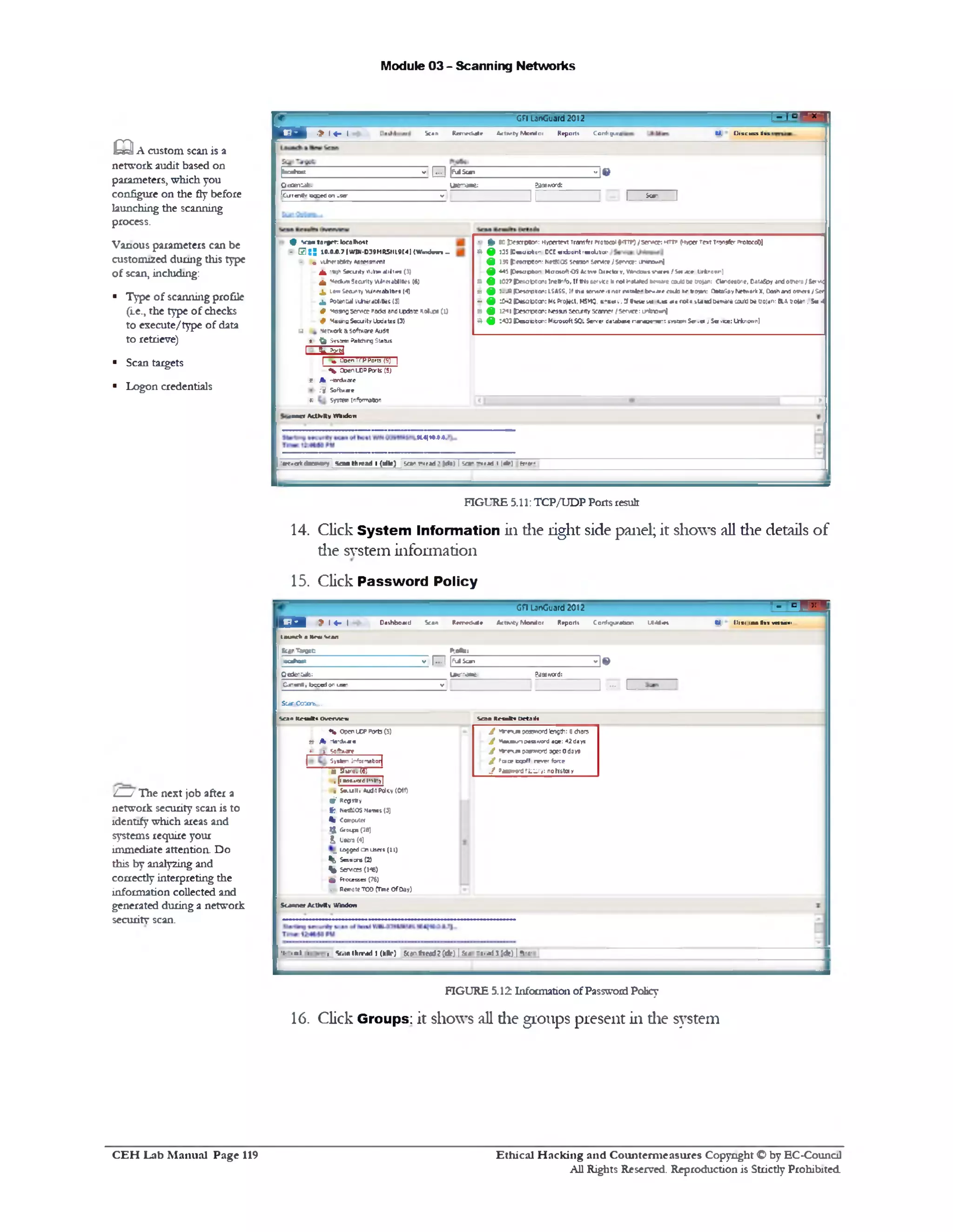 Module 03 - Scanning Networks
1 - 1 ■ ■GFl LanGuard2012
CJ, U is c u u tins 1Scan Rarmfcale £*!1v ty Monitor Reports Corrfigura•> l«- I&
jbcahoK V I ... I |M S w 1 ‫י‬ ‫י‬ ‫ו‬ •
Qc0en‫־‬.dfe. Uenvaae: SasGword:
|0xt«rtK ocKcC on us®‫־‬
- II 1__* = _____ 1
• ft) soiDf*crpno‫״‬: Mytxrtrrt Trerwftr Protocol {^‫ליודז‬ >sr-w r: http (kt/0er re»t Tfonjfcr PttitoroO]
^ 9 5‫כג‬ (C w ucto- DCC w»i1u‫״‬ l ‫׳‬«sOl)0«‫־‬
£ 1f) ►**CTt*0‫׳‬V NMKOS 5M »1‫׳‬ S*fM» I SOTOt r « » ‫״‬n]
^ *4J Pfiapton: MooioftOS k t t * O m lav, VMntfcwtV a n fim itw : Lrtnamn]
B £ 10J7 piMotooon: !r#t»1fo, 1( tM&*ervce h not t1‫»׳‬Urt(d :*•>*« caJO &• Croj^r: eiandwtjne, Oaufipy *rd others / Sev»c
s ^ t-.H |Deunpecn: LSASS, If tha » m « is not ratafc* be-*ae catfc ;<■trsjan: CtotafipyNetwork x, Oatham3 etners / Ser
- 9 ::-2 |C«sobacn: MeProtect. MSrtQ, t" te 1v. M>)elc ‫י‬‫»-־‬ - » a)c ro( r •-U wJ D*m«r* COuUttt uojan: BLA trojan . Se 4‫׳‬
« £ 1241 |t« c r o o c : Ne35u5 Jcarity Scanner /Server: 1r*no«nJ
9 ^ 1433 (O sac& cn: Microsoft SQL Server database r a ‫־‬a j r w : srtscn Ser .er j S a -kx; Ofcnown]
9 v ‫־‬a«1 tn rprT-.lornlho*r
‫־‬• R : ; 10.0.0.7 |WIN-039MR5IIL9t4| (W m dvn _
- • viAwjBMy**owtwfnt
J l ‫)*־‬h Sacuity ‫״<«וי‬rfiltr* (1)
^ Mtdum Scanty MinerdMIUet (6}
X Law Seeunty VUnerabttiei (4}
^ PoewtOii VOwaMitfeC (3)
# MoangService Pocks ondtp4?te R0I 1O9 CO
# MsangSecuity Updates (3)
B *•ernoHc 81Software Audit
*. ( ( System Patchrg Status
333]‫־‬
P torts {Sj I‫׳>־‬1‫״‬I . floe
(5)•w Coen LC» Ports
1A Hardware
.i f Software
11System [nfbmodon
wooer ActKRy Wtaiduw
•vl ! :<*>) error■‫.׳*־‬‫־‬5 0|(Ip)/‫י‬wrfad‫״‬y v a n thread 1(tdlr) Sea* ‫׳‬1pr..«t4scev‫־‬
FIGURE 5.11: TCP/UDP Ports result
14. Click System Information in die light side panel; it shows all die details of
die system information
m A custom scan is a
network audit based on
parameters, which you
configure on the fly before
launching the scanning
process.
Vanous parameters can be
customized during this type
of scan, including:
■ Type of scanning profile
(Le., the type of checks
to execute/type of data
to retrieve)
■ Scan targets
■ Logon credentials
15. Click Password Policy
r‫־‬‫־‬° n nGH LanGuard 2012
E B > 1 4 - 1 Dathboatd Scan Ravrwifcalr ActHity Monitor Reports Configuration UaUwt W. 1)1*1 lew •«« m u ii
tauach a Mewscan
ScarTargtc P0.‫־‬«t :
a i h x : v |... I (‫׳‬SjIScan
3 •
&ederate: L&c‫״‬ iaBL ?aaiwd:
Z~M~CTt, bcced on toe‫־‬
V 1 U 1J 1__
S a r Co'janu...
Scan R etakt Ovnvmn Scan I r a k i Deta lie
J *‫!־*׳‬run poaawd length: 0char-
J Vaxnuri EMSSiwrd age: 42days
J **‫״!־‬unoaa'wordsgeiodays
J ! Peace « p ff reiw force
J >Mgw0rd mtary: nohttay
% open IXP Ports (5)
Sf A ‫־‬ta‫־‬d/.«e
*‫׳‬ I50fr»gne___
| Systsn Infotmabotj
a9ki‫.׳‬W
,|lHW.fxC.!■■>>•>1
• S*.ul(. Audit Policy (Off)
Wf Re0**v
f t Net&JOS Mamas(3)
% Computet
tj| 610Lpt (28)
& Users (4)
LoggedCn Users (11)
^ Sesscre (2)
% J<rvce5 (148)
■U Processes (76)
, Remote TOO (Tme OfOay)
Scanner Activity Window
■t- ‫׳‬ ‫״‬ I 1 , V 1‫״‬n thrv*d I (kllr) S can th eflU C *) i f< * 41‫־‬ !'‫׳‬' ’A ) I ‫י‬‫י‬ ‫׳‬"'
FIGURE 5.12 Information ofPassword Pohcy
16. Click Groups: it shows all die groups present in die system
L_/ The next job after a
network security scan is to
identify which areas and
systems require your
immediate attention. Do
this by analyzing and
correctly interpreting the
information collected and
generated during a network
security scan.
Ethical H acking and Counterm easures Copyright O by EC‫־‬Counc11
All Rights Reserved. Reproduction is Strictly Prohibited
C E H Lab M anual Page 119
 