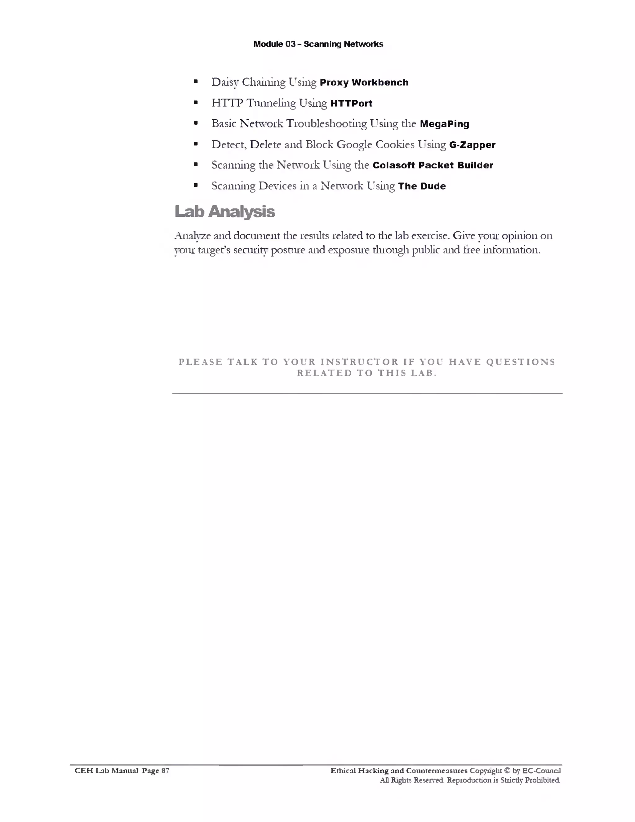 Module 03 - Scanning Networks
■ Daisy Chaining Using Proxy W orkbench
■ HTTP Tunneling Using HTTPort
■ Basic Network Troubleshooting Using the M egaPing
■ Detect, Delete and Block Google Cookies Using G-Zapper
■ Scanning the Network Using the C olasoft P ack et Builder
■ Scanning Devices in a Network Using The Dude
Lab Analysis
Analyze and document die results related to die lab exercise. Give your opinion on
your target’s security posture and exposure duough public and free information.
P L E A S E T A L K T O Y O U R I N S T R U C T O R I F Y O U H A V E Q U E S T I O N S
R E L A T E D T O T H I S L A B .
Ethical H acking and Counterm easures Copyright © by EC-Council
All Rights Reserved. Reproduction is Strictly Prohibited.
C E H Lab M anual Page 87
 