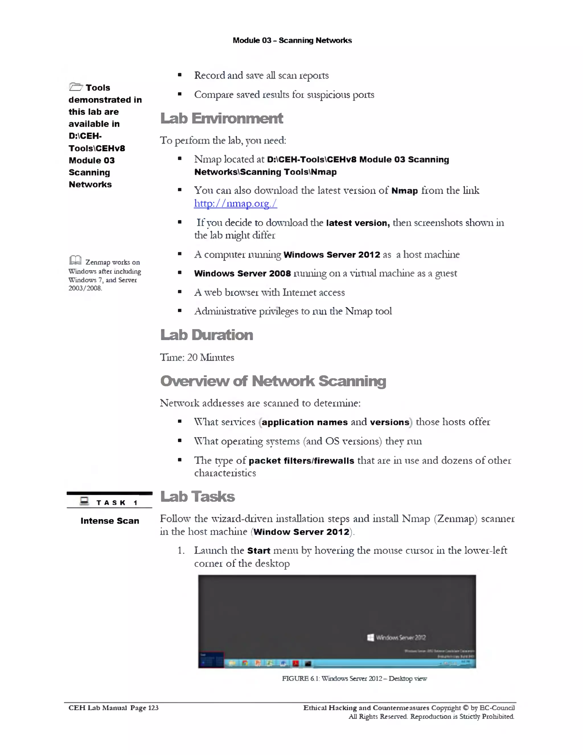 Module 03 - Scanning Networks
■ Record and save all scan reports
■ Compare saved results for suspicious ports
Lab Environm ent
To perform die lab, you need:
■ Nmap located at D:CEH-ToolsCEHv8 Module 03 Scanning
NetworksScanning ToolsNmap
■ You can also download the latest version of Nmap from the link
http: / / nmap.org. /
■ If you decide to download die latest version, dien screenshots shown in
die lab might differ
■ A computer running Windows Server 2012 as a host machine
■ Windows Server 2008 running on a virtual machine as a guest
■ A web browser widi Internet access
■ Administrative privileges to run die Nmap tool
Lab Duration
Time: 20 Minutes
O verview of N etw ork Scanning
Network addresses are scanned to determine:
■ What services application names and versions diose hosts offer
■ What operating systems (and OS versions) diey run
■ The type of packet filters/firewalls that are in use and dozens of odier
characteristics
/— j Tools
demonstrated in
thislabare
available in
D:CEH-
ToolsCEHv8
Module 03
Scanning
Networks
. Q Zenmap works on
Windows after including
Windows 7, and Server
2003/2008.
Lab Tasks
Follow the wizard-driven installation steps and install Nmap (Zenmap) scanner
in die host machine (Window Server 2012).
1. Launch the Start menu by hovering die mouse cursor in the lower-left
corner of the desktop
TASK 1
Intense Scan
FIGURE 6.1:Windows Server 2012—Desktop view
Ethical H acking and Counterm easures Copyright O by EC‫־‬Counc11
All Rights Reserved. Reproduction is Strictly Prohibited
C E H Lab M anual Page 123
 