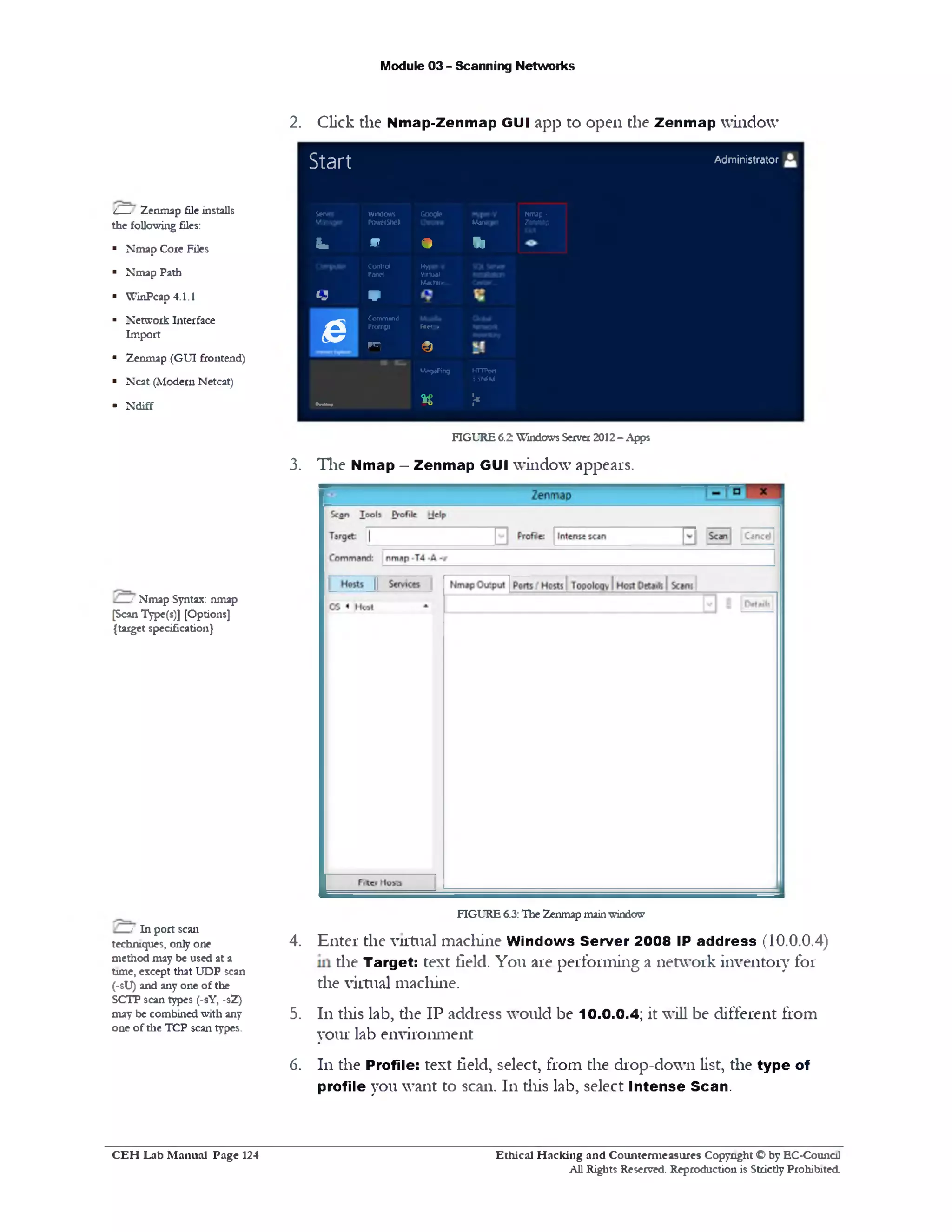 2. Click the Nmap-Zenmap GUI app to open the Zenmap window
Module 03 - Scanning Networks
S t 3 f t Administrator
Server
Manager
Windows
PowrShell
Google
Manager
Nmap -
Zenmap
Sfe m * ‫י‬‫ו‬
Control
Panel
H y p *V
Virtual
Machine..
o w
e
Command
Prompt
* ‫ח‬
Frtfo*
©
Me^sPing HTTPort
iS W M
CWto* K U
1
l__ Zenmap file installs
the following files:
■ Nmap Core Files
■ Nmap Path
■ WinPcap 4.1.1
■ Network Interface
Import
■ Zenmap (GUI frontend)
■ Neat (Modem Netcat)
■ Ndiff
FIGURE 6.2 Windows Server 2012- Apps
3. The Nmap - Zenmap GUI window appears.
! Nmap Syntax: nmap
[Scan Type(s)] [Options]
{target specification}
FIGURE 6.3:The Zenmap mainwindow
/ In port scan
techniques, only one 4. Enter the virtual machine Windows Server 2008 IP address (10.0.0.4)
method may be used at a t!1e j arget: text field. You are performing a network inventory for
time, except that UDP scan r o J
(‫־‬sU) and any one of the th e v irtu a l I11acllil1e.
SCI1P scan types (‫־‬sY, -sZ)
111this lab, die IP address would be 10.0.0.4; it will be different from
your lab environment
111the Profile: text field, select, from the drop-down list, the type of
profile you want to scan. 111diis lab, select Intense Scan.
may be combined with any 5 .
one of the TCP scan types.
6.
Ethical H acking and Counterm easures Copyright O by EC‫־‬Counc11
All Rights Reserved. Reproduction is Strictly Prohibited
C E H Lab M anual Page 124
 