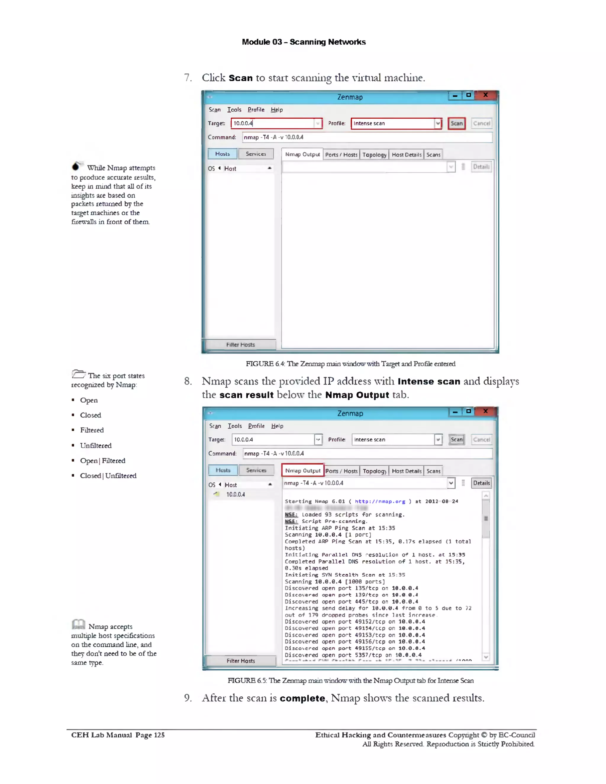 Module 03 - Scanning Networks
7. Click Scan to start scantling the virtual machine.
- ‫׳‬‫׳‬ ° r xZenmap
Profile: Intense scan
Scan Iools Profile Help
Target: 110.0.0.4|
Command: nmap -T4 -A -v 10.0.0.4
Ports f Hosts | Topology | Host Details | ScansNmap Outputicc> |Host! Services
OS < Host
FIGURE 6.4: The Zenmap mainwindowwithTarget and Profileentered
Nmap scans the provided IP address with Intense scan and displays
the scan result below the Nmap Output tab.
^ ‫ם‬ ‫ז‬‫י‬ X ‫ן‬
8.
Zenmap
10.0.0.4
‫׳י‬
Profile: Intense scan Scan:
Scan Io o ls Erofile Help
Target:
Command: nmap -T4 -A -v 10.C.0.4
Nn ■apOutput [ports / Hosts | Topolog) | Host Details | Scans
nmap-T4 •A-v 10.00.4 ^ | | Details
S t o r t i n g Nmap C .O l ( h t t p : / / n m s p . o r g ) a t 2012 0 8 24
NSE: Loaded 93 s c r ip t s f o r s c a n n in g .
MSE: S c r ip t P re -s c a n n in g .
I n i t i a t i n g ARP P in g Scan a t 1 5 :3 5
S ca n n in g 1 0 .0 .0 .4 [1 p o r t]
C o m pleted ARP P in e Scan a t 1 5 :3 5 , 0 .1 7 s e la p s e d (1 t o t a l
h o s ts )
I n i t i a t i n g P a r a lle l DNS r e s o lu tio n o f 1 h o s t, a t 1 5 :3 5
C o m pleted P a r a lle l DNS r e s o lu t io n o f 1 h o s t, a t 1 5 :3 5 ,
0 .5 0 s e la p s e d
I n i t i a t i n g SYN S te a lth Scan a t 1 5 :3 5
S ca n n in g 1 0 .0 .0 .4 [1 0 0 0 p o r ts ]
D is c o v e re d open p o r t 135!‫׳‬ tc p on 1 6 .0 .0 .4
D is c o v e re d open p o r t 1 3 9 /tc p on 1 0 .0 .0 .4
D is c o v e re d open p o r t 4451‫׳‬ tc p on 1 6 .0 .0 .4
In c r e a s in g send d e la y f o r 1 6 .0 .0 .4 f r o « 0 to ‫צ‬ dee t o 72
o u t o f 179 d ro pp ed p ro be s s in c e la s t in c re a s e .
D is c o v e re d open p o r t 4 9 1 5 2 /tc p on 1 0 .0 .6 .4
D is c o v e re d open p o r t 4 9 1 5 4 /tc p on 1 0 .0 .6 .4
D is c o v e re d open p o r t 4 9 1 5 3 /tc p on 1 0 .0 .6 .4
D is c o v e re d open p o r t 4 9 1 5 6 /tc p on 1 0 .0 .6 .4
D is c o v e re d open p o r t 4 9 1 5 5 /tc p on 1 0 .0 .0 .4
D is c o v e re d open p o r t 5 3 5 7 /tc p on 1 0 .6 .0 .4
OS < Host
10.0.0.4‫׳‬ ‫׳‬
Filter Hosts
FIGURE 6.5:The Zenmap mainwindowwiththeNmap Outputtab forIntense Scan
9. After the scan is complete, Nmap shows die scanned results.
While Nmap attempts
to produce accurate results,
keep in mind that all of its
insights are based on
packets returned by the
target machines or the
firewalls in front of them.
! S "The six port states
recognized byNmap:
■ Open
■ Closed
■ Filtered
■ Unfiltered
■ Open |Filtered
■ Closed|Unfiltered
Nmap accepts
multiple host specifications
on the command line, and
they don't need to be of the
same type.
Ethical H acking and Counterm easures Copyright O by EC‫־‬Counc11
All Rights Reserved. Reproduction is Strictly Prohibited
C E H Lab M anual Page 125
 