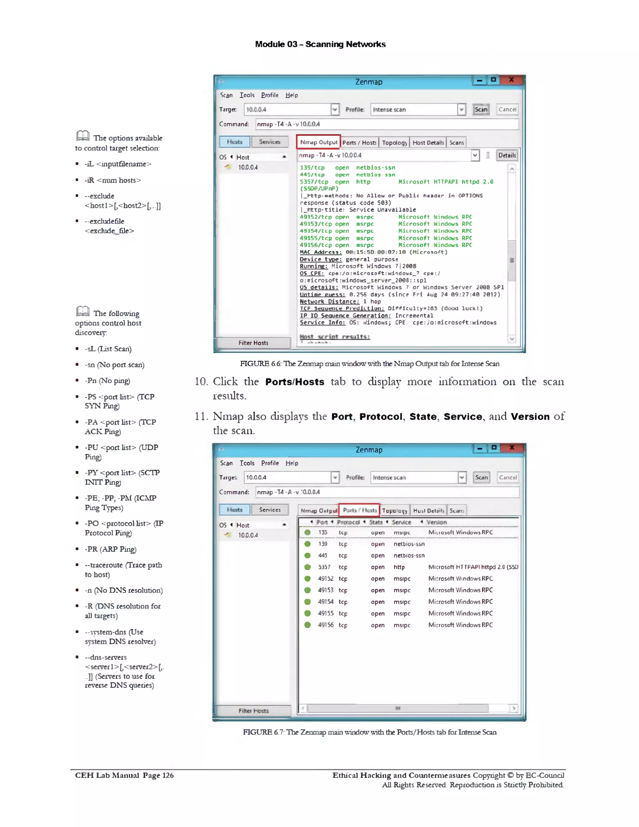 Module 03 - Scanning Networks
T = IZenmap
Scan Iools £rofile Help
Scan! CancelTarget:
Command: nmap -T4 -A -v 10.C.0.4
Details
‫י‬‫כ‬ ‫פ‬
Nrr^p Output | Ports / Hosts | Topolog) JHost Details | Scans
nmap •T4 •A ■v 10.0.0.4
M icrosoft HTTPAPI h ttpd 2.0
netbios-ssn
nctbios ssn
h ttp
1 3 9 /tc p open
4 4 5 /tc p open
5 3 5 7 /tc p open
(SSOP/UPnP)
|_ h t t p ‫־‬ m « th o d s: No A llo w o r P u b lic h «a d« r in OPTIONS
re sp o n se ( s t a tu s code 503)
|_ rr ttp -title : Service Unavailable
‫ח‬
M ic r o s o ft Windows RPC
M ic ro s o ft Windows RPC
M ic r o s o ft Windows RPC
M ic r o s o ft Windows RPC
M ic r o s o ft Windows RPC
;0 7 :1 0 ( M ic r o s o ft)
4 9 1 5 2 /tc p open
4 9 1 5 3 /tc p open
4 9 1 5 4 /tc p open
4 9 1 5 5 /tc p open
4 9 1 5 6 /tc p open
MAC A d d re s s : 0(
m srpc
m srpc
m srpc
m srpc
m srpc
______________ 1 5 :5D:
D e v ic e ty p e : g e n e ra l purpose
R u n n in g : M ic r o s o ft WindONS 7 | 2008
OS CPE: c p « : / o : ‫׳‬n ic ro s o ft:w in d o w s _ 7 c p e :/
o :» ic ro s o ft:w in d o w s _ s e rv e r_ 2 0 0 8 : : s p l
(?‫ל‬ d e t a ils : M ic r o s o ft Windows 7 o r Windows S e rv e r 2008 SP1
U p tim e g u e ss: 0 .2 5 6 days (s in c e F r i Aug ?4 0 9 :2 7 :4 0 2012)
Nttwort Distance; 1 hop
TCP Sequence P r e d ic t io n : D if f ic u lt y - 2 6 3 (O ood lu c k ! )
IP IP S equence G e n e ra tio n : In c re m e n ta l
S e rv ic e I n f o : OS: W indow s; CPE: c p e :/o :n ic r o s c ft:w in d o w s
OS < Host
10.0.0.4‫׳‬ ‫׳‬
Filter Hosts
FIGURE 6.6:The Zenmap mainwindowwiththeNmap Outputtab forIntense Scan
10. Click the Ports/Hosts tab to display more information on the scan
results.
11. Nmap also displays die Port, Protocol, State. Service, and Version of
the scan.
T‫־‬TZenmap
Scan Cancel
Scan Iools Profile Help
Target: 10.0.0.4
Command: nmap -T4 -A -v 10.0.0.4
Nmgp Outp u ( Tu[.ulu1jy Hu^t Details Sk m :.
Minoaoft Windows RPCopen rmtpc13S tcp
Microsoft HTTPAPI httpd 2.0 (SSD
Microsoft Windows RPC
Microsoft Windows RPC
Microsoft Windows RPC
Microsoft Windows RPC
Microsoft Windows RPC
netbios-ssn
netbios-ssn
http
msrpc
msrpc
msrpc
msrpc
msrpc
open
open
open
open
open
open
open
open
tcp
tcp
tcp
139
445
5337
49152 tcp
49153 tcp
49154 tcp
49155 tcp
49156 tcp
Services
OS < Host
10.0.0.4‫״״‬
aThe options available
to control target selection:
■ -iL <inputfilename>
■ -1R <num hosts>
■ -exclude
<host1>[,<host2>[,...]]
■ -excludefile
<exclude file>
Q The following
options control host
discovery:
■ -sL (list Scan)
■ -sn (No port scan)
■ -Pn (No ping)
■ ■PS <port list> (TCP
SYN Ping)
■ -PA <port list> (TCP
ACK Ping)
■ -PU <port list> (UDP
Ping)
■ -PY <port list> (SCTP
INTT Ping)
■ -PE;-PP;-PM (ICMP
Ping Types)
■ -PO <protocol list> (IP
Protocol Ping)
■ -PR (ARP Ping)
■ —traceroute (Trace path
to host)
■ -n (No DNS resolution)
■ -R (DNS resolution for
all targets)
■ -system-dns (Use
system DNS resolver)
■ -dns-servers
<server1>[,<server2>[,.
..]] (Servers to use for
reverse DNS queries)
FIGURE 6.7:The Zenmapmainwindowwiththe Ports/Hosts tab forIntense Scan
C E H Lab M anual Page 126 Ethical H acking and Counterm easures Copyright © by EC-Coundl
All Rights Reserved. Reproduction is Strictly Prohibited
 