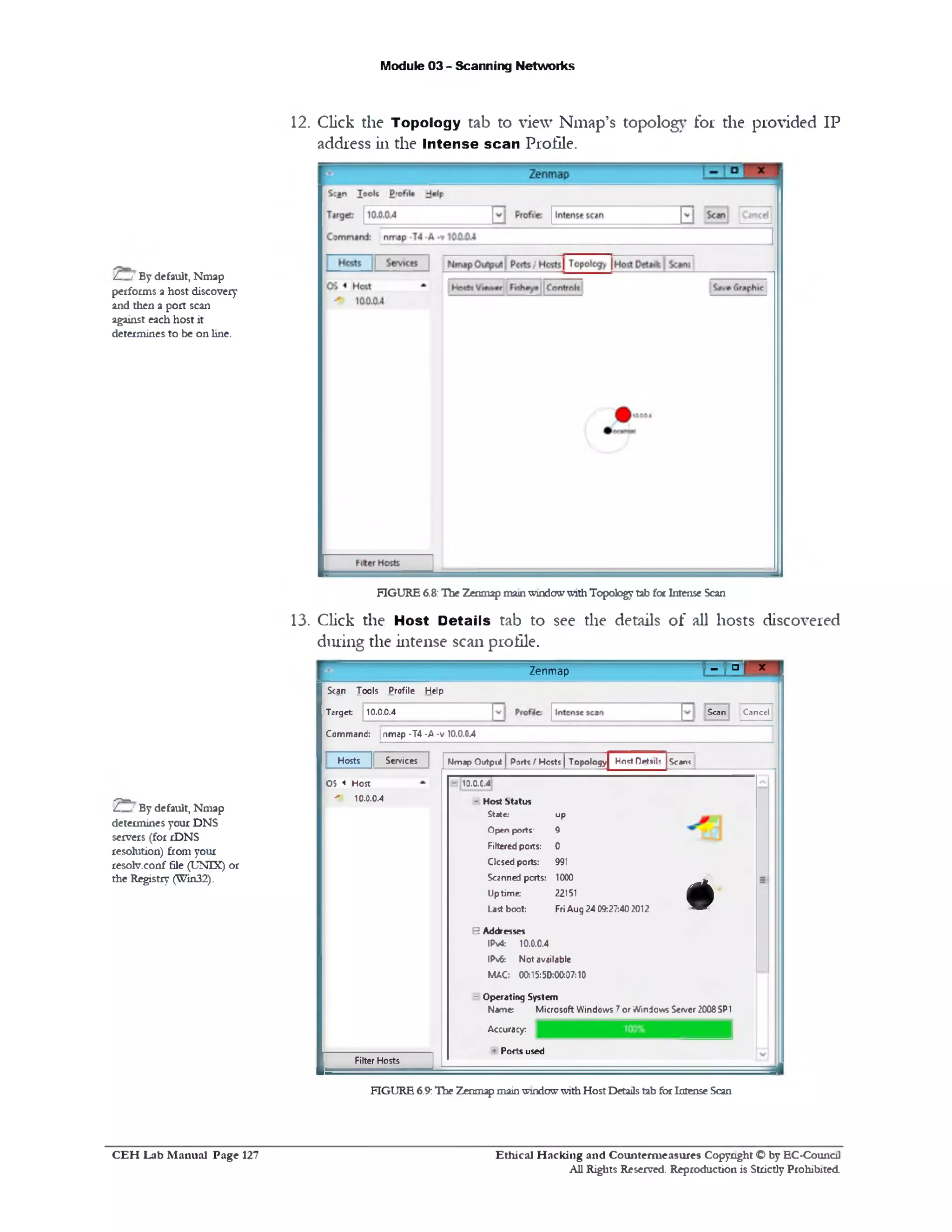 Module 03 - Scanning Networks
12. Click the Topology tab to view Nmap’s topology for the provided IP
address in the Intense scan Profile.
FIGURE 6.8:The Zenmap mainwindowwithTopology tab fot Intense Scan
13. Click the Host Details tab to see die details of all hosts discovered
during the intense scan profile.
r ^ r ° r x 1Zenmap
Scan Conccl
Scan lools Profile Help
Target: 10.0.0.4
Command: nmap -T4 -A -v 10.0.0.4
Scan?Hosts || Services I I Nmap Output I Porte / Hoctt | Topologyf * Host Detail‫:׳‬
13.0.C.4
H Host Status
S ta te : u p
O p e n p o r t c Q
Filtered poits: 0
Closed ports: 991
Scanned ports: 1000
Uptime: 22151
Last boot: FriAug 24 09:27:40 2012
B Addresses
IPv4: 10.0.0.4
IPv6: Not available
MAC: 00:15:50:00:07:10
- Operating System
Name: Microsoft Windows 7or Windows Seiver 2008SP1
#
Accuracy:
Ports used
OS < Host
10.0.0.4-‫־׳‬
Filter Hosts
FIGURE 6.9:The Zenmap mainwindowwithHost Detailstab forIntense Scan
7 ^ t By default, Nmap
performs a host discovery
and then a port scan
against each host it
determines to be on line.
7^ ‫׳‬ By default, Nmap
determines your DNS
servers (for rDNS
resolution) from your
resolv.conf file (UNIX) or
the Registry (Win32).
Ethical H acking and Counterm easures Copyright O by EC‫־‬Counc11
All Rights Reserved. Reproduction is Strictly Prohibited
C E H Lab M anual Page 127
 