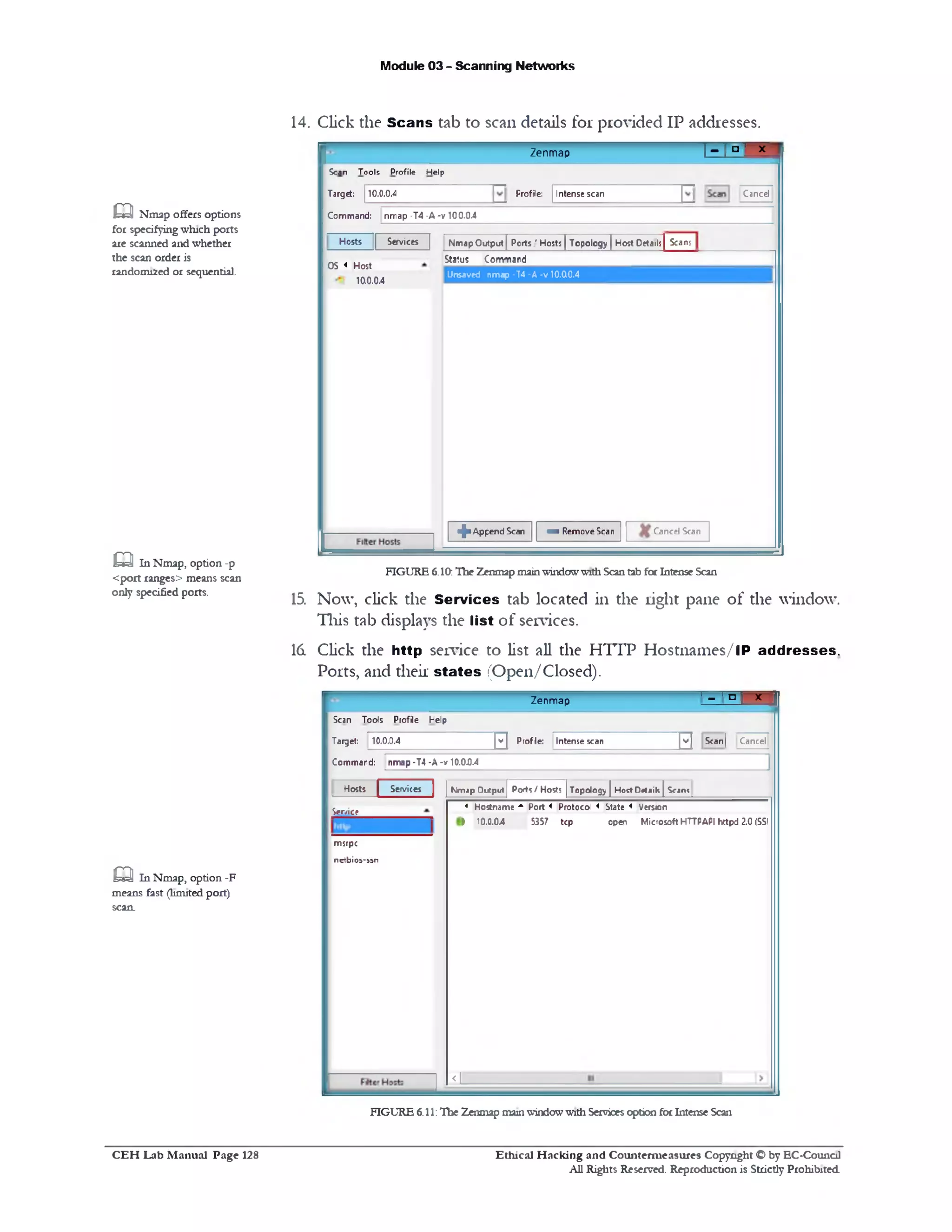 Module 03 - Scanning Networks
14. Click the Scans tab to scan details for provided IP addresses.
1- 1° ‫׳‬ xZenmap
CancelIntense scanProfile:
Scan Tools Profile Help
Target: 10.0.0.4
Command: nmap •T4 •A -v 100.0.4
Hosts |[ Services | Nmap Output J Ports.' Hosts | Topology | Host Detail;| S:an;
Sta!us Com‫׳‬r»ard
Unsaved nmap -14-A •v 10.00.4
OS < Host
100.04
if■ Append Scan » Remove Scan Cancel Scan
FIGURE 6.10:The Zenmapmainwindowwith Scantab forIntense Scan
15. Now, click the Services tab located in the right pane of the window.
This tab displays the list of services.
16. Click the http service to list all the HTTP Hostnames/lP addresses.
Ports, and their states (Open/Closed).
* ‫ד‬‫־‬ ‫י‬ ° ‫מ‬‫ז‬Zenmap
Scan Tools Profile Help
Target:
Comman
10.0.0.4 v ] Profile: Intense scan v | Scan| Cancel
d: nmap •T4 -A -v 10.0.0.4
‫ו‬
Hosts | Services Nmap Output Ports / Hosts Topology |HoctDrtaik | S^ant
< Hostname A Port < Protocol « State « Version
i 10.0.04 5357 tcp open Microsoft HTTPAPI hctpd 2.0 (SSI
<L
Service
msrpc
n e t b i o s 5 5 ‫־‬n
aNmap offers options
for specifyingwinch ports
are scanned and whether
the scan order is
random!2ed or sequential.
aIn Nmap, option -p
<port ranges> means scan
only specified ports.
Q In Nmap, option -F
means fast (limited port)
scan.
FIGURE 6.11:The Zenmap mainwindowwith Servicesoption forIntense Scan
Ethical H acking and Counterm easures Copyright O by EC‫־‬Counc11
All Rights Reserved. Reproduction is Strictly Prohibited
C E H Lab M anual Page 128
 