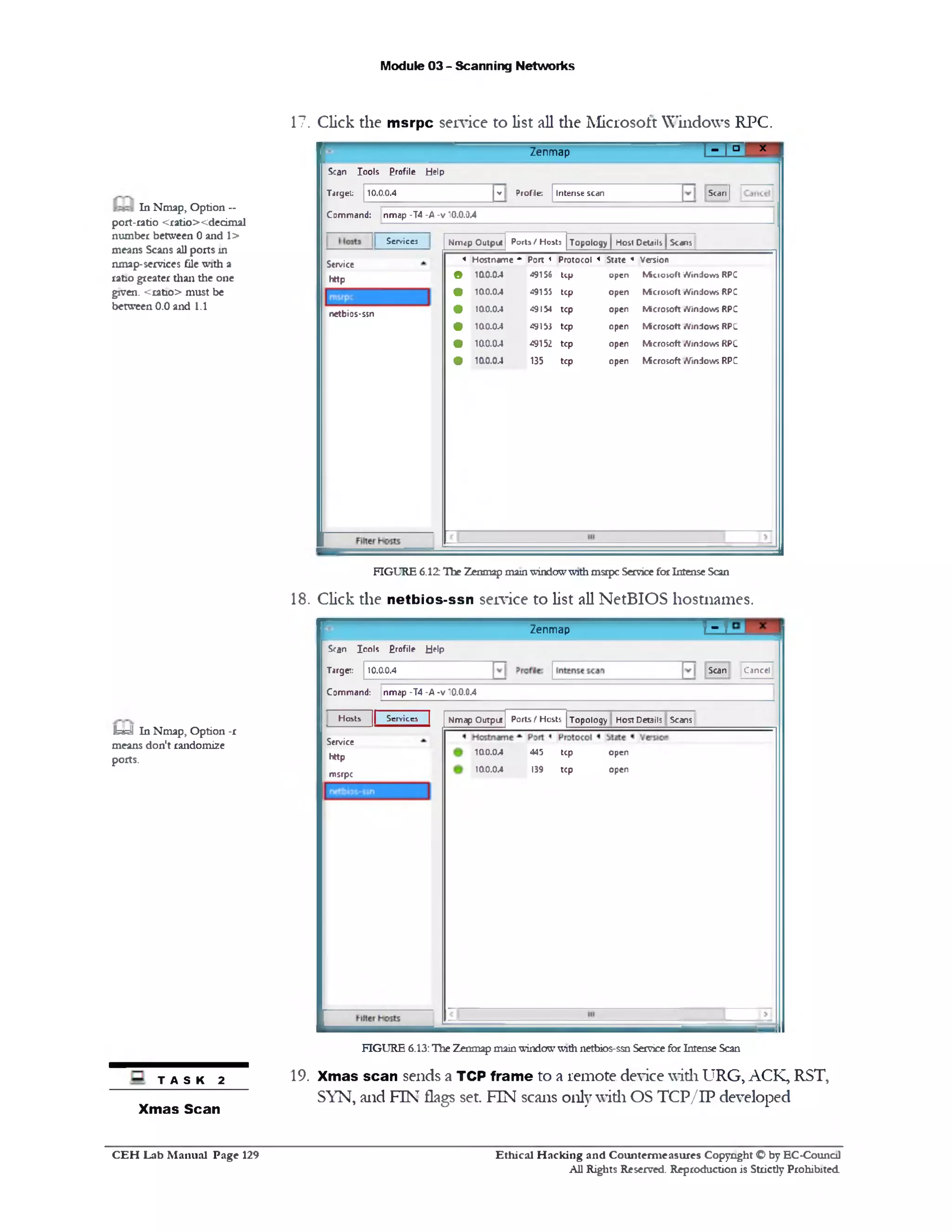 Module 03 - Scanning Networks
17. Click the msrpc service to list all the Microsoft Windows RPC.
‫י‬‫ם‬1‫ז‬ ‫־‬ x ‫׳‬Zenmap
10.0.0.4 ‫י‬ Profile: Intense scan Scan]
Scan Iools Profile Help
Target:
Command: nmap -T4 -A -v 10.0.0.4
Topology | Host Details^ScansPorts / HostsNmcp Output
4 Hostname *‫־‬ Port < Protocol * State « Version
• 100.0.4 49156 Up open Mkroioft Windoro RPC
• 100.0.4 49155 tcp open Microsoft Windows RPC
• 100.0.4 49154 tcp open Microsoft Windows RPC
• 100.04 49153 tcp open Microsoft Windows RPC
• 100.04 49152 tcp open Microsoft Windows RPC
• 100.0.4 135 tcp open Microsoft Windows RPC
Services
Service
http
netbios-ssn
In Nmap, Option —
port-ratio <ratio><dedmal
number between 0and 1>
means Scans all ports in
nmap-services file with a
ratio greater than the one
given. <ratio> must be
between 0.0and 1.1
FIGURE 6.12 The Zenmap mainwindowwith msrpc ServiceforIntense Scan
18. Click the netbios-ssn service to list all NetBIOS hostnames.
TTTZenmap
Scan Cancel
Scan Icols Erofile Help
Target: 10.0.0.4
Command: nmap -T4 -A -v 10.0.0.4
Topology Host Deoils ScansPorts f HostsNmap Output
open
open
445 tcp
139 tcp
100.0.4
100.0.4
Hosts || Services |
Service
http
msrpc
FIGURE 6.13:The Zenmapmainwindowwithnetbios-ssn ServiceforIntenseScan
19. Xmas scan sends a TCP frame to a remote device with URG, ACK, RST,
SYN, and FIN flags set. FIN scans only with OS TCP/IP developed
h id In Nmap, Option -r
means don't randomi2e
ports.
TASK 2
Xmas Scan
Ethical H acking and Counterm easures Copyright O by EC‫־‬Counc11
All Rights Reserved. Reproduction is Strictly Prohibited
C E H Lab M anual Page 129
 
