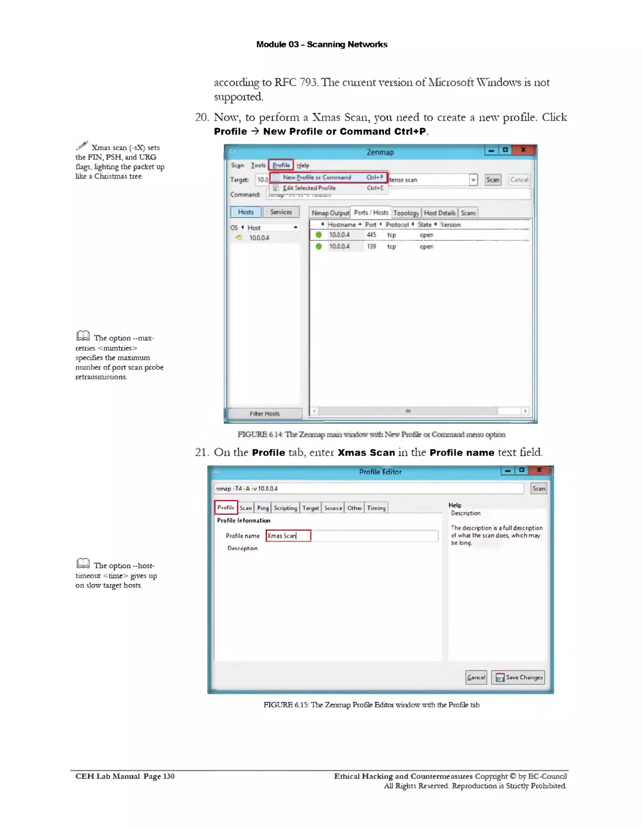 Module 03 - Scanning Networks
according to RFC 793. The current version of Microsoft Windows is not
supported.
20. Now, to perform a Xmas Scan, you need to create a new profile. Click
Profile ‫>־‬ New Profile or Command Ctrl+P
y ‫׳‬ Xmas scan (-sX) sets
the FIN, PSH, and URG
flags, lighting the packet up
like a Christmas tree.
m The option —max-
retries <numtries>
specifies the maximum
number ofport scan probe
retransmissions.
21. On the Profile tab, enter Xmas Scan in the Profile name text field.
Profile Editor
‫!׳‬map -T4 -A -v 10.0.0.4
Help
Description
The description is a full description
0♦v»hac the scan does, which may
be long.
C a n e d 0S a v e C h a n g e s
Scan | Ping | Scripting | Target | Source[ Other | TimingProfile
XmasScanj
Profile Information
Profile name
D * c e r ip tio n
m The option -host-
timeout <time> gives up
on slow target hosts.
FIGURE 6.15:The Zenmap ProfileEditorwindowwiththe Profiletab
C E H Lab M anual Page 130 Ethical H acking and Counterm easures Copyright © by EC‫־‬Counc11
All Rights Reserved. Reproduction is Strictly Prohibited.
 
