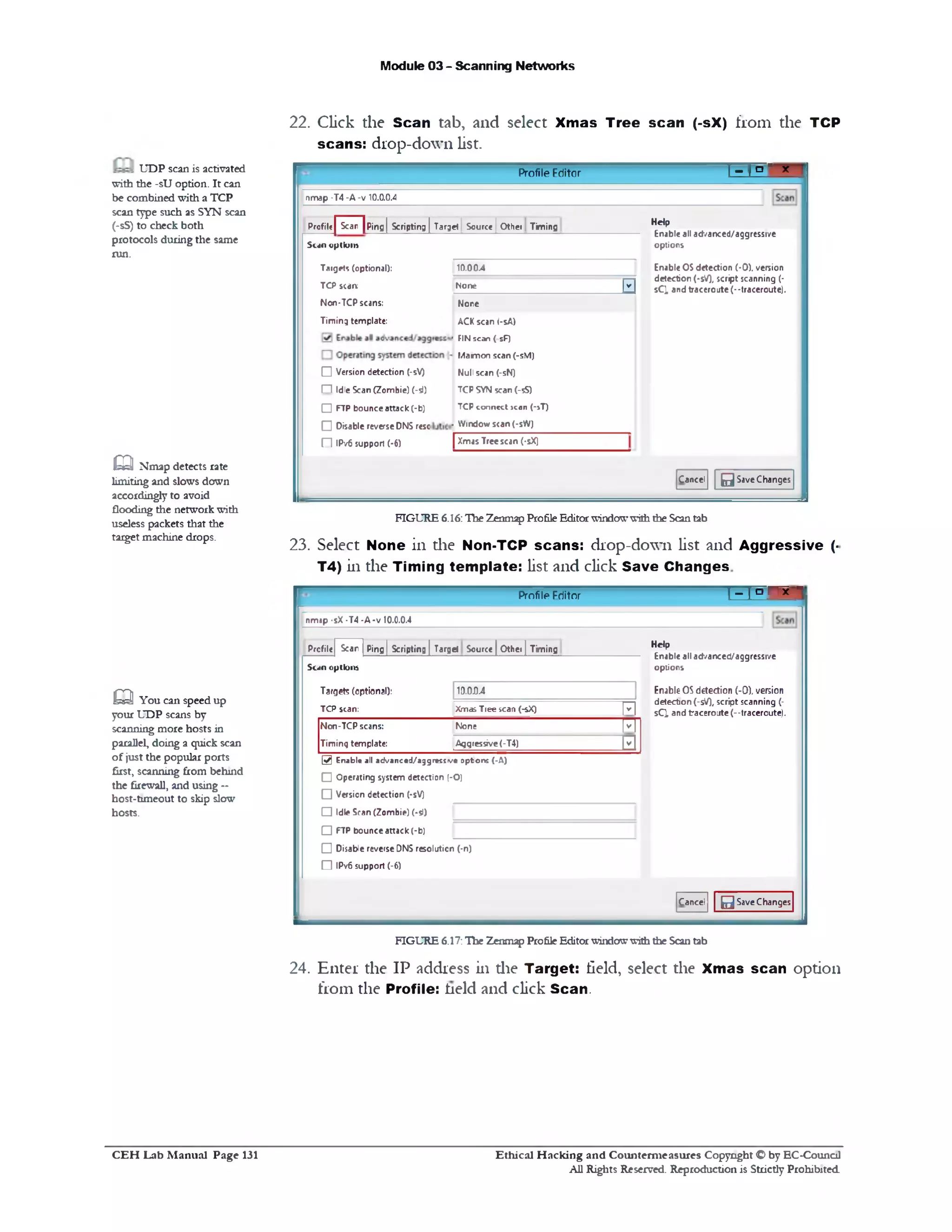 Module 03 - Scanning Networks
22. Click the Scan tab, and select Xmas Tree scan (‫־‬sX) from the TCP
scans: drop-down list.
1_T□ ' xProfile Editor
!map -T4 -A -v 10.0.0.4
Help
Enable all ad/anced/aggressive
options
Enable OSdetection (-0). version
detection (-5V), script scanning (-
sCMand traceroute (‫־־‬traceroute).
Scan | Ping | Scripting | Target | Source | Other TimingProfile
10.00.4
None
FI
None
ACK scan (-sA)
‫׳‬ FINscan ( sF)
Mamon scan (-sM)
Null scan (-sN)
TCP SYN scan (-5S)
TCPconnect >can (‫»־‬T)
. Window scan (-sW)
| Xmas Treescan (‫־‬sX)
Sun optk>m
Target? (optional):
TCP scam
Non-TCP scans:
Timing template:
□ Version detection (-sV)
‫ח‬ Idle Scan (Zombie) (-si)
□ FTP bounceattack (-b)
□ Disable reverseDNS resc
‫ם‬ IPv6 support (■6)
Cancel 0SaveChanges
FIGURE 6.16:The Zenmap ProfileEditorwindowwiththe Scantab
23. Select None in die Non-TCP scans: drop-down list and Aggressive (‫־‬
T4) in the Timing template: list and click Save Changes
‫י‬‫־‬ | ‫ם‬ ^1Profile Friitor
nmap •sX •T4 -A ■v 10.0.0.4
Help
Enable all ad/anced/aggressive
options
Enable OSdetection (-0). version
detection (-sV), script scanning (-
sQ and traceroute(--traceroute).
Ping | Scripting [ Target Source | Other | TimingScarProfile
Scan option*
Target? (optional): 1D.0D.4
TCP scan: Xmas Tlee scan (‫־‬sX) | v |
Non-TCP scans:
Timing template:
None [v‫׳‬ ]
Aggressive(-T4) [v |
@ E n a b le all a d v a n c e d / a g g r e s s v e o p tio n s ( -A )
□ Operating system detection (•O)
O Version detection (-sV)
□ Idle Scan (Zombie) (-51)
□ FTP bounceattack (-b)
O Disable reverseDNS resolution (‫־‬n)
‫ח‬ IPv6 support (-6)
Cancel 0SaveChanges
FIGURE 6.17:The Zenmap ProfileEditorwindowwiththe Scantab
24. Enter the IP address in die Target: field, select the Xmas scan opdon
from the Profile: held and click Scan.
UDP scan is activated
with the -sU option. It can
be combined with a TCP
scan type such as SYN scan
(‫־‬sS) to check both
protocols during the same
run.
Q Nmap detects rate
limiting and slows down
accordingly to avoid
flooding the networkwith
useless packets that the
target machine drops.
Q You can speed up
your UDP scans by
scanning more hosts in
parallel, doing a quick scan
of just the popular ports
first, scanning from behind
the firewall, and using ‫־־‬
host-timeout to skip slow
hosts.
Ethical H acking and Counterm easures Copyright O by EC‫־‬Counc11
All Rights Reserved. Reproduction is Strictly Prohibited
C E H Lab M anual Page 131
 