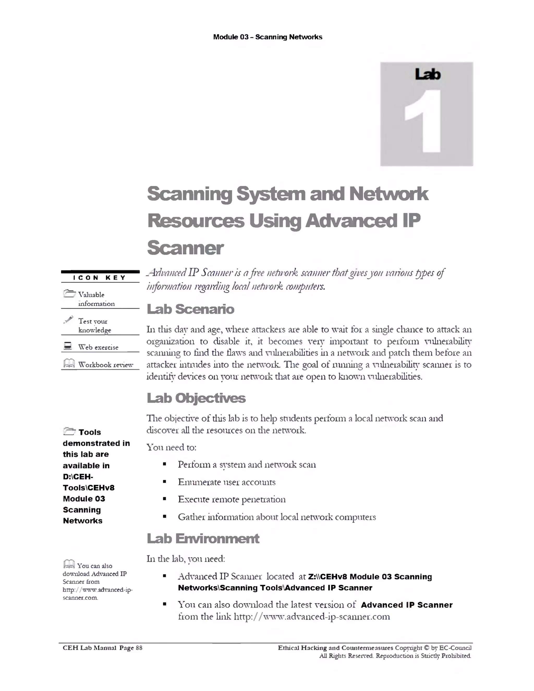 Module 03 - Scanning Networks
Scanning System and Network
Resources Using Advanced IP
Scanner
-AdvancedIP Scanneris afree nefirork scannerthatgivesyon varioustypes of
information regardinglocalnehvork computers.
Lab Scenario
111 this day and age, where attackers are able to wait for a single chance to attack an
organization to disable it, it becomes very important to perform vulnerability
scanning to find the flaws and vulnerabilities in a network and patch them before an
attacker intrudes into the network. The goal of running a vulnerability scanner is to
identify devices on your network that are open to known vulnerabilities.
Lab O bjectives
The objective of this lab is to help students perform a local network scan and
discover all the resources 011 die network.
You need to:
■ Perform a system and network scan
■ Enumerate user accounts
■ Execute remote penetration
■ Gather information about local network computers
Lab Environm ent
111 die lab, you need:
■ Advanced IP Scanner located at Z:CEHv8 Module 03 Scanning
NetworksScanning Tools Advanced IP Scanner
■ You can also download the latest version of A dvanced IP Scanner
from the link http://www.advanced-ip-scanner.com
I C O N K E Y
/ = ‫־‬ Valuable
information
✓ Test your
knowledge
S Web exercise
CQWorkbook review
l—J Tools
dem onstrated in
this lab are
available in
D:CEH-
ToolsCEHv8
Module 03
Scanning
Networks
Q You can also
download Advanced IP
Scanner from
http:/1www.advanced-ip-
scanner.com.
Ethical H acking and Counterm easures Copyright © by EC-Council
All Rights Reserved. Reproduction is Strictly Prohibited.
C E H Lab M anual Page 88
 