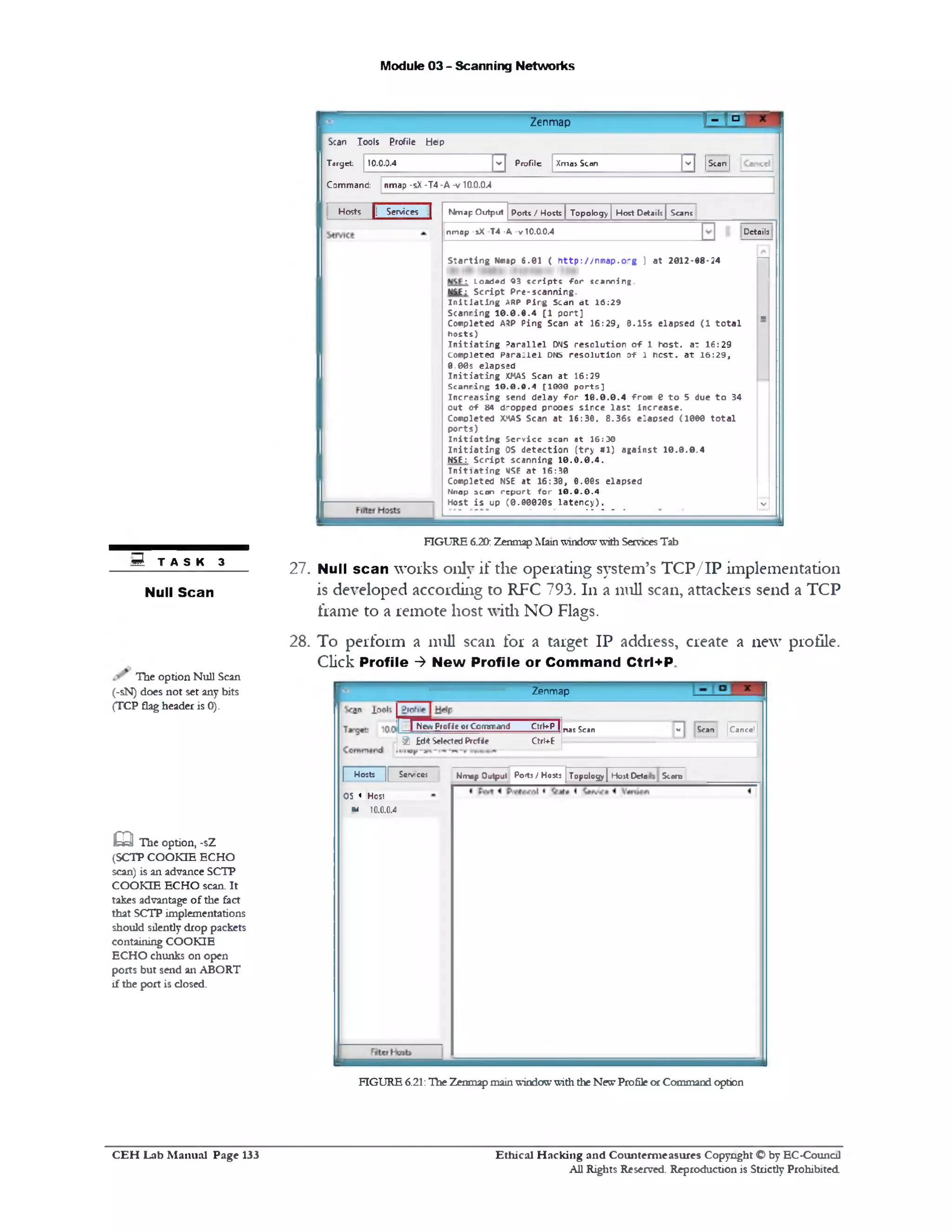 Module 03 - Scanning Networks
1=0‫־‬Zenmap
10.0.0.4 ^ Profile Xmas Scan ‫'י‬ | | Scan |
Scan Iools Profile Help
Target:
Command: nmap -sX -T4 -A -v 10.0.0.4
Nmap Output Ports / Hosts | Topology | Host Dttails | Scans
Detailsnmap -sX T4 -A -v 10.0.0.4
‫ח‬S ta r t in g Nmap 6 .0 1 ( h ttp ://n m a p .o r g ) a t 2 0 1 2*0 8 -2 4
: Loaded 03 s c r ip t s f o r sca n nin g.
NSE: S c r ip t P re -s c a n n in g .
I n i t i a t i n g ARP P ir g Scan a t 1 6 :2 9
S c a n rin g 1 0 .0 .0 .4 [1 p o r t ] m
C om pleted ARP P in g Scan a t 1 6 :2 9 , 8 .1 5 s e la p s e d (1 t o t a l
h o s ts )
I n i t i a t i n g 3a r a l l e l DNS r e s o lu t io n o f 1 h o s t, a t 1 6 :2 9
C om pleted P a r a lle l DNS r e s o lu t io n 0-f 1 n e s t, a t 1 6 :2 9 ,
0 .0 0 s e la p s e d
I n i t i a t i n g XMAS Scan a t 1 6:2 9
S c a n rin g 1 0 .0 .0 .4 [1 0 0 0 p o r ts ]
In c r e a s in g send d e la y f o r 1 0 .0 .0 .4 fro m e t o 5 due t o 34
o u t o f 84 d ‫־׳‬opped p ro o e s s in c e la s t in c re a s e .
C om pleted XHAS Scan a t 1 6 :3 0 . 8 .3 6 s e la p s e d (1 0 0 0 t o t a l
p o r ts )
I n i t i o t i n g S e rv ic e scan at 16:30
I n i t i a t i n g OS d e te c tio n ( t r y # 1 ) a g a in s t 1 0 .0 .0 .4
NSE: S c r ip t s c a n n in g 1 0 .0 .0 .4 .
I n i t i a t i n g USE a t 1 6:30
C om pleted NSE a t 1 6 :3 0 , 0 .0 e s e la p s e d
N n a p s c a n r e p o r t f o r 1 0 . 0 . 0 . 4
H ost i s up (0 .0 0 0 2 0 s la t e n c y ) . V
Hosts | Services |
FIGURE 6.20: Zenmap MainwindowwithServicesTab
27. Null scan works only if the operating system’s TC P/IP implementation
is developed according to RFC 793.111 a 111111scan, attackers send a TCP
frame to a remote host with NO Flags.
28. To perform a 111111 scan for a target IP address, create a new profile.
Click Profile ‫>־‬ New Profile or Command Ctrl+P
Zenmap
v Scan |Cancel |[ New ProfJeor Command CtrkP | nas Scan
9 £dit SelectedProf<e Qrl+E
| Hosts || Scrvncct Nmap Output Portj / Hosts | Topology] Host D e to S c e n t
OS « Host
w 10.0.0.4
FIGURE 6.21:The Zenmapmainwindowwiththe NewProfileorCommand option
S T A S K 3
Null Scan
The option Null Scan
(‫־‬sN) does not set any bits
(TCP flagheader is 0).
m The option, -sZ
(SCTP COOKIE ECHO
scan) is an advance SCTP
COOKIE ECHO scan. It
takes advantage of the fact
that SCTP implementations
should silently drop packets
containing COOKIE
ECHO chunks on open
ports but send an ABORT
if the port is closed.
Ethical H acking and Counterm easures Copyright O by EC‫־‬Counc11
All Rights Reserved. Reproduction is Strictly Prohibited
C E H Lab M anual Page 133
 
