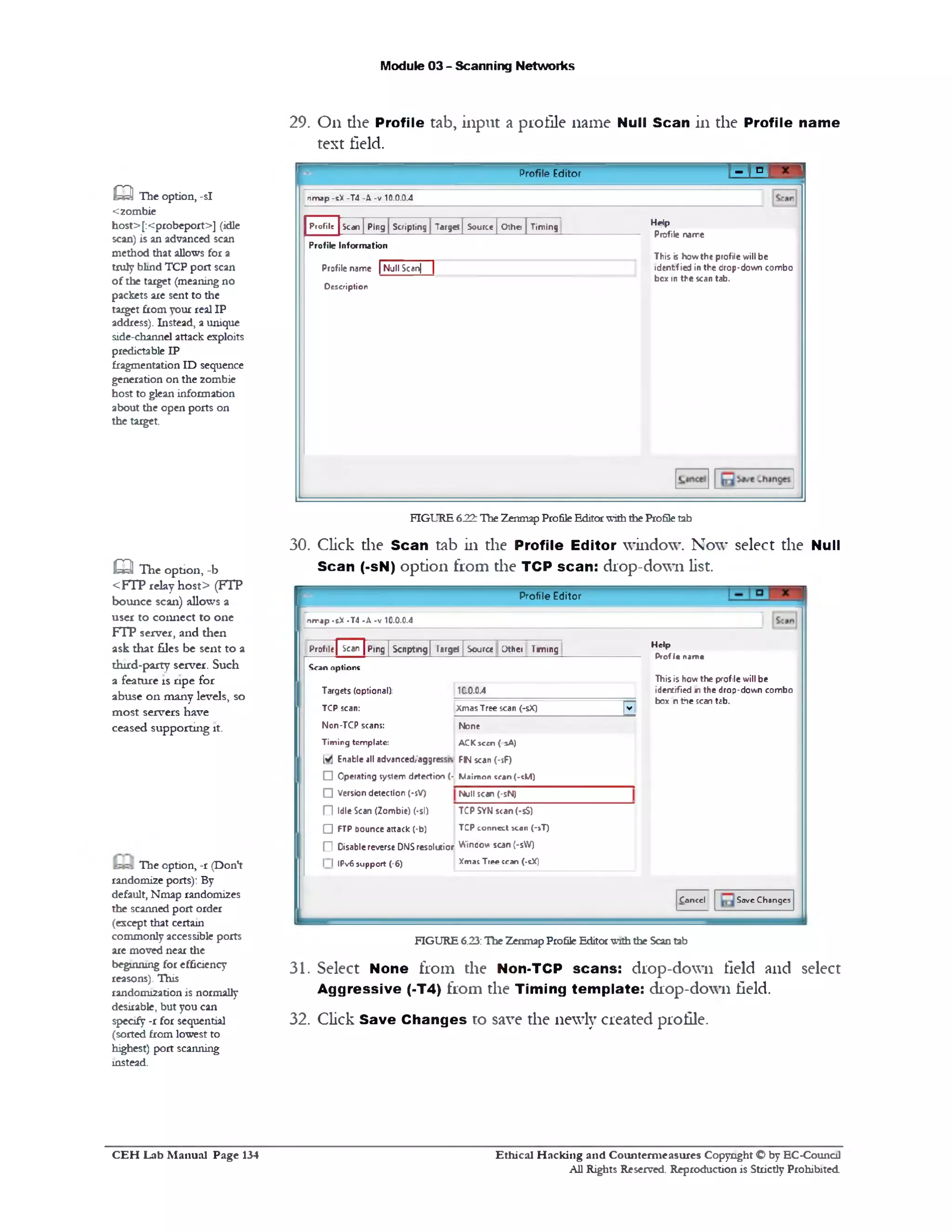 Module 03 - Scanning Networks
29. On die Profile tab, input a profile name Null Scan in the Profile name
text field.
L ^ IProfile Editor
n m a p -s X -T 4 - X -v 1 0.0.0.4
Help
Profile name
This is how the profile v/ill be
identfied in the drop-down combo
box in the scan tab.
Profile Scan | Ping | Scripting | Target| Source | Othc | Timing^
Profile Information
Profile name | Null Scanj~~|
D e s c r ip tio n
a The option, -si
<zombie
host>[:<probeport>] (idle
scan) is an advanced scan
method that allows for a
truly blind TCP port scan
of the target (meaning no
packets are sent to the
target from your real IP
address). Instead, a unique
side-channel attack exploits
predictable IP
fragmentation ID sequence
generation on the zombie
host to glean information
about the open ports on
the target.
FIGURE 622:The Zenmap Profile EditorwiththeProfiletab
30. Click die Scan tab in the Profile Editor window. Now select the Null
Scan (‫־‬sN) option from the TCP scan: drop-down list.
Profile Editor
nmap -eX -T4 -A -v 10.0.0.4
H e lp
Profle name
Thisis how the profile will be
identified n the drop-down combo
box n the scan tab.
Cancel Save Changes
Profile] Scan | Ping | Scripting| larget | Source Jther Timing
Scan options
Targets (optional): 1C.0.04
TCP scan: XmasTree scan (-sX) |v
Non-TCP scans: None
Timing template: ACKscen ( sA)
[Vj Enable all advanced/aggressu FN scan (‫־‬sF)
□ Operating system detection (‫־‬ Maimon «can (•?M)
□ Version detection (■sV) Null scan (•sN)
(71 Idle Scan (Zombie) (•si) TCP SYN scan(-sS)
O FTP bounce attack (-b) TCP connect scan (‫־‬sT)
(71 Disable reverse DNSresolutior Wincow scan (‫־‬sW)
1 1IPy6 support (-6) Xma; Tree !can (-sX)
FIGURE 6.23:The ZenmapProfile Editorwiththe Scantab
31. Select None from the Non-TCP scans: drop-down field and select
Aggressive (-T4) from the Timing template: drop-down field.
32. Click Save Changes to save the newly created profile.
m The option, -b
<FTP relay host> (FTP
bounce scan) allows a
user to connect to one
FTP server, and then
ask that files be sent to a
third-party server. Such
a feature is ripe for
abuse on many levels, so
m ost servers have
ceased supporting it.
The option, -r (Don't
randomize ports): By
default, Nmap randomizes
the scanned port order
(except that certain
commonly accessible ports
are moved near the
beginning for efficiency
reasons). This
randomization is normally
desirable, but you can
specify -r for sequential
(sorted from lowest to
highest) port scanning
instead.
Ethical H acking and Counterm easures Copyright O by EC‫־‬Counc11
All Rights Reserved. Reproduction is Strictly Prohibited
C E H Lab M anual Page 134
 