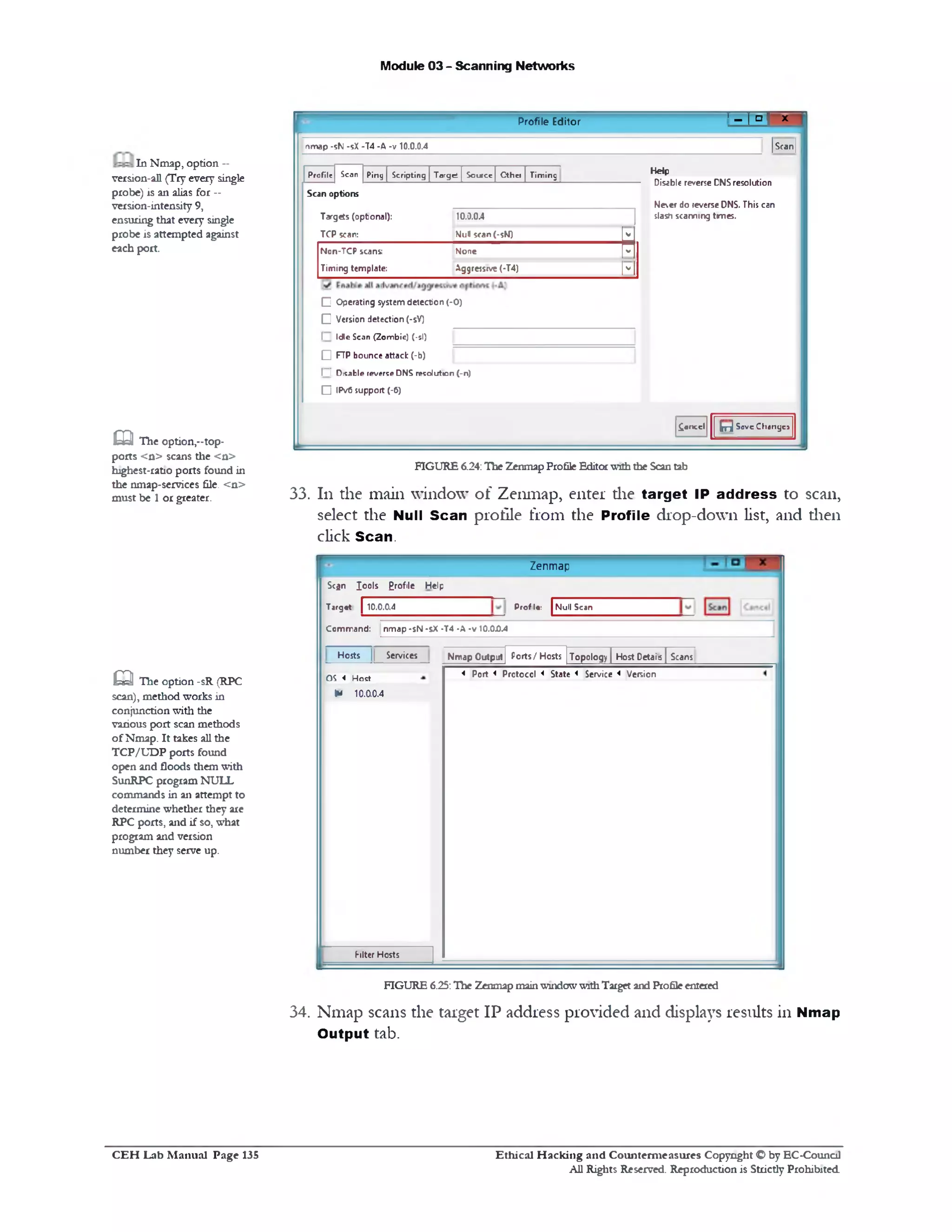 Module 03 - Scanning Networks
' - I T - 'Profile Editor
|Scan[
Help
Disable reverse DNSresolution
Neer do reverse DNS. This can
slash scanning times.
£oncel Erj SaveChange*
nmap -sN -sX -74 -A -v 10.0.0.4
P r o file S ca n P in g | S c r ip tin g | T a rg e t | S o ir e e [ C t h c i | T im in g
Scan options
Targets (opbonal): 10.0.0.4
TCP scan: Nul scan (•sN) V
Non-TCP scans: None V
Timing template: Aggressive (-T4) V
C Operating system detection (-0)
[Z Version detection (-5V)
I Id le S c a n ( Z o m b ie ) (-si)
Q FTP bounce attack (-b)
I ! D is a b le re v e rse D N S r e s o lu t io n (-n )
□ IPv6 support (-6)
FIGURE 6.24:The ZenmapProfile Editorwiththe Scantab
33. 111 the main window of Zenmap, enter die target IP address to scan,
select the Null Scan profile from the Profile drop-down list, and then
click Scan.
In Nmap, option —
version-all (Try every single
probe) is an alias for --
version-intensity 9,
ensuring that every single
probe is attempted against
each port.
m The option,-‫־‬top-
ports <n> scans the <n>
highest-ratio ports found in
the nmap-services file. <n>
must be 1 or greater.
Zenmap
Null ScanProf1‫:•י‬
Scfln Iools Erofile Help
Target | 10.0.0.4
Command: nmap -sN •sX •T4 -A *v 10.00.4
Topology | Host Detais ( ScansPorts / HostsNmap OutpjtServicesHosts
< Port < Prctoccl < State < Service < VersionO S < H o s t
*U 10.00.4
Filter Hosts
Q The option -sR (RPC
scan), method works in
conjunction with the
various port scan methods
of Nmap. It takes all the
TCP/UDP ports found
open and floods them with
SunRPC program NULL
commands in an attempt to
determine whether they are
RPC ports, and if so, what
program and version
number they serve up.
FIGURE 6.25:The Zenmap mainwindowwithTarget and Profileentered
34. Nmap scans the target IP address provided and displays results in Nmap
Output tab.
Ethical H acking and Counterm easures Copyright O by EC-Council
All Rights Reserved. Reproduction is Strictly Prohibited
C E H Lab M anual Page 135
 