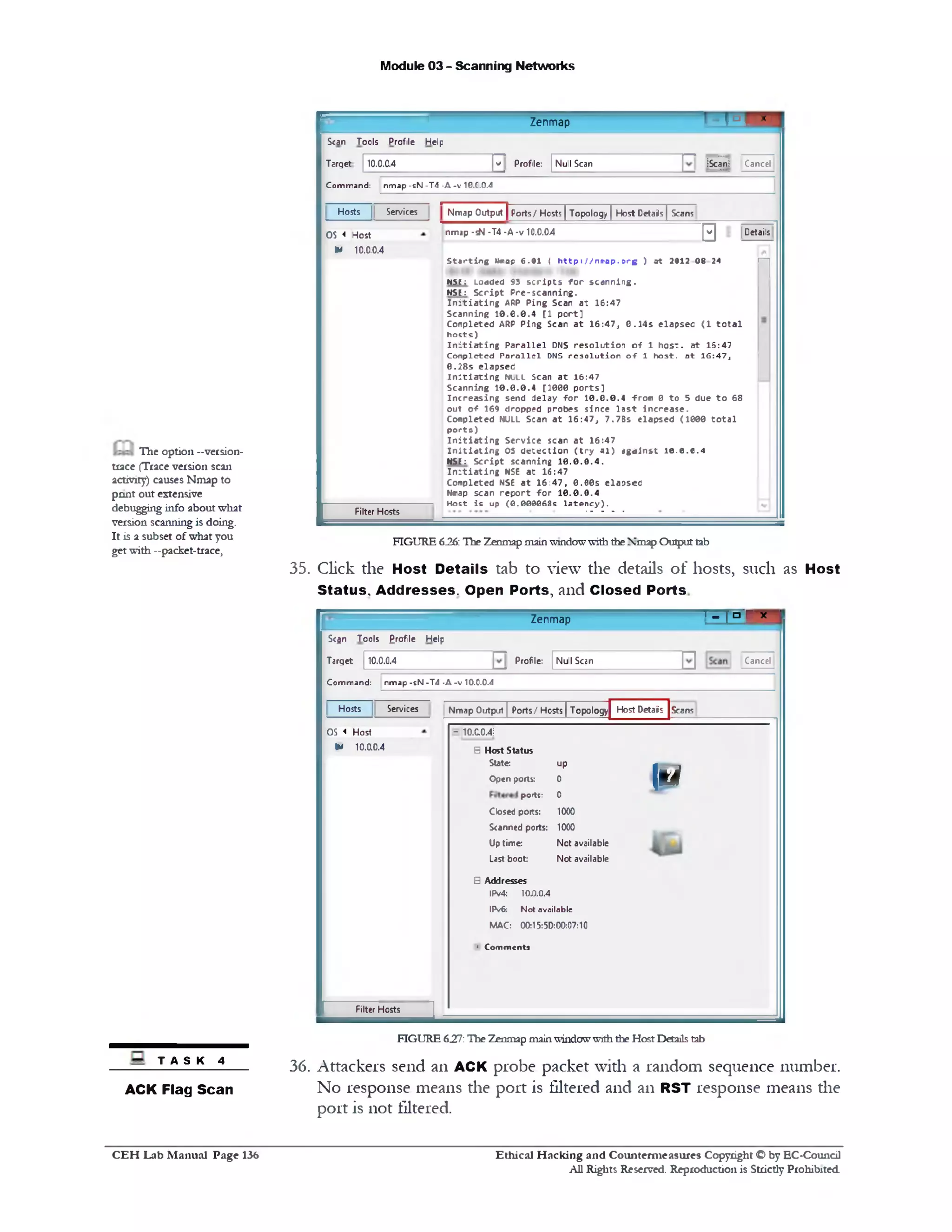 Module 03 - Scanning Networks
B Q uZenmap
Scan Tools Profile Help
Scan! Cancelv Profile: Null ScanTarget 10.0.0.4
C o m m a n d : n m a p - s N - T 4 - A - v 10.C.0.4
Details
‫פן‬
Nmap Output | Ports/ Hosts ] Topology [ Host Details | ScansServicesHosts
nmap -sN •T4 •A-v 10.0.04
‫ח‬
OS < Host
IM 10.0.0.4
S ta r t in g Mmap 6 .0 1 ( h t t p : / / n 1ra p .o rg ) a t 2012 0 8 24
N S t: Loaded 93 s c r ip t s f o r s c a n n in g .
NSE: S c r ip t P re -s c a n n in g .
I n i t i a t i n g ARP P in g Scan a t 1 6 :4 7
S ca n n in g 1 0 .6 .0 .4 [1 p o r t]
C o n p le te d ARP P in g Scan a t 1 6 :4 7 , 0 .1 4 s e la p s e c (1 t o t a l
h o s ts )
I n i t i a t i n g P a r a lle l DNS r e s o lu t io n o f 1 h o s t, a t 1 5:4 7
C o n p le te d P a r a lle l DNS r e s o lu t io n o-F 1 h o s t, a t 1 6 :4 7 ,
0 .2 8 s e la p s e ti
i n i t i a t i n g n u l l scan a t 1 6 :4 7
S ca n n in g 1 0 .0 .0 .4 [1 0 0 0 p o r ts ]
In c r e a s in g send d e la y f o r 1 0 .0 .0 .4 -from 0 to 5 due t o 68
o u t o f 169 d ro pp ed p ro be s s in c e la s t in c re a s e .
C o n p le te d NULL Scan a t 1 6 :4 7 , 7 .7 B s e la p s e d (1 0 0 0 t o t a l
p o r ts )
I n i t i a t i n g S e rv ic e scan a t 1 6 :4 7
I n i t i a t i n g OS d e te c tio n ( t r y * l ) a g a in s t 1 0 .0 .0 .4
NSE: S c r ip t sc a n n in g 1 0 .0 .0 .4 .
I n i t i a t i n g NSE a t 1 6 :4 7
C o n p le te d NSE a t 1 6 :4 7 , 0 .0 0 s e la p s e c
Nmap scan r e p o r t f o r 1 0 .0 .0 .4
H o st is up ( 0 . 000068s la te n c y ) .
Filter Hosts
FIGURE 6.26: The Zenmap mainwindowwith theNmap Outputtab
35. Click the Host Details tab to view the details of hosts, such as Host
Status, Addresses. Open Ports, and Closed Ports
‫׳‬ - [ n r x 'Zenmap
CancelNull ScanProfile:
Scan Tools £rofle Help
Target 10.0.0.4
C o m m a n d : n m a p - s N - T 4 • A - v 10.0.0 .4
Nmap Output | Ports/ Hosts | Topology Host Details | ScansSen/icesHosts
- 10.0.0.4!
ie
B Host Status
State: up
Open ports: 0
ports: 0
Closed ports: 1000
Scanned ports: 1000
Up tirre: Not available
Last boot: Not available
S Addresses
IPv4: 10.0.0.4
IPv6: N o t a v a ila b le
MAC: 00:15:5D:00:07:10
• Com m ents
OS « Host
* 10.0.0.4
Filter Hosts
FIGURE 627: ‫׳‬Hie Zenmap mainwindowwiththe Host Detailstab
36. Attackers send an ACK probe packet with a random sequence number.
No response means the port is filtered and an RST response means die
port is not filtered.
The option -version-
trace (Trace version scan
activity) causes Nmap to
pnnt out extensive
debugging info about what
version scanning is doing.
It is a subset of what you
get with —packet-trace,
T A S K 4
ACK Flag Scan
C E H Lab M anual Page 136 Ethical H acking and Counterm easures Copyright © by EC-Coundl
All Rights Reserved. Reproduction is Strictly Prohibited
 
