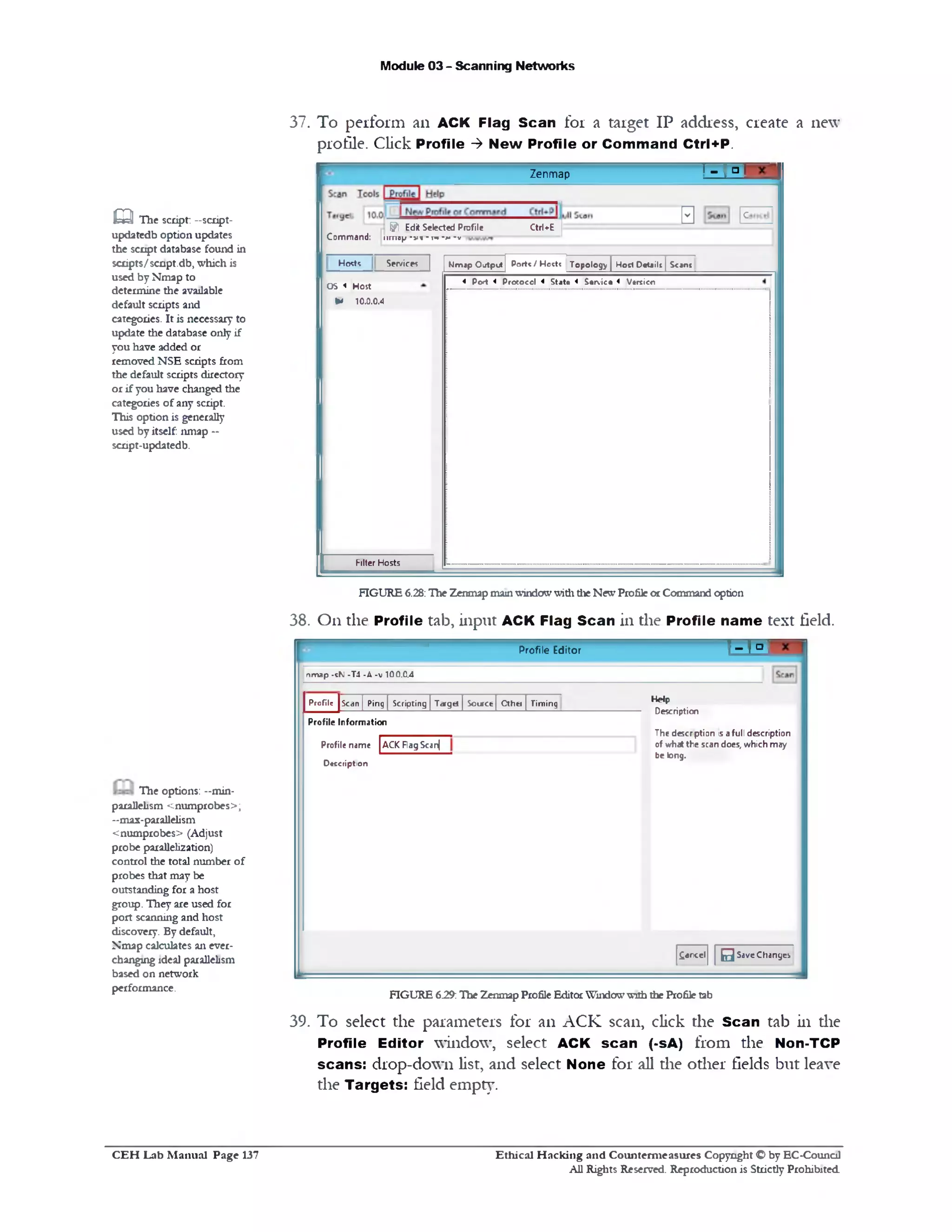 Module 03 - Scanning Networks
37. To perform an ACK Flag Scan for a target IP address, create a new
profile. Click Profile ‫>־‬ New Profile or Command Ctrl+P.
! ^ □ T
0 E
Zenmap
Ctrl+Efj?l Edit Selected Profile
Command: !!mop ■v» ■n* ‫**־‬ • v
Porte / Hoete Topology | Hod Details JScantNmip Ojtput
4 Po‫׳‬t 4 Protocol 4 S tatt 4 Service < Vtrsicn
Services ]Hoete
OS < Host
IM 10.0.0.4
Filter Hosts
m The script: —script-
updatedb option updates
the script database found in
scripts/script.db, which is
used by Nmap to
determine the available
default scripts and
categories. It is necessary to
update the database only if
you have added or
removed NSE scripts from
the default scripts directory
or if you have changed the
categories of any script.
This option is generally
used by itself: nmap —
script-updatedb.
FIGURE 6.28:The Zenmapmainwindowwiththe NewProfileorCommand option
38. On the Profile tab, input ACK Flag Scan in the Profile name text field.
‫־‬r a nProfile Editor
nmap -sN -T4 -A -v 10.0.0.4
Help
Description
The descrption isafull description
of what the scan does, which may
be long.
£ancel 0 SaveChanges
TimingProfile [scan | Ping | Scripting | Target | Soiree[ Cthei |
Profile Information
Profile name |ACK PagScanj
Description
FIGURE 6.29:The Zenmap ProfileEditorWindowwiththe Profile tab
39. To select the parameters for an ACK scan, click the Scan tab in die
Profile Editor window, select ACK scan (‫־‬sA) from the Non-TCP
scans: drop-down list, and select None for all die other fields but leave
the Targets: field empty.
The options: -min-
parallelism <numprobes>;
-max-parallelism
<numprobes> (Adjust
probe parallelization)
control the total number of
probes that may be
outstanding for a host
group. They are used for
port scanning and host
discovery. By default,
Nmap calculates an ever-
changing ideal parallelism
based on network
performance.
Ethical H acking and Counterm easures Copyright O by EC‫־‬Counc11
All Rights Reserved. Reproduction is Strictly Prohibited
C E H Lab M anual Page 137
 
