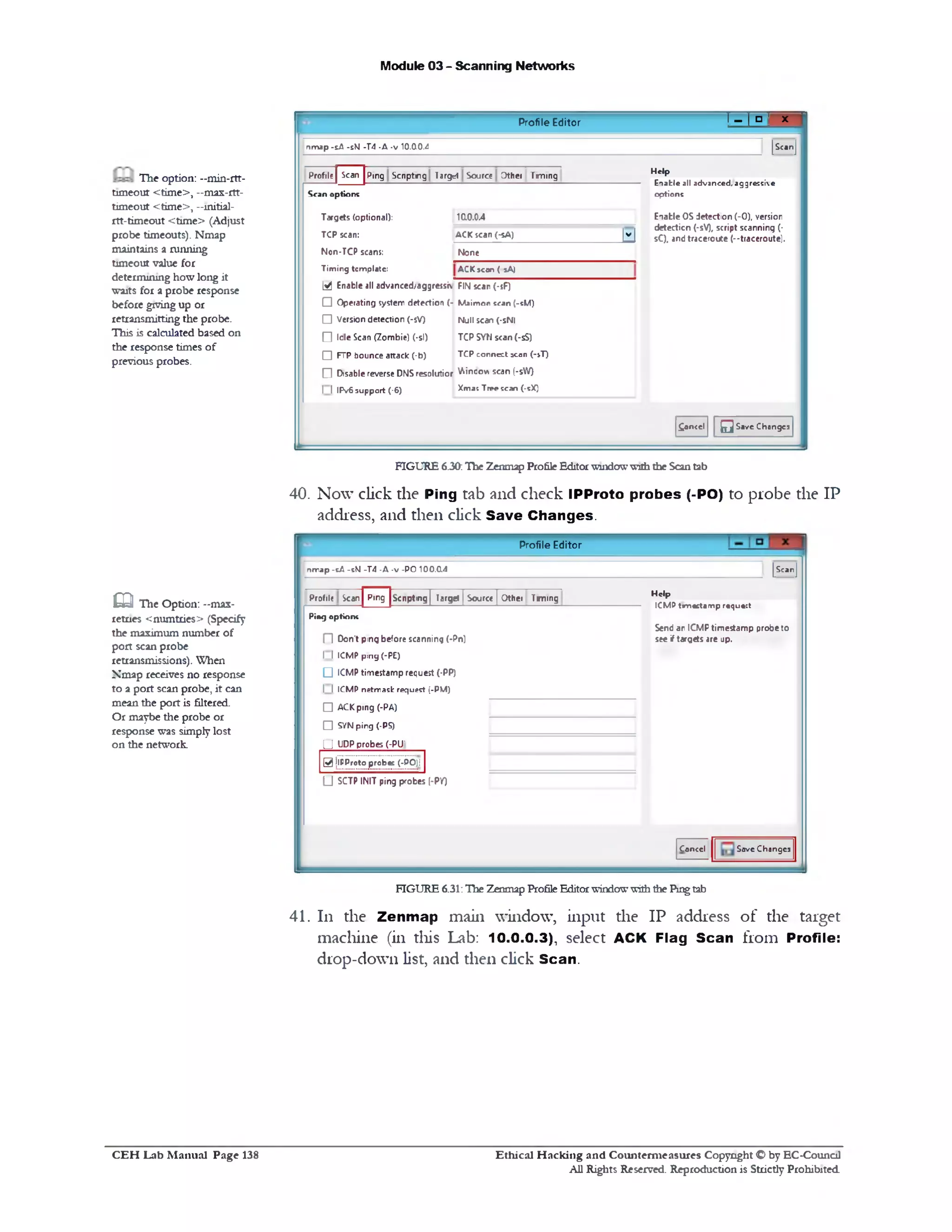Module 03 - Scanning Networks
‫׳‬x! - ! □ ‫י‬Profile Editor
[ScanJ
Help
E n a b le a ll a d v a n c e d , a g g re s s iv e
o p tio n s
Enable OSdetection (-0), version
detection (-5V), script scanning (■
sC), and traceroute (‫־־‬ttaceroute).
£ancel Q Save Changes
n m a p - s A -sW -T 4 - A - v 10.0.0.4
Profile | Scan Ping Scnpting T3rg=t Source Other Timing
Scan options
Targets (optional): 10004
TCP scan: ACK scan (-sA) |v |
Non-TCP scans: None
Timing template: ACKscan( sA)
[34 Enable all advanced/aggressi FIN scan (-sF)
□ Operating system detection (- Maimon scan (-sM)
□ Version detection (-5V) Null scan (-sNl
O Idle Scan (Zombie) (‫־‬si) TCP SYN scan (-5S)
□ FTP bounce attack (‫־‬b) TCP connect scan (-sT)
f l Disable reverse DNSresolutior Vbincov scan (-sW)
1 1IPv6support (-6) Xmas Tree scan (-5X)
The option: —min-rtt-
timeout <time>, —max-rtt-
timeout <time>, —initial-
rtt-timeout <t1me> (Adjust
probe timeouts). Nmap
maintains a running
timeout value for
determining how long it
waits for a probe response
before giving up or
retransmitting the probe.
This is calculated based on
the response times of
previous probes.
FIGURE 6.30:The Zenmap ProfileEditorwindowwiththe Scantab
40. Now click the Ping tab and check IPProto probes (-PO) to probe the IP
address, and then click Save Changes.
Profile Editor
[Scan]n m a p - s A -sNJ -T 4 - A - v - P O 1 0 0 .0 .4
Help
I C M P ta m « £ ta m p r# q u * :t
Send an ICMP timestamp probe to
see i targets are up.
Profile Scan Ping Scnpting| Target | Source | Other Timing
Ping options
□ Don't ping before scanning (‫־‬Pn)
I I ICMP ping (-PE)
Q ICMP timestamp request (-PP)
I I ICMP netmask request [-PM)
□ ACK ping (-PA)
□ SYNping (-PS)
Q UDPprobes (-PU)
0 jlPProto prcb«s (-PO)i
(J SCTP INIT ping probes (-PY)
Cancel Save Changes
G The Option: -max-
retries <numtries> (Specify
the maximum number of
port scan probe
retransmissions). When
Nmap receives no response
to a port scan probe, it can
mean the port is filtered.
Or maybe the probe or
response was simplylost
on the network.
FIGURE 6.31:The Zenmap ProfileEditorwindowwiththe Pmgtab
41. 111 the Zenmap main window, input die IP address of the target
machine (in diis Lab: 10.0.0.3), select ACK Flag Scan from Profile:
drop-down list, and then click Scan.
Ethical H acking and Counterm easures Copyright O by EC-Council
All Rights Reserved. Reproduction is Strictly Prohibited
C E H Lab M anual Page 138
 