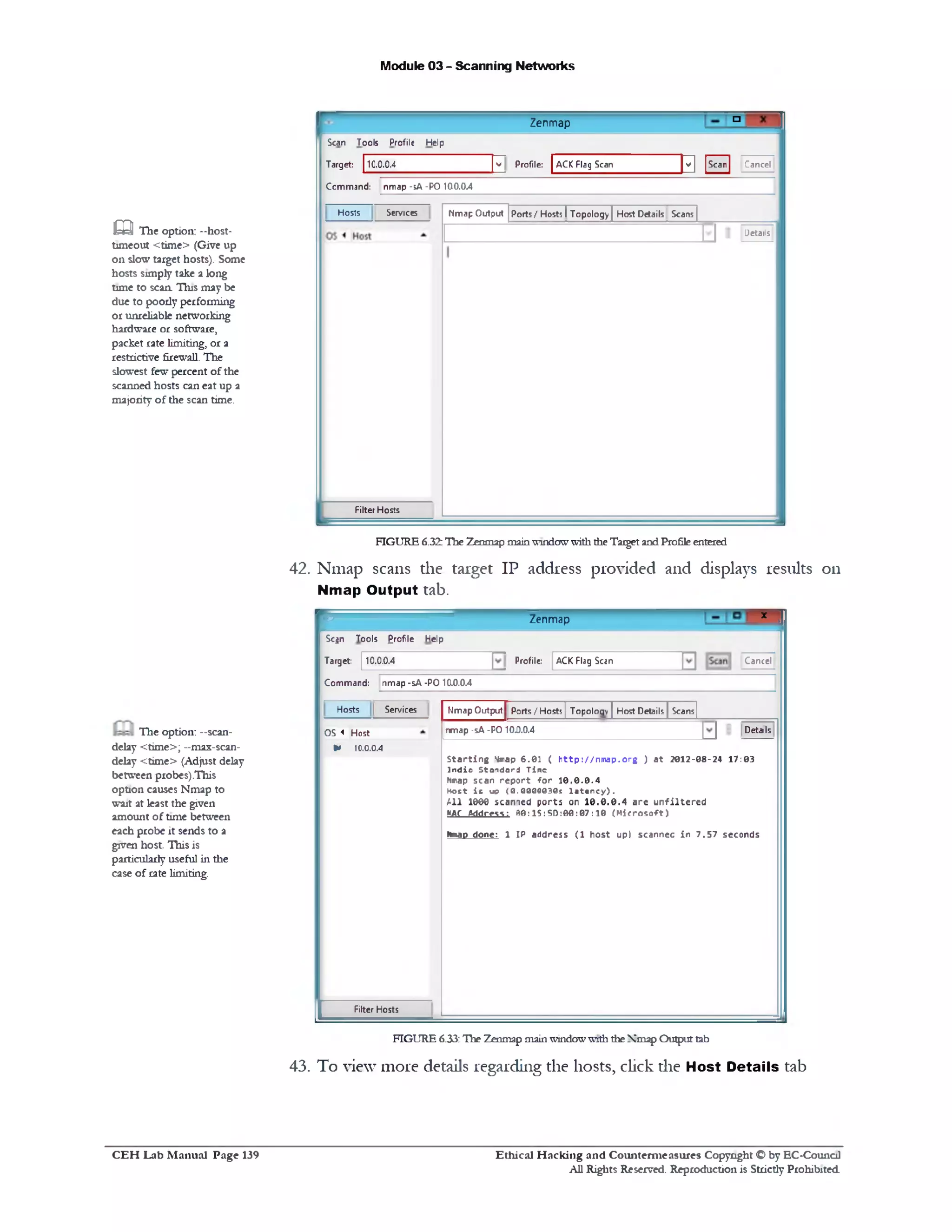 Module 03 - Scanning Networks
£ 3 The option: -‫־‬host-
timeout <time> (Give up
on slow target hosts). Some
hosts simply take a long
time to scan. Tins may be
due to poody performing
or unreliable networking
hardware or software,
packet rate limiting, or a
restrictive firewall. The
slowest few percent of the
scanned hosts can eat up a
majority of the scan time.
42. Nmap scans die target IP address provided and displays results on
Nmap Output tab.
The option: —scan-
delay <time>; --max-scan-
delay <time> (Adjust delay
between probes).This
option causes Nmap to
wait at least the given
amount of time between
each probe it sends to a
given host. This is
particularly useful in the
case of rate limiting.
43. To view more details regarding the hosts, click die Host Details tab
X ‫ן‬
Zenmap
r
CancelACK Flag ScanProfile:
Sc$n Tools £rofle Help
Target: 10.0.0.4
Command: nmap -sA -P0 10.0.0.4
ScansHost Details
Details
Nmap Output j Ports/Hosts[ Topology
nmap -sA -PO 10D.0.4
S ta rtin g ^map 6.01 ( h ttp ://n m a p .o rg ) a t 2012-08-24 17:03
In d ia Sta nd a rd T in e
Nmap scan re p o rt fo r 1 0 .0 .0 .4
Host i s u9 (0.00000301 la t e n c y ).
A ll 1000 scanned ports on 10.0.0.4 are u n filte re d
WAC Address: 30:15:50:00:07:10 (M ic ro s o ft)
Nmap d on e: 1 IP a dd re ss (1 h o s t u p) sca nn ec in 7 .5 7 seconds
Sen/icesHosts
OS < Host
* 10.0.0.4
Filter Hosts
FIGURE 6.33: The Zenmap mainwindowwith theNmap Outputtab
‫ם‬‫־‬Zenmap
CancelScan
‫פב‬ACK Flag Scanv Profile:
Scan Tools Profile Help
Target: 10.0.0.4
Command: nmap -sA -PO 10.0.0.4
Ports/ Hosts I Topology] Host Details Scans JNmap Output
Details
Hosts Services
Filter Hosts
FIGURE 6.32:The Zenmap mainwindowwiththe TargetandProfileentered
Ethical H acking and Counterm easures Copyright O by EC-Council
All Rights Reserved. Reproduction is Strictly Prohibited
C E H Lab M anual Page 139
 