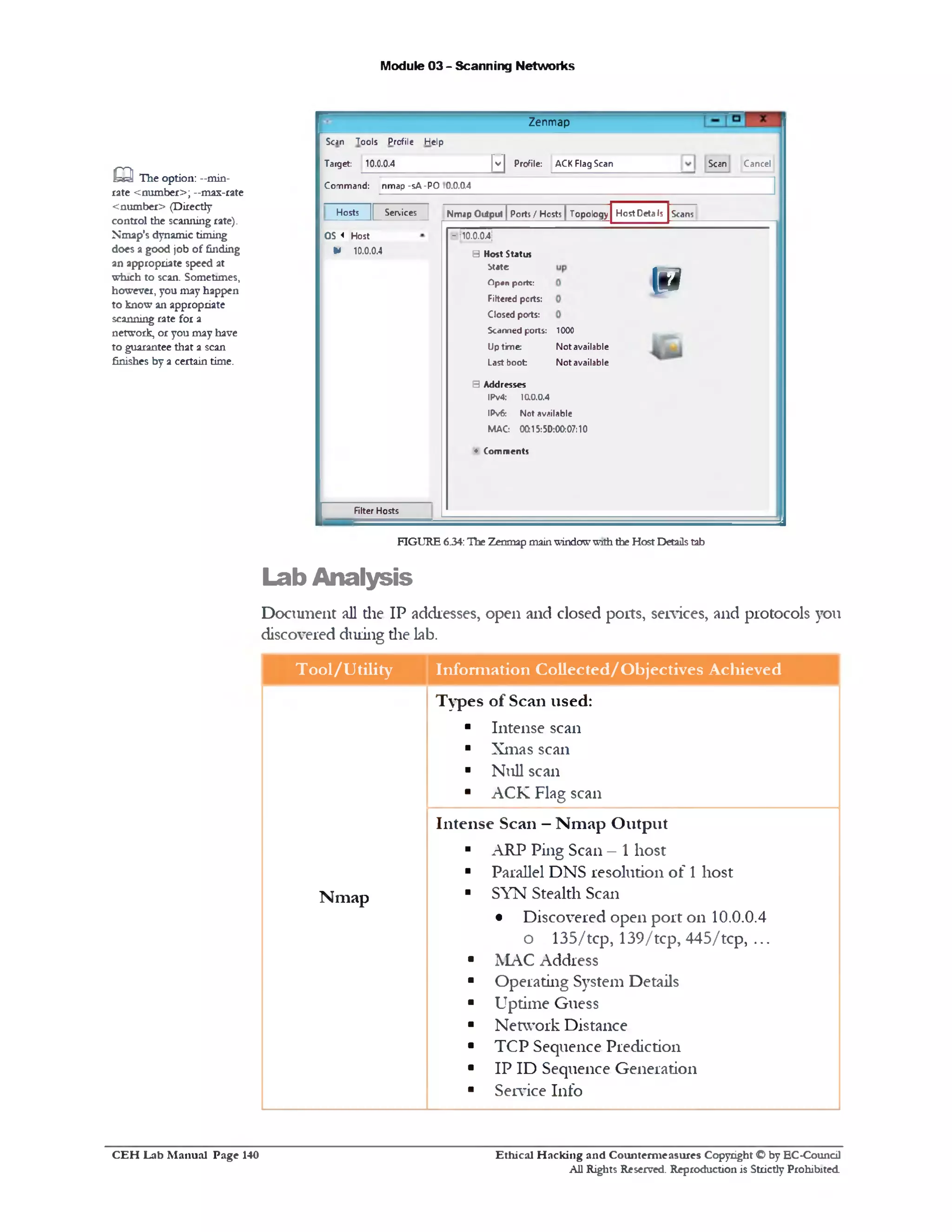 Module 03 - Scanning Networks
Zenmap
Scan Cancel[~v~| Profile: ACK Flag Scan
Scan Tools Profile Help
Target: 10.0.0.4
Command: nmap -sA-PO !0.0.04
ScansHostDetalsHosts || Services | Nmap Output JPorts / Hosts JTopology
10.0.04;‫־‬
IS
5 Host Status
btate
Open portc:
Filtered ports:
Closed ports:
Scanned ports: 1000
Uptime: Not available
Last boot Not available
B Addresses
IPv4: 1a0.0.4
IPv6: Not available
MAC: 0Q15:50:00:07:10
♦ Comments
OS « Host
* 10.0.0.4
Filter Hosts
Q The option: —min-
rate <number>; —mas-rate
<number> (Directly
control the scanning rate).
Nmap's dynamic timing
does a good job of finding
an appropriate speed at
which to scan. Sometimes,
however, you may happen
to know an appropriate
scanning rate for a
network, or you may have
to guarantee that a scan
finishes by a certain time.
FIGURE 6.34:The Zenmap mainwindowwiththe Host Detailstab
Lab Analysis
Document all die IP addresses, open and closed ports, sendees, and protocols you
discovered during die lab.
T ool/U tility Inform ation Collected/O bjectives Achieved
Types of Scan used:
■ Intense scan
■ Xmas scan
‫י‬ Null scan
■ ACK Flag scan
Intense Scan —N m ap O utput
■ ARP Ping Scan - 1 host
■ Parallel DNS resolution of 1 host
N m ap ■ SYN Stealth Scan
• Discovered open port on 10.0.0.4
o 135/tcp, 139/tcp, 445/tcp, ...
■ MAC Address
■ Operating System Details
■ Uptime Guess
■ Network Distance
■ TCP Sequence Prediction
■ IP ID Sequence Generation
■ Service Info
C E H Lab M anual Page 140 Ethical H acking and Counterm easures Copyright © by EC‫־‬Coundl
All Rights Reserved. Reproduction is Strictly Prohibited
 