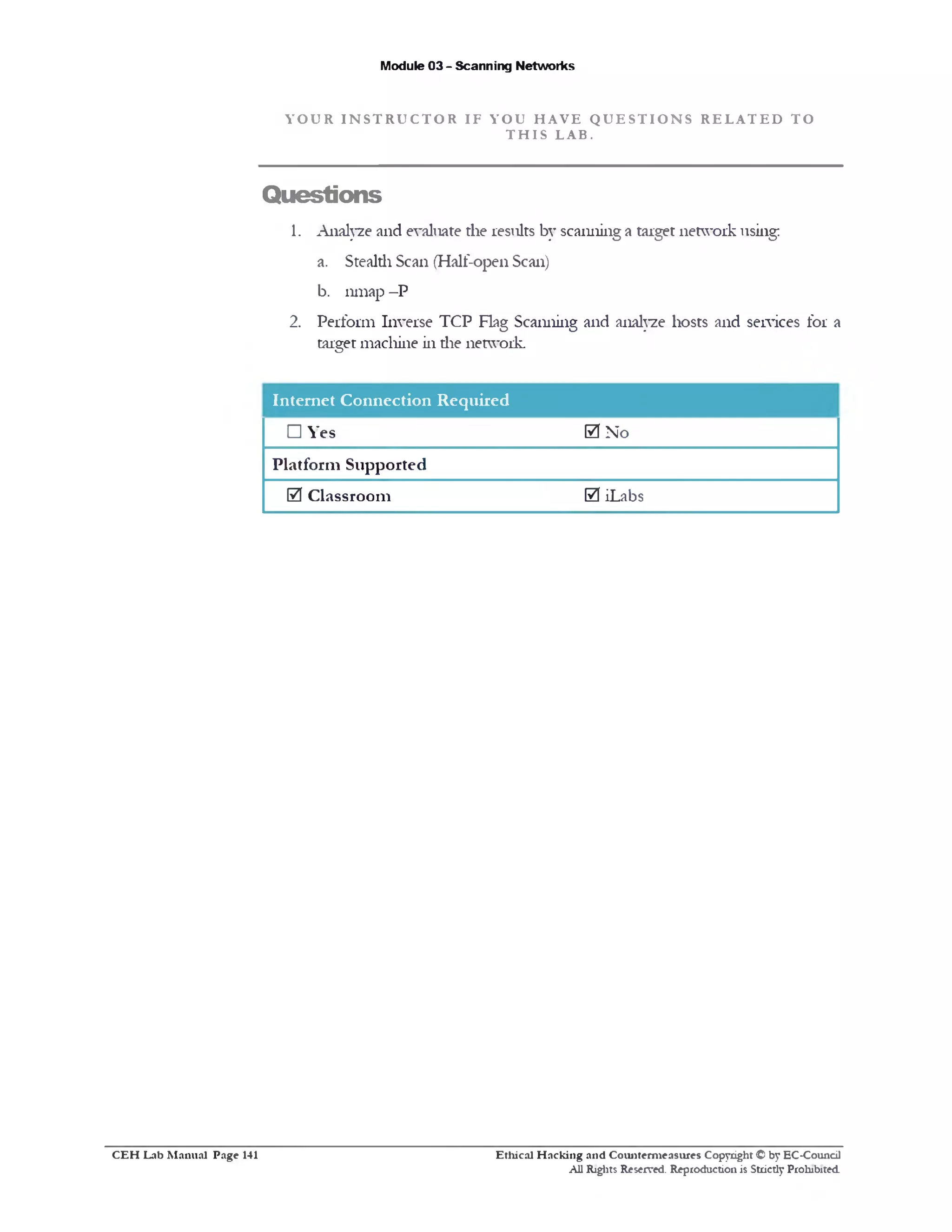 Module 03 - Scanning Networks
Y O U R I N S T R U C T O R I F Y O U H A V E Q U E S T I O N S R E L A T E D T O
T H I S L A B .
Questions
1. Analyze and evaluate the results by scanning a target network using;
a. Stealth Scan (Half-open Scan)
b. nmap -P
2. Perform Inverse TCP Flag Scanning and analyze hosts and services for a
target machine in die network.
Internet Connection Required
□ Yes
Platform Supported
0 Classroom
0 No
0 iLabs
Ethical H acking and Counterm easures Copyright © by EC-Council
All Rights Reserved. Reproduction is Strictly Prohibited.
C E H Lab M anual Page 141
 