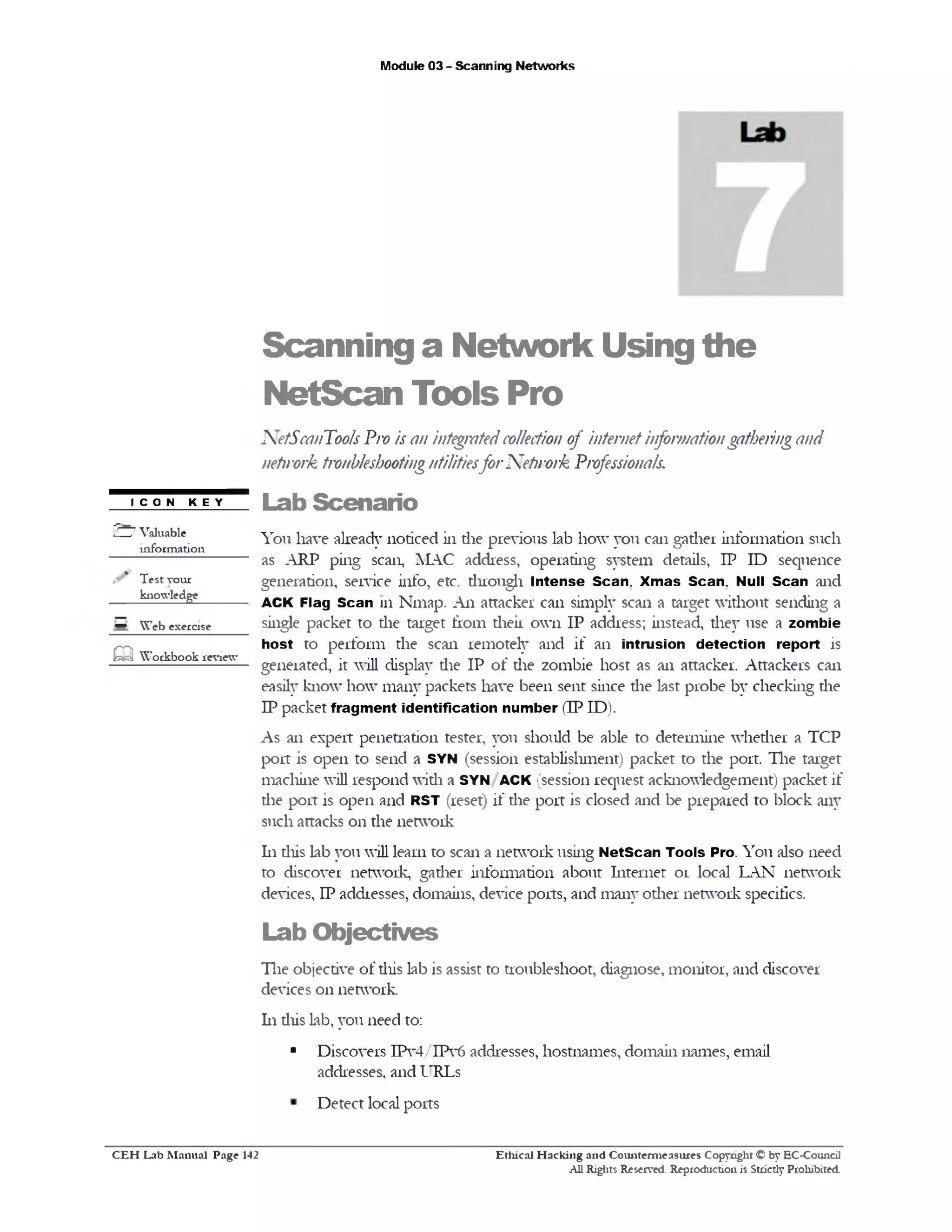 Module 03 - Scanning Networks
Scanning a Network Using the
NetScan Tools Pro
iNetScanT001s Pro is an integratedcollection of internetinformationgatheringand
netirork troubleshootingutilitiesforNetirork P/vfessionals.
Lab Scenario
You have already noticed in die previous lab how you can gadier information such
as ARP ping scan, MAC address, operating system details, IP ID sequence
generation, service info, etc. duough Intense Scan. Xmas Scan. Null Scan and
ACK Flag Scan 111 Nmap. An attacker can simply scan a target without sending a
single packet to the target from their own IP address; instead, they use a zombie
host to perform the scan remotely and if an intrusion detection report is
generated, it will display die IP of die zombie host as an attacker. Attackers can
easily know how many packets have been sent since die last probe by checking die
IP packet fragment identification number (IP ID).
As an expert penetration tester, you should be able to determine whether a TCP
port is open to send a SYN (session establishment) packet to the port. The target
machine will respond widi a SYN ACK (session request acknowledgement) packet if
die port is open and RST (reset) if die port is closed and be prepared to block any
such attacks 011 the network
111this lab you will learn to scan a network using NetScan Tools Pro. You also need
to discover network, gadier information about Internet or local LAN network
devices, IP addresses, domains, device ports, and many other network specifics.
Lab O bjectives
The objective of diis lab is assist to troubleshoot, diagnose, monitor, and discover
devices 011 network.
111 diis lab, you need to:
■ Discovers IPv4/IPv6 addresses, hostnames, domain names, email
addresses, and URLs
ICON KEY
‫־‬23 Valuable
information
Test your
knowledge
‫ס‬ W eb exercise
m W orkbook review
Detect local ports
Ethical H acking and Counterm easures Copyright © by EC-Council
All Rights Reserved. Reproduction is Strictly Prohibited.
C E H Lab M anual Page 142
 