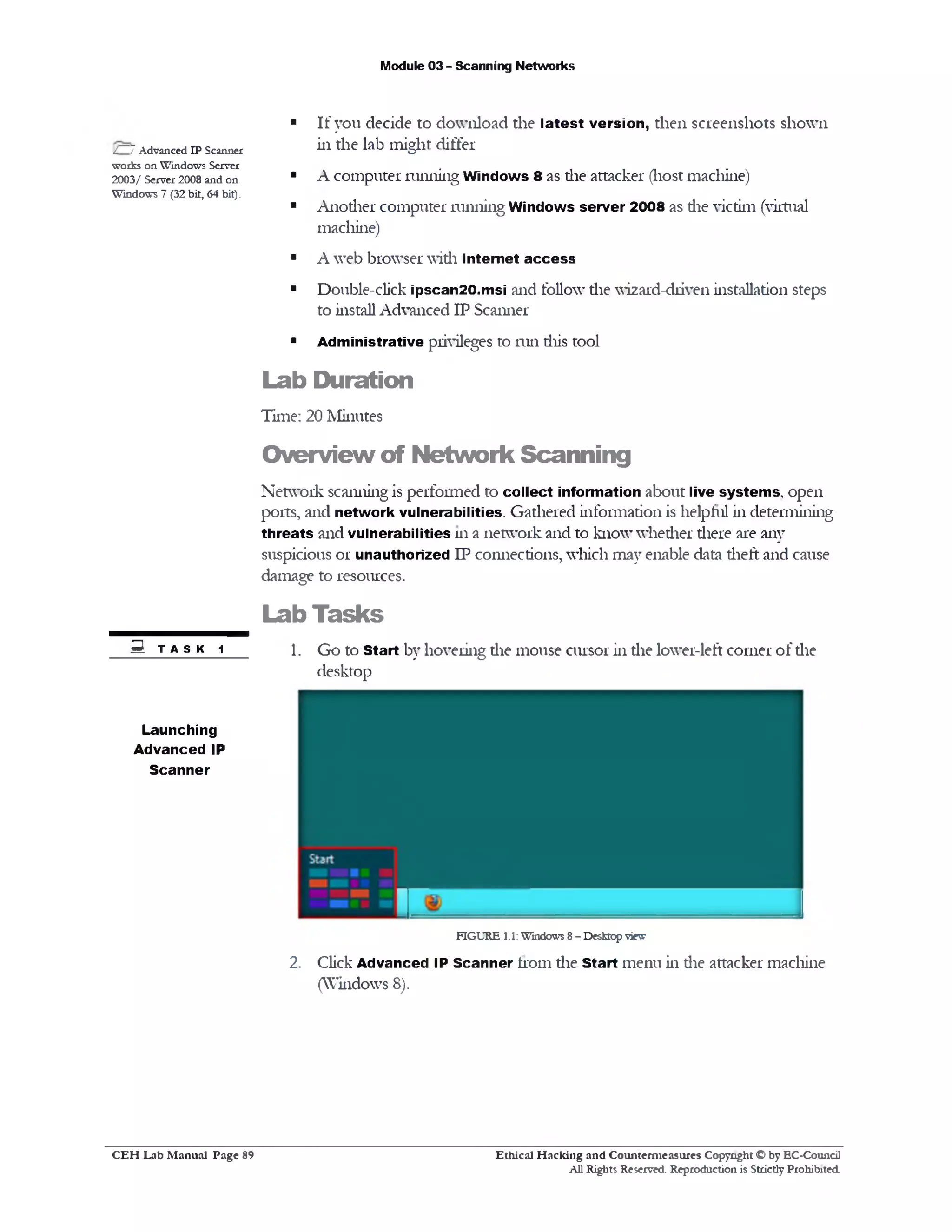 Module 03 - Scanning Networks
■ If you decide to download the latest version, then screenshots shown
in the lab might differ
■ A computer running Windows 8 as die attacker (host machine)
■ Another computer running Windows server 2008 as die victim (virtual
machine)
■ A web browser widi Internet a cc e ss
■ Double-click ipscan20.msi and follow die wizard-driven installation steps
to install Advanced IP Scanner
■ Administrative privileges to run diis tool
Lab Duration
Time: 20 Minutes
O verview of N etw ork Scanning
Network scanning is performed to collect information about live system s, open
ports, and network vulnerabilities. Gathered information is helpful in determining
threats and vulnerabilities 111 a network and to know whether there are any
suspicious or unauthorized IP connections, which may enable data theft and cause
damage to resources.
Lab Tasks
1. Go to Start by hovering die mouse cursor in die lower-left corner of die
desktop
FIGURE 1.1:Windows 8- Desktopview
2. Click Advanced IP Scanner from die Start menu in die attacker machine
(Windows 8).
/ 7Advanced IP Scanner
works on Windows Server
2003/ Server 2008 and on
Windows 7 (32 bit, 64 bit).
S TASK 1
Launching
Advanced IP
Scanner
Ethical H acking and Counterm easures Copyright O by EC‫־‬Coundl
All Rights Reserved. Reproduction is Strictly Prohibited
C E H Lab M anual Page 89
 