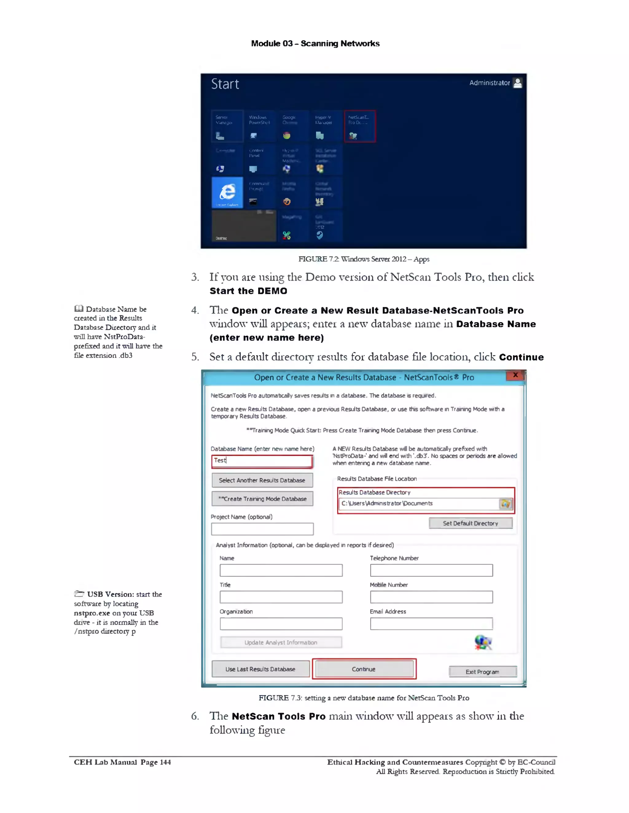 Module 03 - Scanning Networks
Administrator A
Start
Server
Manager
Windows
PowwShel
Google
Chrome
HjperV
kWvwcr
NetScanT...
Pro Demo
h m o ‫י‬‫ו‬ f*
Q
Control
Pan*l
V
Mjrpw-V
Mdchir*.
e
■»***‫■׳‬1**“'»‫־׳‬
( onviund
I't. n.".‫־‬
wrr
© *I
x-x-ac n
2‫ז‬20
9
FIGURE 7.2 Windows Server 2012- Apps
3. If you are using the Demo version of NetScan Tools Pro, then click
Start the DEMO
4. The Open or Create a New Result Database-NetScanTooIs Pro
window will appears; enter a new database name in Database Name
(enter new name here)
5. Set a default directory results for database file location, click Continue
* ‫ו‬Open or Create a New Results Database - NetScanTools® Pro
NetScanToote Pro autom atical saves results n a database. The database «srequred.
Create a new Results Database, open a previous Resdts Database, or use this software r Tranng Mode with a
temporary Results Database.
■‫״‬Trainrtg Mode Qutdc Start: Press Create Training Mode Database then press Continue.
Database Name (enter new name here) A NEW Results Database w l be automabcaly prefixed with
MstProOata-' and w i end with ,.db?. No spaces or periods are allowed
when enterng a new database name.
Results Database File Location
Test|
Results Database Directory
C :^MsersAdministratordocuments
Select Another Results Database
‫*״‬Create Trainmg Mode Database
Set Default Directory
Project Name (opbonal)
Analyst Information (opbonal, can be cisplayed r reports if desired)
Name Telephone Number
Fitie Mobile Number
Organization Email Address
Exit Program
Update Analyst Information
ContinueUse Last Results Database
FIGURE 7.3: setting a new database name for XetScan Tools Pro
6. The NetScan Tools Pro main window will appears as show in die
following figure
£L) Database Name be
created in the Results
Database Directory and it
will have NstProData-
prefixed and it will have the
file extension .db3
i—' USB Version: start the
software by locating
nstpro.exe on your USB
drive ‫־‬ it is normally in the
/nstpro directory p
Ethical H acking and Counterm easures Copyright O by EC‫־‬Counc11
All Rights Reserved. Reproduction is Strictly Prohibited
C E H Lab M anual Page 144
 