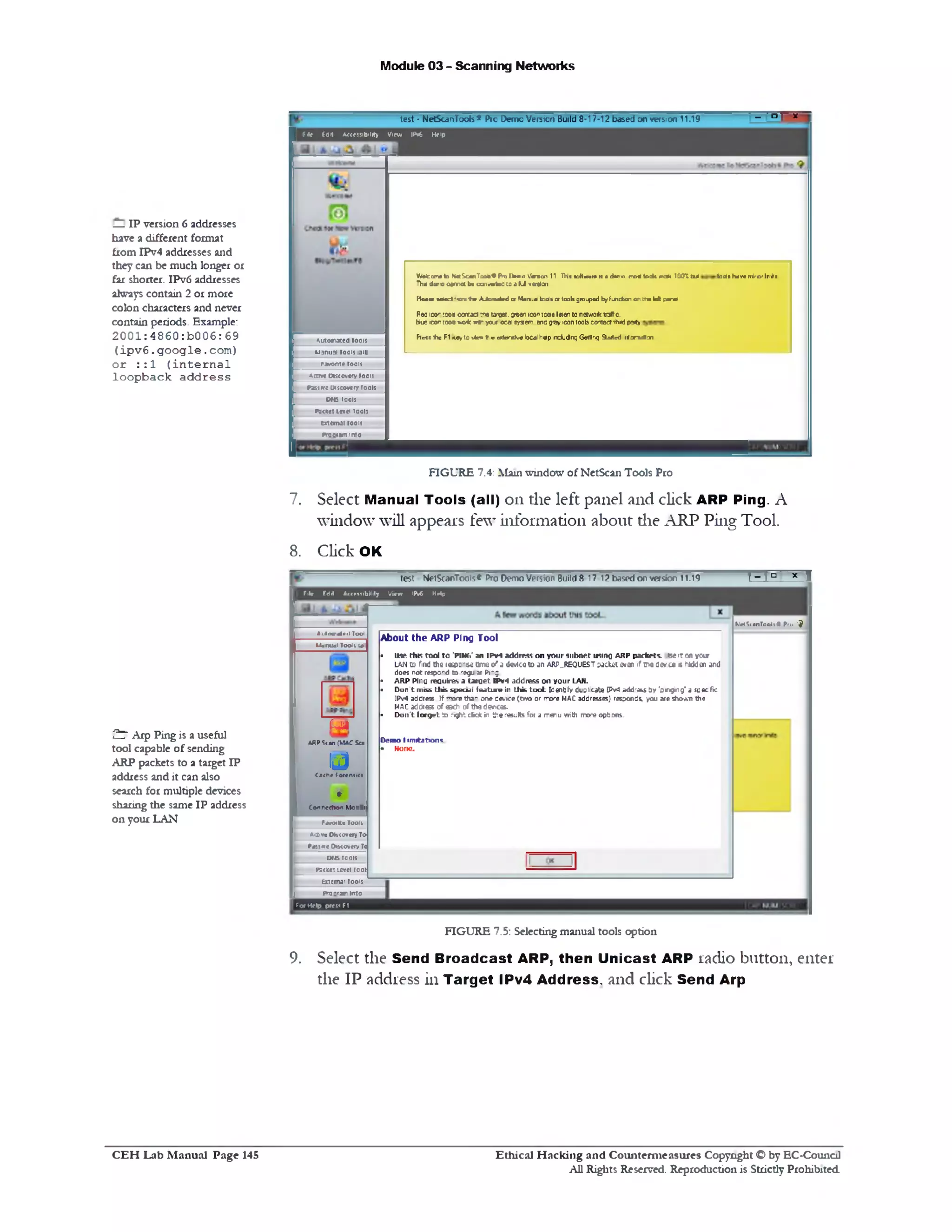 Module 03 - Scanning Networks
_ - n | V -
test • NetScanTools* Pro Demo Version Build 8-17-12 based on version 11.19
file Eflit A«es51b!11ty View IP«6 Help
Wefccrwto NrtScanToobePiJ [W o Vbtfen 11 TH1 «a<Kw1n>n a d rro ro < k > * •re * T00“i Cut todi hav• niror luiti
Th■ duro carrnot be cj>«vt»>0to a U v*dcn
H m x x d '•on ■hr A J o i^ e d cr Vtao.a lads cr 10311groined by fm dian on the k ft panel
R03 iso- root carract :‫«־‬ ta‫״‬oet. orwn icon :coa I8!en to noucrktniffc.
ttu; icon tooo ‫•ו‬® * we• y o j oca sy*em. end groy!con 100b contact ihid party
Fleet ' i t FI '«&, to vie‫״‬ e<? a terg h * local help ircLidng Gerttirg Suited >randtiai
Automated tools
M3nu3l tool: 13III
fw orne tools
*LCrre Dttcover/tools
Pass‫״‬re 0‫י‬ scow1y ro ols
Otis 0015‫ז‬
P3«et le v * tools
tx tm u l tools
prootam into
FIGURE 7.4: Main window of NetScan Tools Pro
7. Select Manual Tools (all) on the left panel and click ARP Ping. A
window will appears few information about die ARP Ping Tool.
8. Click OK
‫ז‬-‫•°־היד‬
Klrt'iianTooltS Pio 'J
test NetScanToois® Pro Demo Version Build 8 17 12 based o r version 11.19
File fdit A<<f11bil1ly Virw IPv6 MHp
About the A R P Ping Tool
• use this to o l to "PiMti‘ an IPv4 address on yo u r subnet usino a r p paefcrts. •se !r on your
LAN to find the 1a4>: ' a tkne o ' a device to an ARP_REQl)EST jacket evai if ‫«יכ‬ d&r ce s hidden and
does not respond to ‫־׳‬egu a Png.
• A R P P in a require*,‫ג‬ ta rg e t IP v 4 addresson your LAN.
• D o n 't m iss th is sp ec ia l fe a tu r e in th is to o l: Identify duplicate IPv4 address b y ‘sin gin g‘ a sse cfic
IPv4 address. If more th2 - Gne device (tw o or rrore MAC addresses} responds, you are sh ow n the
m a c address of eech of th e deuces.
• D o n 't f o r g e t to r!ght d k * in th e results for a m enu with more options.
Dem o I im itations
• None.
Automata!! Tool
Manual Tool( Ml
im
ARP Scan (MAC Ua
i jCa«h« F m n itd
♦
C0*n «t» 0rt Monrt.
Pjv<mKc Tooll
A111vc Dhccnrcry To‫׳‬
Piss ‫״‬re Oacovety T«
orisroots
P3c«1Leveltool:
bcemai toots
Pro0r3m Into
| ( <x Help pres? FI
FIGURE 7.5: Selecting manual tools option
Select the Send Broadcast ARP, then Unicast ARP radio button, enter
the IP address in Target IPv4 Address, and click Send Arp
9.
— IP version 6addresses
have a different format
from IPv4 addresses and
they can be much longer or
far shorter. IPv6addresses
always contain 2 or more
colon characters and never
contain periods. Example:
20 0 1 :4860:b006:69
(ip v 6. g o o g le . com)
o r : : 1 ( in te r n a l
loopback a d d re ss
£7 Arp Ping is a useful
tool capable of sending
ARP packets to a target IP
address and it can also
search for multiple devices
sharing the same IP address
on your LAN
Ethical H acking and Counterm easures Copyright O by EC‫־‬Counc11
All Rights Reserved. Reproduction is Strictly Prohibited
C E H Lab M anual Page 145
 