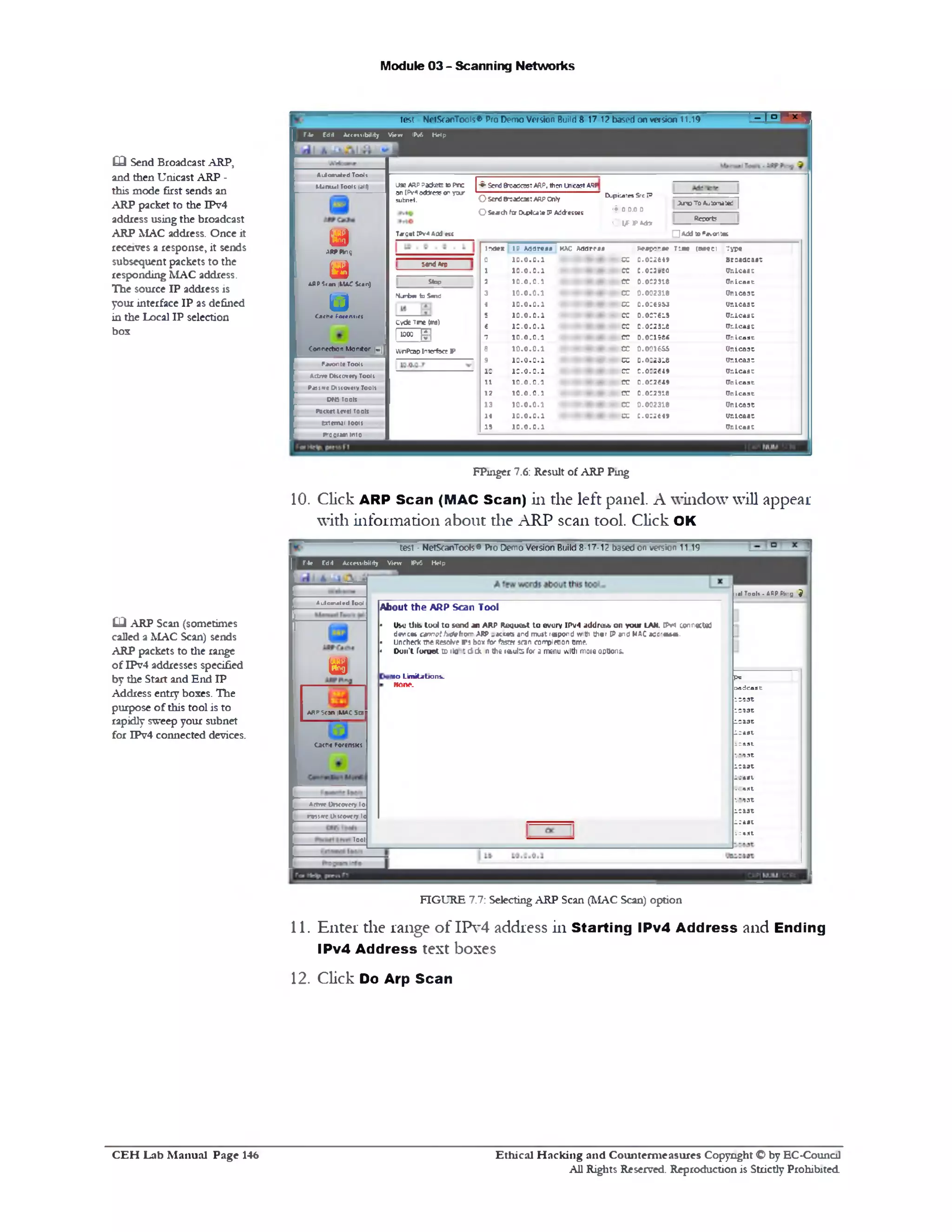 Module 03 - Scanning Networks
s i- ! ‫״‬,test NetScanTools® Pro Demo Version Build 8 17 12 based on version 11.19
File Fdit Accessibility View IPv6 Help
‫ג‬ * ‫ו‬® To Aatom*ted |
Report?
Q Addto Psvorftac
Send &0‫־‬acc35T ARP, then in tost ARP
D upi:a;es S-‫־‬c ‫מ‬
(f:00.00
Ol^FAa*
E
O sendB-oaCcae:arp cnly
OSe*th for Dipicate IPAddesoss
U9eARPPadtetsto Pnc
an [Pv«adjfc55onyar
subnet.
Target IPva Aadett
index ip Address mac Address Response Tine (aseci Type
0 10.0.0.1 - •• • * ♦ - cc 0.002649 Broadcast
1 < * ♦‫־‬10.0.0.1 cc :.o ::» to U nicast
2 10.0.0.1 - - ■+ ce 0.003318 OnIcaat
3 10.0.0.1 cc 0.002318 U nicast
4 10.0.0.1 • cc 0.0:69*3 ur.ic a a t
5 10.0.0.1 - •• — ♦ cc 0.007615 Cr.le a s t
f 1 0 .0 .0 .1 cc O.OC25IC Cr.Icaat
‫ל‬ 10.0.0.1 - *• • * <» cc 0.00198C (Inic a a t
8 • • » • ‫־‬ • ♦ ‫־‬ '1 0 .0 .0 .1 cc o.ooiess Onicaat
3 1 0 .0 .0 .1 - • • • « » ♦ cc 0.0:2318 Ur.icaat
10 1 0 .0 .0 .1 cc 0.0:26*9 Ur.icaat
11 10.0.0.1 - a. ■* <» - cc 0.0:2649 tin ic a a t
12 10.0.0.1 - ♦ cc 0.002318 (Tnic a a t
13 • • • • • • » « ♦ ‫״‬10.0.0.1 cc 0.002318 Unieaat
14 10.0.0.1 • cc :.0 :2 6 4 9 Vnicaat
15 1 0 .0 .0 .1 Cr.ic a a t
iendArc
Stop
N jr b n to Send
cvcteTne (ms)
I“00 EJ
WnPcapI‫״‬Tcrfe<TP
Automated Tools
►.Unual Tools lalf)
U
ARPPing
u
■an |MA£
u
A flP?c«n|M A Ci<‫״‬ n)
Cache Forensic!
Co‫״‬ n«t»on Monitor |v |
Fawonte Tooli
Aa!re DHtovery Tool!
Pj11 !x< Oiiovcry Tooli
O t« Tools
P a « « level rools
trtem ji looit
f*‫־‬coram Into
FPuiger 7.6: Result of ARP Ping
10. Click ARP Scan (MAC Scan) in the left panel. A window will appear
with information about the ARP scan tool. Click OK
Q Send Broadcast ARP,
and then Unicast ARP -
this mode first sends an
ARP packet to the IPv4
address using the broadcast
ARP MAC address. Once it
receives a response, it sends
subsequent packets to the
responding MAC address.
The source IP address is
your interface IP as defined
in the Local IP selection
box
1al Tools • ARP Pti•y J
•‫־‬p
o ad c a a t
ic a a t
le a s t
le a s t
lea se
i c a s t
ic a a t
l e a s t
l e a s t
icaat
!ea st
!e a s t
le a s t
ic a a t
test - NetScanTools® Pro Demo Version Build 8-17-12 based on version 11.19
File Fdit Accessibility View IPv6 Help
About the A R P Scan Tool
• Use Uib tool lo send an ARP RoqiM&t to evury IPv4 addrtsA on your LAN. IPv4 connected
devices cswtrtArtsfrom ARP .K u n and mu»t rupond with th«f IP •nd MAC *d fir•*•.
• Uncheck we ResoKre f>5 box for fssrti scan co‫׳‬rpi«on ome.
• Don't Cornet to 1io : d tk n the 1e>ute for a menu with moio options.
mo Lim itations.
Hone.
Automated Toot
y
ARPStan 1mac sea
Ca<n« ForcnsKs
Attn* Uncovery 10
relivel>K0v»ryl«
Tool
‫ש‬ ARP Scan (sometimes
called a MAC Scan) sends
ARP packets to the range
of IPv4 addresses specified
by the Start and End IP
Address entry boxes. The
purpose of this tool is to
rapidly sweep your subnet
for IPv4 connected devices.
FIGURE 7.7: Selecting ARP Scan (MAC Scan) option
11. Enter the range o f IPv4 address in Starting IPv4 Address and Ending
IPv4 Address text boxes
12. Click Do Arp Scan
Ethical H acking and Counterm easures Copyright O by EC‫־‬Counc11
All Rights Reserved. Reproduction is Strictly Prohibited
C E H Lab M anual Page 146
 