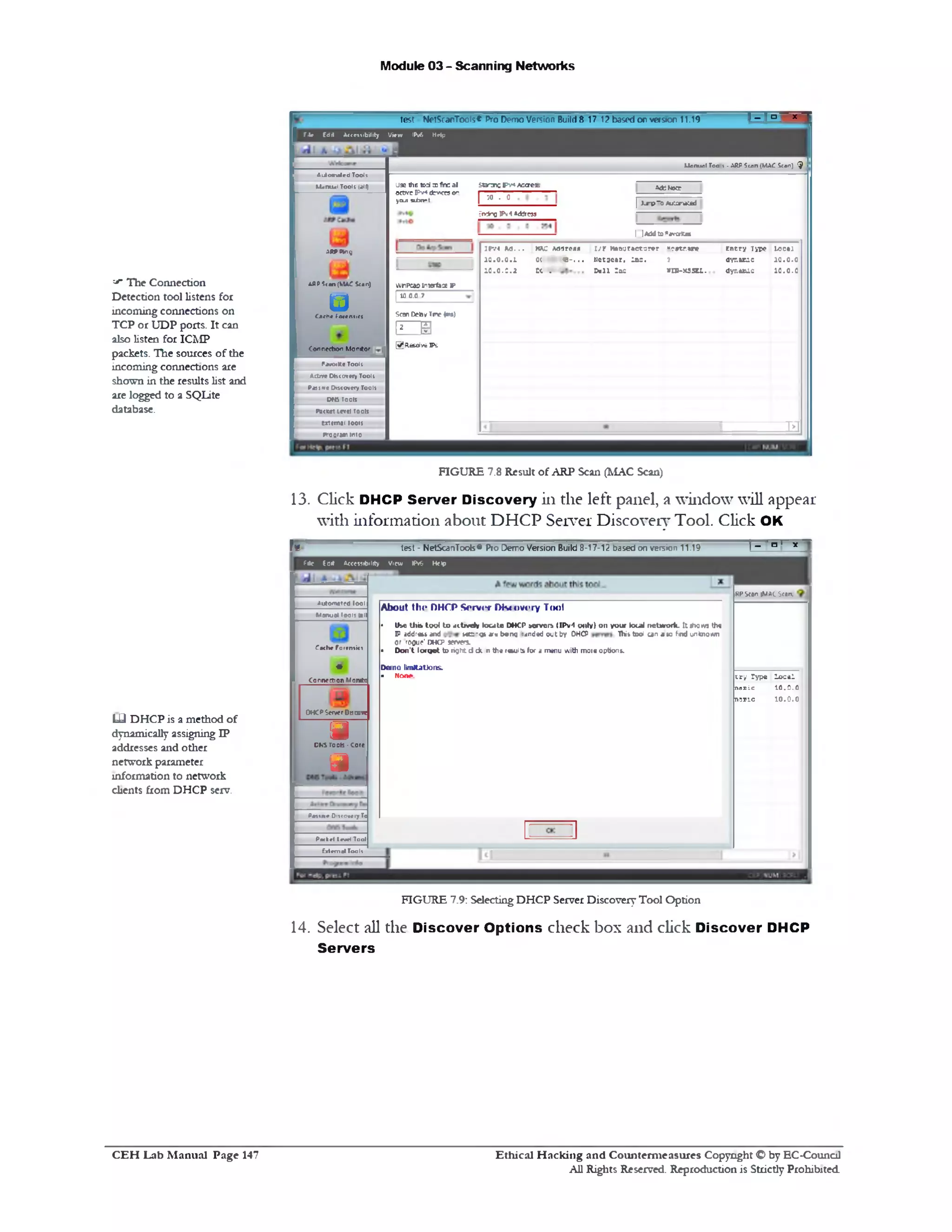Module 03 - Scanning Networks
‫־‬ar The Connection
Detection tool listens for
incoming connections on
TCP or UDP ports. It can
also listen for ICMP
packets. The sources of the
incoming connections are
shown in the results list and
are logged to a SQLite
database.
13. Click DHCP Server Discovery in the left panel, a window will appear
with information about DHCP Server Discovery Tool. Click OK
f*: test - NetScanTools® Pro Demo Version Build 8-17-12 based on version 11.19 ! ‫־‬ n ' *
f4e Ed* Accessibility View IPv6 H e#
LJ DHCP is a method of
dynamically assigning IP
addresses and other
network parameter
information to network
clients from DHCP serv.
FIGURE 7.9: Selecting DHCP Server Discovery Tool Option
14. Select all the Discover Options check box and click Discover DHCP
Servers
RPSean tMAC Son,
c ry Type lo c a l
naxle 10.0.0
n a x ic 1 0 .0 .0
About Hit* DHCP Sorv1*f Discovery Tool
• U se U ib 1004 t o j it n n iy t o u t e DHCP aanrors ( IP v1 o n ly ) o n you r local n e tw o r k . It ifto m th«
P addrau and k « : ‫־‬g» * » b«ng landed out by DHCP Ih it too! a n a to find unknown
or rooue' DHCP *rv erj.
• D o n 't Io tg e t to right d c k n th« results for a menu with more options.
Dano limitations.
• N one.
*u»0*n8ted lool
Manual 10011 tall
Catha Forrniict
♦
Connection Monitc
O K P S fw r Oucorc
a>T00IS - ‫י‬
J
DNS Tools-core
P n tn r Ditcaveiy Tc
P « l r l level Tool
External Too 11
‫י‬‫־־‬“‫היו‬‫־‬test NetScanTools* Pro Demo Version Build 8-17 12based0nvefs»0n !1.19
File Edil Accembility View IPv6 Help
Manual Too 4 - ARP Scan (MAC Stan) $
Adsnocc
[ J j‫׳‬p 0 ‫־‬ A 1 2 ra a l
I]Addts^avaKat
Staroic F v4 Acerea‫־‬
| :0. 0
&v4ngIPv4Adjress
Entry Type l>5c•!
dyr.arie 10 . 0.0
dynaxac 1 0 .0 .0
ip v i M . . . w e Adflreofl r / r M 4 n u r*c f3 re r B cttaM C
1 0 .0 .0 .1 0( ‫׳‬ « - . . . n e t;c a r , la c . 1
1 0 .0 .0 .2 EC . &»11 la c vm-MSSCL.
‫פב‬
U9e thE tod a fine al
active IPv4 d riers o‫י׳‬
you! n im -t.
iVnPcwInterfaxS'
I 10.0.0.7
Scon OSsy Tnc {•>»)
(IZZ₪
0 Resolve Ps
ii/to n a te d Toots
Manual Tools lalf)
ARP Ping
can (MAC
u
A«P*can(MAC5<an)
Cache forensic(
Connection Monitor
FawxKe Tools
Active Discovery Tool!
P^iiixe Discovery Too11
otis roois
PSCttt LCV(I Tools
exttmai toon
»0‫־י‬gram into
FIGURE 7.8 Result of ARP Scan (MAC Scan)
Ethical H acking and Counterm easures Copyright O by EC‫־‬Counc11
All Rights Reserved. Reproduction is Strictly Prohibited
C E H Lab M anual Page 147
 