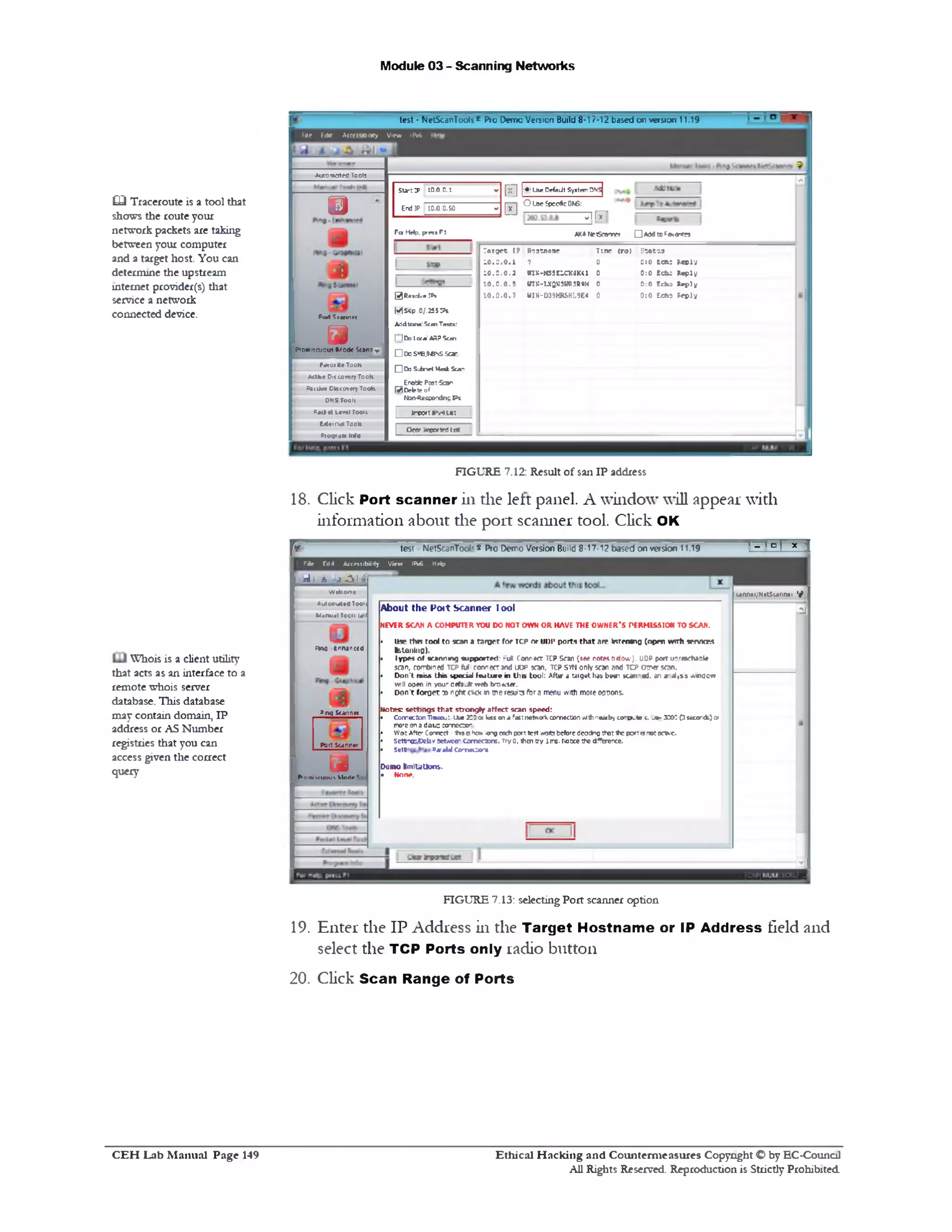 Module 03 - Scanning Networks
test - NetScanTools* Pro Demo Version Build 8-17-12 based or version 11.19
-----
« e 6dK Accessibility View IPv6
Start iP 10.0.0.: ‫י‬‫׳‬
‫ח‬ ‫ח‬
|‫•׳‬ ' Lke Defadt System DN5j
EndJP 10.0.0.S0 - IH
O Use Specific DNS:
v l l *
AKANrtSeannw □ *5<J r0f®«0n?r3
Time ( M | StA toa
0:0 te a : s c p iv
0:0 tchs toply
0:0 Echs taply
0:0 Echs Reply
T a rg e t IP Hostname
10.0.0.1 ? 0
10.5.0.2 tnK‫־‬KS3ELOUK41 0
10.0.0.5 my:-UQM3MRiR«M 0
1 0 .0 .0 .7 WIN-D39HRSHL9E4 0
Fa Hdp, press F1
0 ResolveTPs
MSttp.0/.255Wl
Addtbnal ScanTests:
1 103 I oca ARPSeen
□ 0 3 S*‫׳‬E.fc8S Scar
□ Do Sulnel M ai: Sea‫!־‬
EnaSfc Post-Scan
M O b lg of
Msn-decso'dns Ps
| irw:»vu«:
I Oeof Imported tm
Aurc mated To015
©
Port Scanner
mPro»ucu ou5 M ode S<onr ^
FaroiK• Tools
Attfci* Oil cover?Tools
Pais** Discovery Tools
DNS Too11
S* ‫׳‬J «I L*vtl ToolI
M * 1nal Tools
Pfogr•!* Info
CQ Traceioute is a tool that
shows the route your
network packets are taking
between your computer
and a target host. You can
determine the upstream
internet provider(s) that
service a network
connected device.
FIGURE 7.12: Result of sail IP address
18. Click Port scanner in the left panel. A window will appear with
information about die port scanner tool. Click OK
- _ l n l x ‫ך‬
unnti/NetSunnei 9

test NetScanTool‘ $ Pro Demo Version Build 8-17-12 based on version 11.19F
About the Port Scanner 1ool
NEVERSCAN A COMPUTER YOU DO NOT OWN OR HAVE THE OWNER’S PERMISSION TO SCAN.
• use rtm ‫ז‬ool to scan 1target for icp or ‫*וגווו‬ ports that .‫ר‬‫מו‬ listening (open with senna*
fcstening).
• ly p e s o f sc a n n in g su p p o rted : ‫״‬ull C onnect TCP Scan (see notes below }. U0P port u 'reoch asle
scan, combined TCP ful c o r r e c t and UOP scan, TCP SYN only scan and t c p OT^er s o n .
• D o n 't m iss th is sp ec ia l le d tu r e in t h 's to o l: After a target has been scanned, an a‫״‬ alfs s .vineow
will open in >our Oeh J t w eb browser.
• D o n 't fo r g e t ‫מז‬ n gh t c*<k n w e resjits for 3 menu with m ore options.
Notes: settings that strongly affect scan speed:
• Come::ton Timeout use 200 c* less on a fast network correction yjdhneaiby cor‫״‬p .te i. _ * 3 ) 3003 ‫־‬ seconds) or
more on ad a u : conneoo‫־׳‬
• W ot After Connect - J is c- ►‫י‬0‫י‬ «long each port test waits before deoting thot ih ; port is ,‫־‬o r a o e .
• setfln<cA>ebvsettee* ccmccxns. Try0, (hen(ry lire. Noticethedfferexe.
• SfetU1» ° ‫־‬ M G m e c jir *
Domo KmlUtlons.
• Hone.
F ie Ed11 Accembilrty View IPv6 Help
rii h 3■‫>ב‬I^
WeKom*
Automated T0011
M«nu«ITouU Iall
PW0 tnnanced
P nq Scanner
Port Scanner
uP01»K U 0ut Mode ‘
FIGURE 7.13: selectingPort scanner option
19. Enter the IP Address in the Target Hostname or IP Address field and
select the TCP Ports only radio button
20. Click Scan Range of Ports
Whois is a client utility
that acts as an interface to a
remote whois server
database. This database
may contain domain, IP
address or AS Number
registries that you can
access given the correct
query
Ethical H acking and Counterm easures Copyright O by EC‫־‬Counc11
All Rights Reserved. Reproduction is Strictly Prohibited
C E H Lab M anual Page 149
 