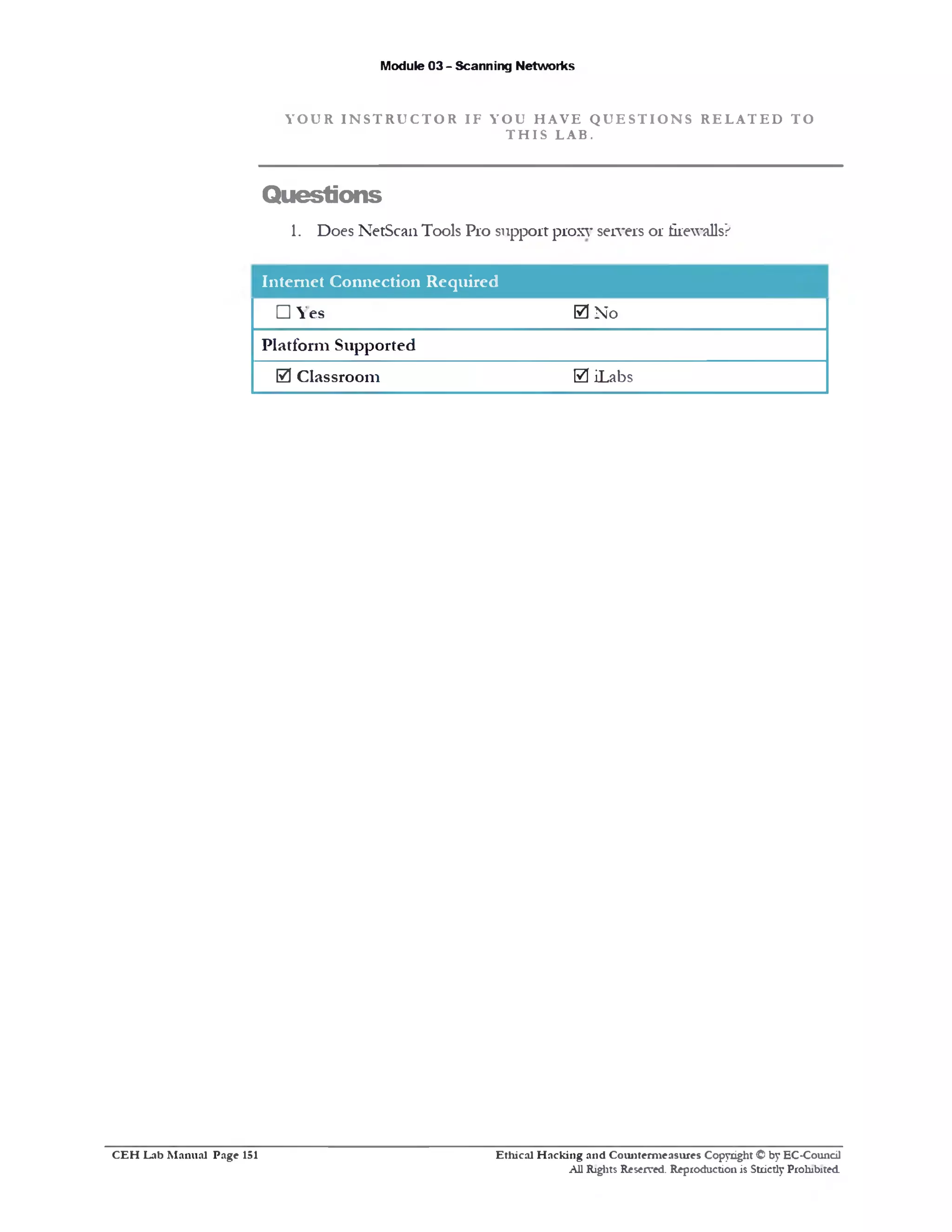 Module 03 - Scanning Networks
Y O U R I N S T R U C T O R I F Y O U H A V E Q U E S T I O N S R E L A T E D T O
T H I S L A B .
Questions
1. Does NetScaii Tools Pro support proxy servers or firewalls?
Internet Connection Required
0 Noes□ Y
Platform Supported
0 iLabs0 Classroom
Ethical H acking and Counterm easures Copyright © by EC-Council
All Rights Reserved. Reproduction is Strictly Prohibited.
C E H Lab M anual Page 151
 
