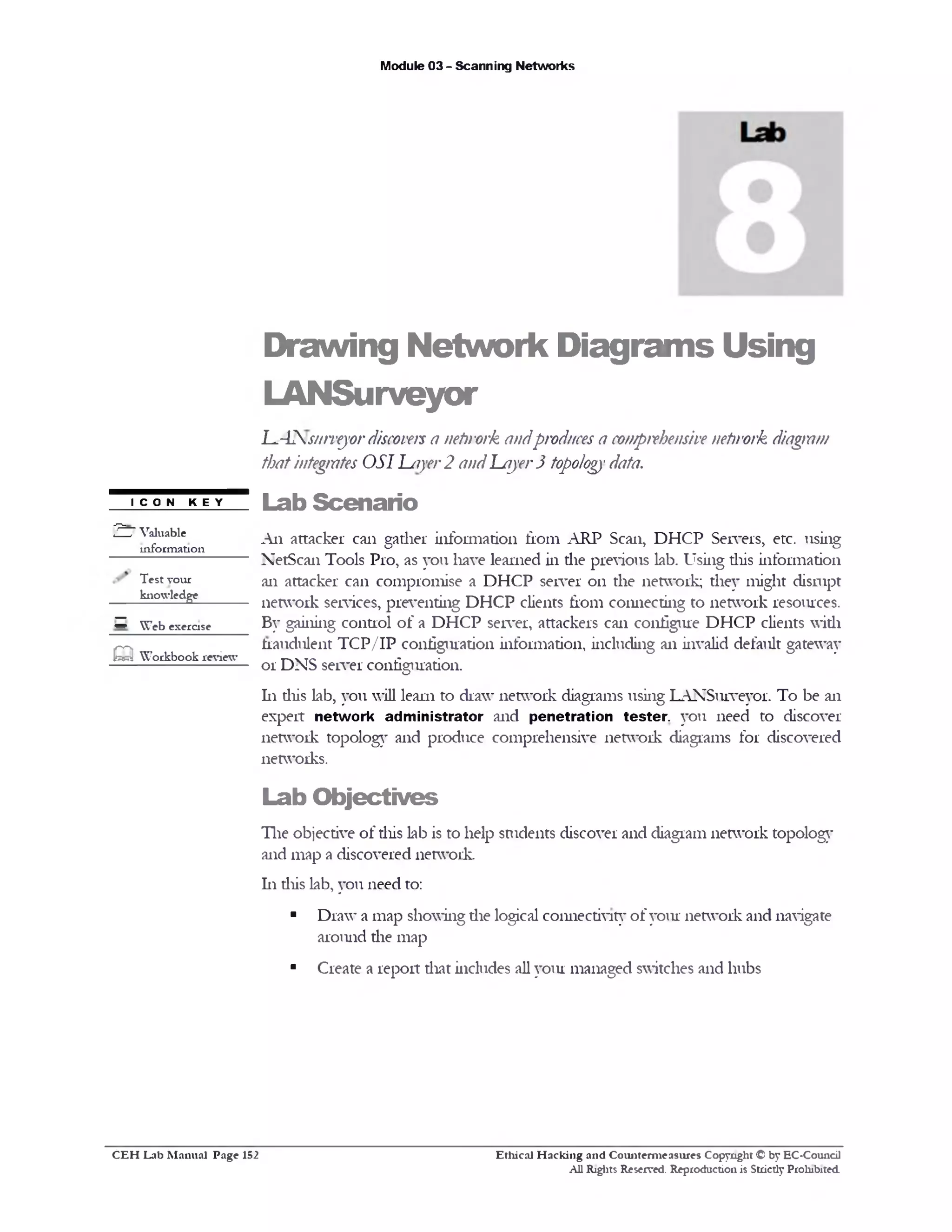 Module 03 - Scanning Networks
Drawing Network Diagrams Using
LANSurveyor
l^42s/nvejor discoversa nehvork andproduces a comprehensivenehvork diagram
thatintegrates OSI Layer2 andLajer3 topologydata.
Lab Scenario
Ail attacker can gather information fiom ARP Scan, DHCP Servers, etc. using
NetScan Tools Pro, as you have learned in die previous lab. Using diis information
an attacker can compromise a DHCP server 011 the network; they might disrupt
network services, preventing DHCP clients from connecting to network resources.
By gaining control of a DHCP server, attackers can configure DHCP clients with
fraudulent TCP/IP configuration information, including an invalid default gateway
or DNS server configuration.
111 diis lab, you will learn to draw network diagrams using LANSurveyor. To be an
expert network administrator and penetration te ster you need to discover
network topology and produce comprehensive network diagrams for discovered
networks.
Lab O bjectives
The objective of diis lab is to help students discover and diagram network topology
and map a discovered network.
111 diis lab, you need to:
■ Draw’a map showing die logical connectivity of your network and navigate
around die map
■ Create a report diat includes all you! managed switches and hubs
ICON KEY
2 7 Valuable
information
Test your
knowledge
‫ס‬ W eb exercise
m W orkbook review
Ethical H acking and Counterm easures Copyright © by EC-Council
All Rights Reserved. Reproduction is Strictly Prohibited
C E H Lab M anual Page 152
 