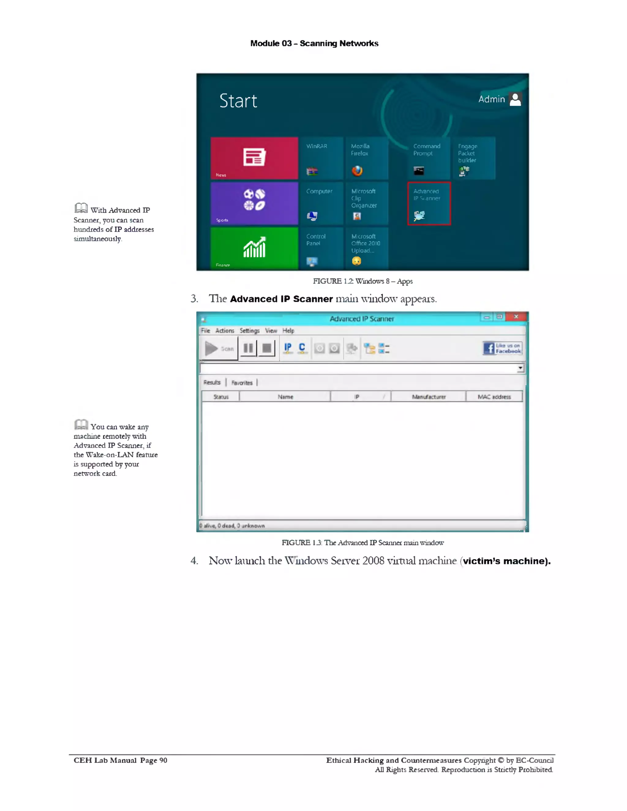 Module 03 - Scanning Networks
Start Admin ^
Nc m
WinRAR Mozilla
Firefox
Command
Prompt
i t t
Fngago
Packet
builder
2*
Sports
Computer
tS
Microsoft
Clip
Organizer
Advanced
IP Scanner
m
iiilili
finance
Control
Panel
Microsoft
Office 2010
Upload...
•
FIGURE 12. Windows 8- Apps
3. The Advanced IP Scanner main window appears.
FIGURE 13: TheAdvancedIP Scannermainwindow
4. Now launch die Windows Server 2008 virtual machine (victim’s machine).
Ethical H acking and Counterm easures Copyright O by EC‫־‬Coundl
All Rights Reserved. Reproduction is Strictly Prohibited
m With Advanced IP
Scanner, you can scan
hundreds of IP addresses
simultaneously.
You can wake any
machine remotelywith
Advanced IP Scanner, if
the Wake-on‫־‬LAN feature
is supported byyour
network card.
C E H Lab M anual Page 90
 