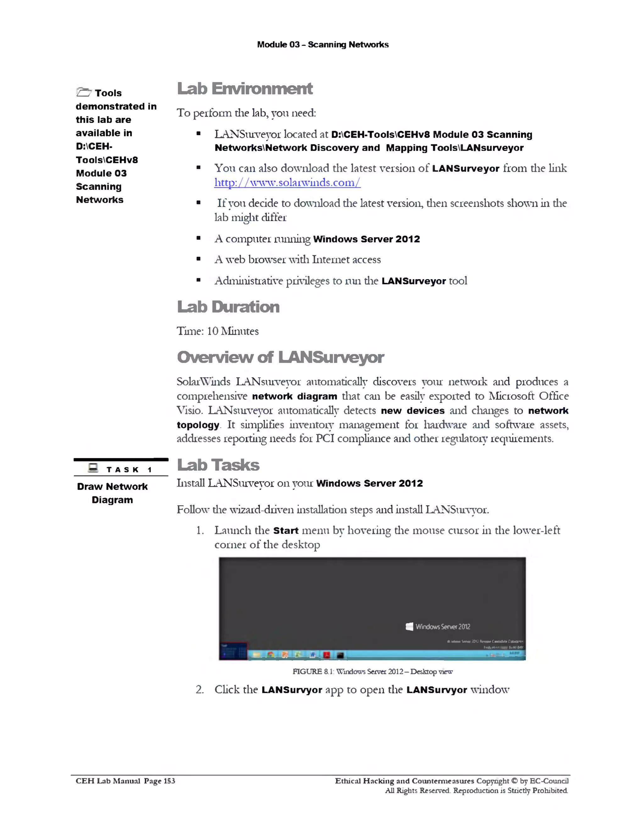 Module 03 - Scanning Networks
Lab Environm ent
To perform die lab, you need:
■ LANSurveyor located at D:CEH-ToolsCEHv8 Module 03 Scanning
NetworksNetwork Discovery and Mapping ToolsLANsurveyor
■ You can also download the latest version of LANSurveyor from die link
http: / / www.solarwi11ds.com/
■ If you decide to download die latest version, dien screenshots shown in die
lab might differ
■ A computer miming Windows Server 2012
■ A web browser widi Internet access
■ Administrative privileges to mil die LANSurveyor tool
Lab Duration
Time: 10 Minutes
O verview of LANSurveyor
SolarWinds LANsurveyor automatically discovers your network and produces a
comprehensive network diagram that can be easily exported to Microsoft Office
Visio. LANsurveyor automatically detects new devices and changes to network
topology. It simplifies inventory management for hardware and software assets,
addresses reporting needs for PCI compliance and other regulatory requirements.
Lab Tasks
Install LANSurveyor on your Windows Server 2012
Follow die wizard-driven installation steps and install LANSurvyor.
1. Launch the Start menu by hovering die mouse cursor in the lower-left
corner of the desktop
ZZy Tools
demonstrated in
this lab are
available in
D:CEH-
ToolsCEHv8
Module 03
Scanning
Networks
TASK 1
Draw Network
Diagram
4 WindowsServer2012
« m m to w JOii «*<*•* C«:*d1tr 0«jce‫■׳«׳‬
(vafcrtun copy. lull) •40:
FIGURE 8.1:Windows Server2012- Desktop view
2. Click the LANSurvyor app to open the LANSurvyor window
C E H Lab M anual Page 153 Ethical H acking and Counterm easures Copyright © by EC‫־‬Counc11
All Rights Reserved. Reproduction is Strictly Prohibited
 