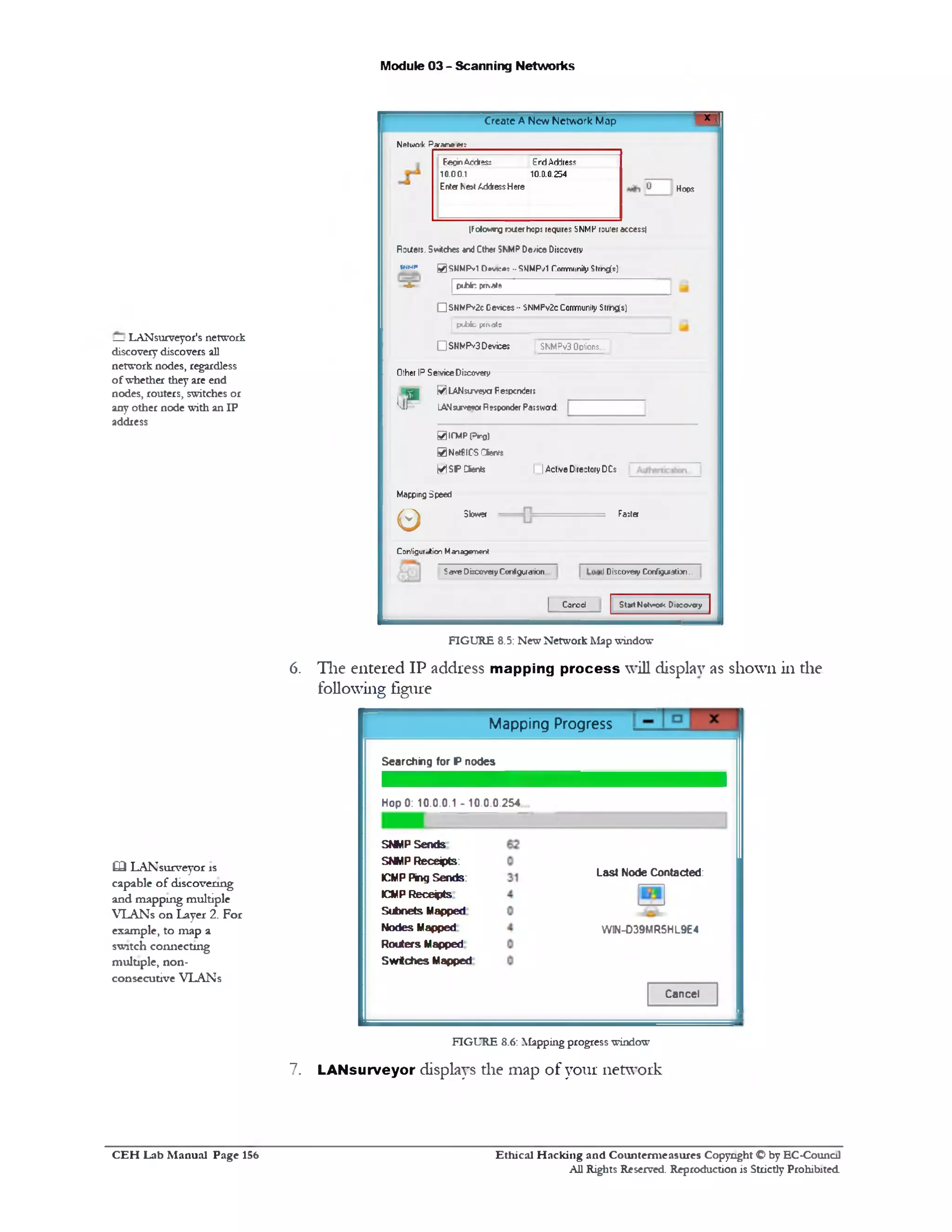 ‫־‬ ‫מ‬Create A New Network Map
Module 03 - Scanning Networks
Netuioik Paraneetr
H op s
EecinAcdies; Erd Address
10.00.1 10.D.0.254
Enter Ke>tAddressHere
(Folowtrg cuter hopj requires SNMPfouleraccess!
Rotfers. Switches and□her SNMPDe/ice Dijcovery
■-M* 0 SNMPvl D*vk#j ••SMMP/I CommunityStrng(*)
=‫=&־‬ [ p tfe fc private
QSHWPv2cDevices•• SNMPv2cCommunityStrngfs)
| pubiu. pmats
QSNNPv3Devices I SNMPv3Options..
Other IPServiceDixovery
Ivi LANsuveya Fejpcnder;
LANsurvefo*Responder Password:1jP
I IActve Directory DCs
SlCMPprg)
0Nel8ICS Ciwvs
MSPCSer*
Mapping Speed
FasterSlower
0
Configuration Ma^aperon*
IDiscovery Donf^uiaiijn..Save0ixovery Confgwaiion.
StartNotv»o*kDioco/cry| Cored
FIGURE 8.5: New Network Map window
6. The entered IP address mapping process will display as shown in the
following figure
Mapping Progress
Searching for P nodes
HopO: 10.0.0.1 - 10.0.0.254
Last Node Contacted:
WIN-D39MR5HL9E4
SNMP Sends
SNMP Recess:
ICMP Ping Sends:
ICMP Receipts
Subnets Mapped
Nodes Mapped
Routers Mapped
Switches Mapped
Cancel
FIGURE 8.6:Mapping progress window
7. LANsurveyor displays die map of your network
— LANsurveyor's network
discovery discovers aU
network nodes, regardless
ofwhether they are end
nodes, routers, switches or
any other node with an IP
address
03 LANsurveyor rs
capable of discovering
and mappmg multiple
VLANs on Layer 2. For
example, to map a
switch connecting
multiple, non-
consecutive VLANs
Ethical H acking and Counterm easures Copyright O by EC‫־‬Counc11
All Rights Reserved. Reproduction is Strictly Prohibited
C E H Lab M anual Page 156
 
