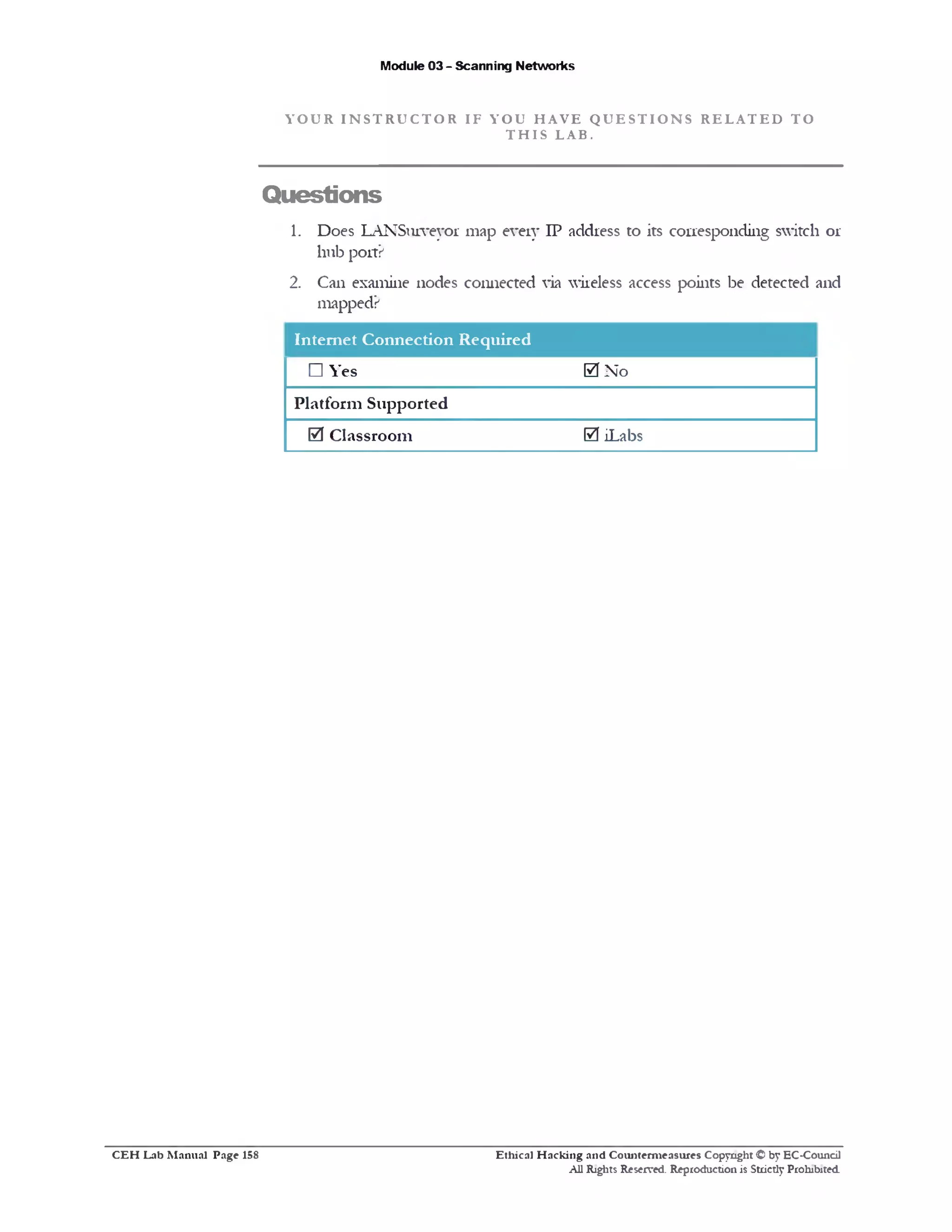 Y O U R I N S T R U C T O R I F Y O U H A V E Q U E S T I O N S R E L A T E D T O
T H I S L A B .
Module 03 - Scanning Networks
Questions
1. Does LANSurveyor map every IP address to its corresponding switch or
hub port?
2. Can examine nodes connected via wireless access points be detected and
mapped?
Internet Connection Required
□ Yes 0 No
Platform Supported
0 Classroom 0 iLabs
Ethical H acking and Counterm easures Copyright © by EC-Council
All Rights Reserved. Reproduction is Strictly Prohibited.
C E H Lab M anual Page 15S
 