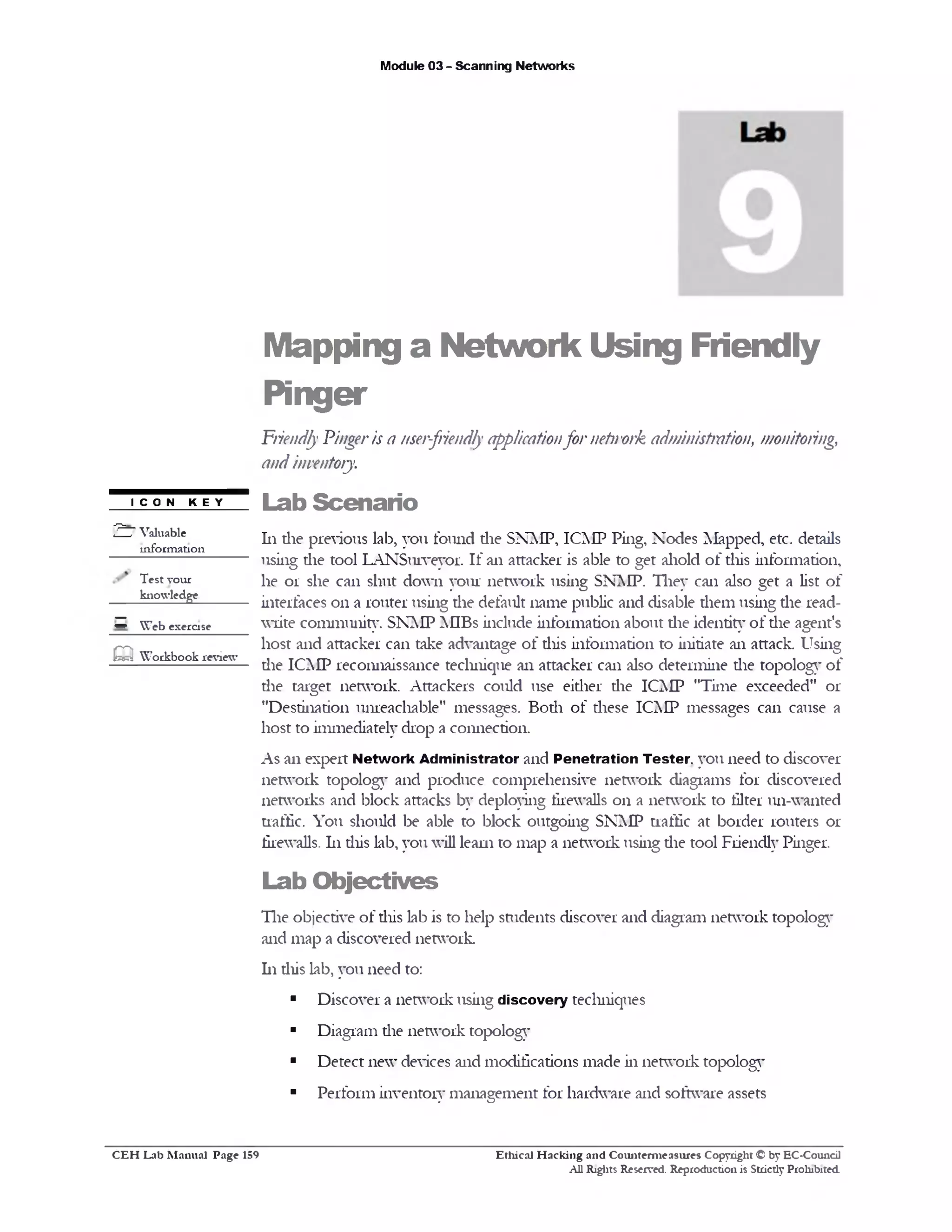 Module 03 - Scanning Networks
Mapping a Network Using Friendly
Pinger
Friendly Pingeris a user-friendlyapplicationfor network administration, monitoring,
andinventory
Lab Scenario
111die previous lab, you found die SNAIP, ICMP Ping, Nodes Mapped, etc. details
using die tool LANSurveyor. If an attacker is able to get ahold of this information,
he or she can shut down your network using SNMP. They can also get a list of
interfaces 011 a router using die default name public and disable diem using die read-
write community. SNMP MIBs include information about the identity of the agent's
host and attacker can take advantage of diis information to initiate an attack. Using
die ICMP reconnaissance technique an attacker can also determine die topology of
die target network. Attackers could use either die ICMP ,’Time exceeded" or
"Destination unreachable" messages. Bodi of diese ICMP messages can cause a
host to immediately drop a connection.
As an expert Network Administrator and Penetration Tester you need to discover
network topology and produce comprehensive network diagrams for discovered
networks and block attacks by deploying firewalls 011 a network to filter un-wanted
traffic. You should be able to block outgoing SNMP traffic at border routers or
firewalls. 111diis lab, you will leani to map a network using die tool Friendly Pinger.
Lab O bjectives
The objective of diis lab is to help students discover and diagram network topology
and map a discovered network.
h i diis lab, you need to:
■ Discover a network using discovery techniques
■ Diagram the network topology
■ Detect new devices and modifications made in network topology
■ Perform inventory management for hardware and software assets
ICON KEY
2 7 Valuable
information
Test your
knowledge
‫ס‬ W eb exercise
m W orkbook review
Ethical H acking and Counterm easures Copyright © by EC-Council
All Rights Reserved. Reproduction is Strictly Prohibited.
C E H Lab M anual Page 159
 